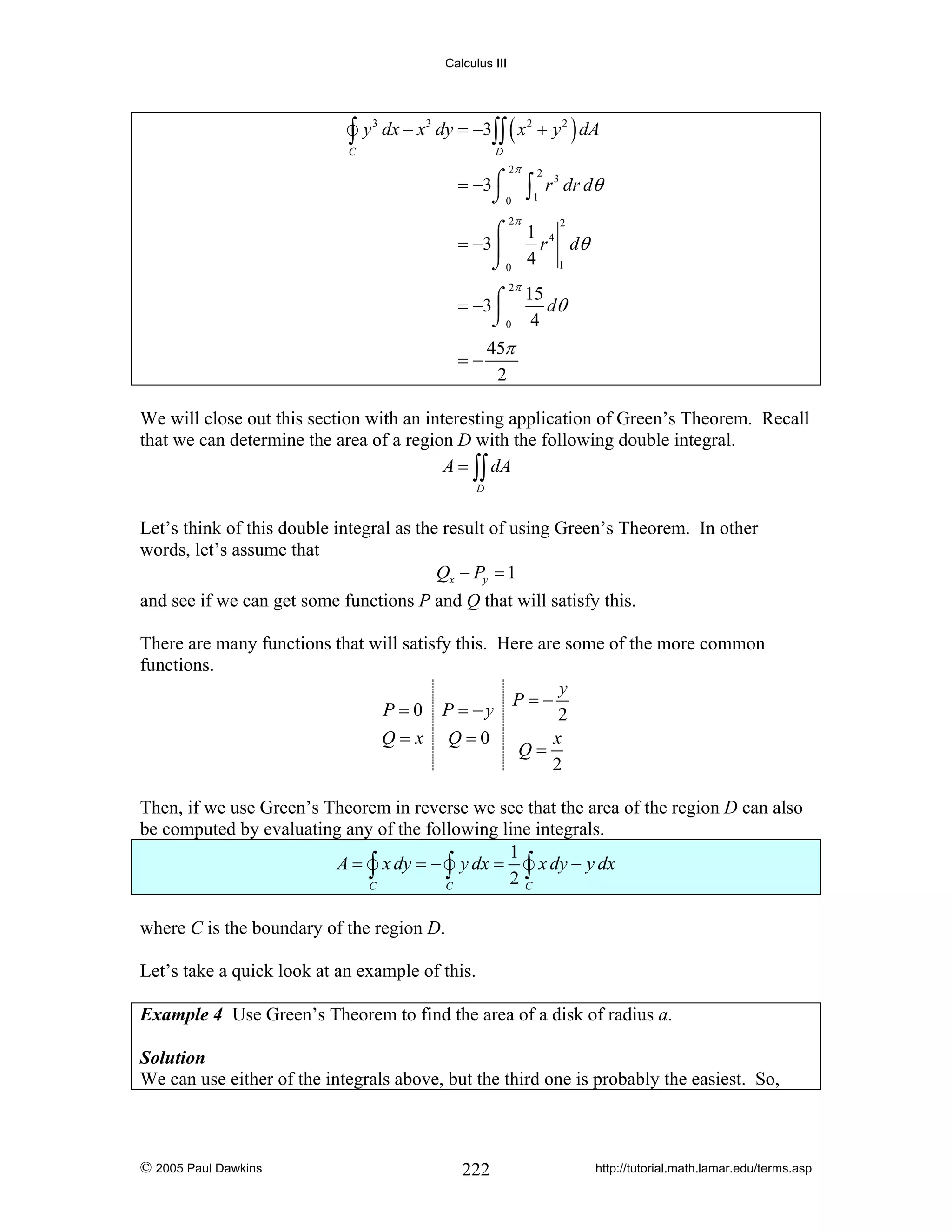 Calculus III

∫y

C

3

dx − x3 dy = −3∫∫ ( x 2 + y 2 ) dA
D

2π

= −3⌠
⌡0

2π

∫

2

1

r 3 dr dθ

⌠ 1 4
= −3⎮
r dθ
⌡0 4 1
2

2π
⌠ 15 dθ
= −3⎮
⌡0 4
45π
=−
2

We will close out this section with an interesting application of Green’s Theorem. Recall
that we can determine the area of a region D with the following double integral.
A = ∫∫ dA
D

Let’s think of this double integral as the result of using Green’s Theorem. In other
words, let’s assume that
Qx − Py = 1
and see if we can get some functions P and Q that will satisfy this.
There are many functions that will satisfy this. Here are some of the more common
functions.
y
P=−
P = 0 P = −y
2
Q=x Q=0
x
Q=
2
Then, if we use Green’s Theorem in reverse we see that the area of the region D can also
be computed by evaluating any of the following line integrals.
1
A = ∫ x dy = − ∫ y dx = ∫ x dy − y dx
2C
C
C
where C is the boundary of the region D.
Let’s take a quick look at an example of this.
Example 4 Use Green’s Theorem to find the area of a disk of radius a.
Solution
We can use either of the integrals above, but the third one is probably the easiest. So,

© 2005 Paul Dawkins

222

http://tutorial.math.lamar.edu/terms.asp

 