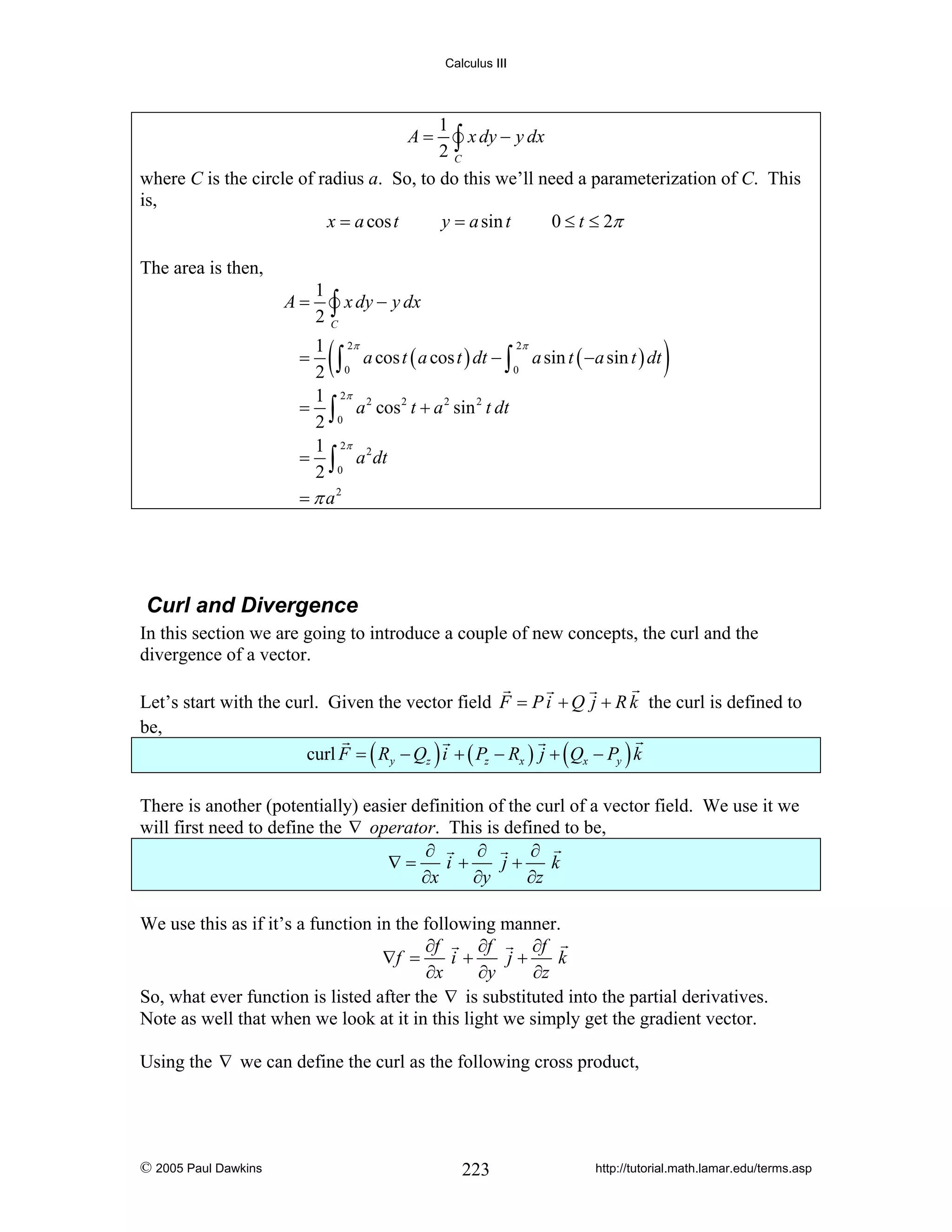 Calculus III

1
∫ x dy − y dx
2C
where C is the circle of radius a. So, to do this we’ll need a parameterization of C. This
is,
x = a cos t
y = a sin t
0 ≤ t ≤ 2π
A=

The area is then,
A=

1
2

∫ x dy − y dx

C

(

2π
1 2π
∫ 0 a cos t ( a cos t ) dt − ∫ 0 a sin t ( −a sin t ) dt
2
1 2π
= ∫ a 2 cos 2 t + a 2 sin 2 t dt
2 0
1 2π
= ∫ a 2 dt
2 0
= π a2

=

)

Curl and Divergence
In this section we are going to introduce a couple of new concepts, the curl and the
divergence of a vector.
Let’s start with the curl. Given the vector field F = P i + Q j + R k the curl is defined to
be,
curl F = ( Ry − Qz ) i + ( Pz − Rx ) j + ( Qx − Py ) k
There is another (potentially) easier definition of the curl of a vector field. We use it we
will first need to define the ∇ operator. This is defined to be,
∂
∂
∂
∇=
i+
j+
k
∂x
∂y
∂z
We use this as if it’s a function in the following manner.
∂f
∂f
∂f
∇f =
i+
j+
k
∂x
∂y
∂z
So, what ever function is listed after the ∇ is substituted into the partial derivatives.
Note as well that when we look at it in this light we simply get the gradient vector.
Using the ∇ we can define the curl as the following cross product,

© 2005 Paul Dawkins

223

http://tutorial.math.lamar.edu/terms.asp

 