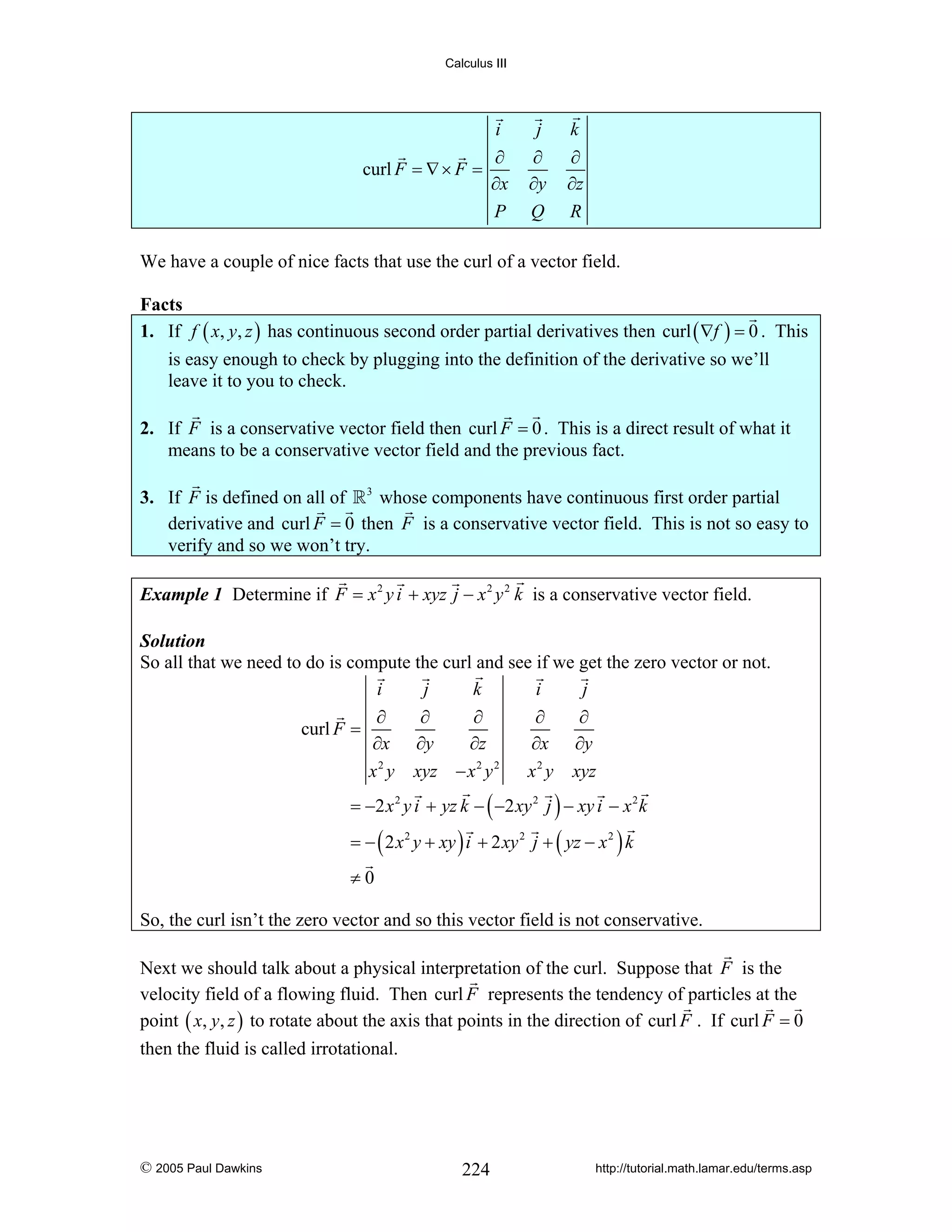 Calculus III

i
curl F = ∇ × F =

j

k

∂
∂x
P

∂
∂y
Q

∂
∂z
R

We have a couple of nice facts that use the curl of a vector field.

Facts
1. If f ( x, y, z ) has continuous second order partial derivatives then curl ( ∇f ) = 0 . This
is easy enough to check by plugging into the definition of the derivative so we’ll
leave it to you to check.

2. If F is a conservative vector field then curl F = 0 . This is a direct result of what it
means to be a conservative vector field and the previous fact.
3. If F is defined on all of 3 whose components have continuous first order partial
derivative and curl F = 0 then F is a conservative vector field. This is not so easy to
verify and so we won’t try.
Example 1 Determine if F = x 2 y i + xyz j − x 2 y 2 k is a conservative vector field.
Solution
So all that we need to do is compute the curl and see if we get the zero vector or not.
i
j
k
i
j
∂
∂
∂
∂
∂
curl F =
∂x ∂y
∂z
∂x ∂y
2
2 2
x y xyz − x y
x 2 y xyz

= −2 x 2 y i + yz k − ( −2 xy 2 j ) − xy i − x 2 k
= − ( 2 x 2 y + xy ) i + 2 xy 2 j + ( yz − x 2 ) k
≠0
So, the curl isn’t the zero vector and so this vector field is not conservative.
Next we should talk about a physical interpretation of the curl. Suppose that F is the
velocity field of a flowing fluid. Then curl F represents the tendency of particles at the
point ( x, y, z ) to rotate about the axis that points in the direction of curl F . If curl F = 0
then the fluid is called irrotational.

© 2005 Paul Dawkins

224

http://tutorial.math.lamar.edu/terms.asp

 