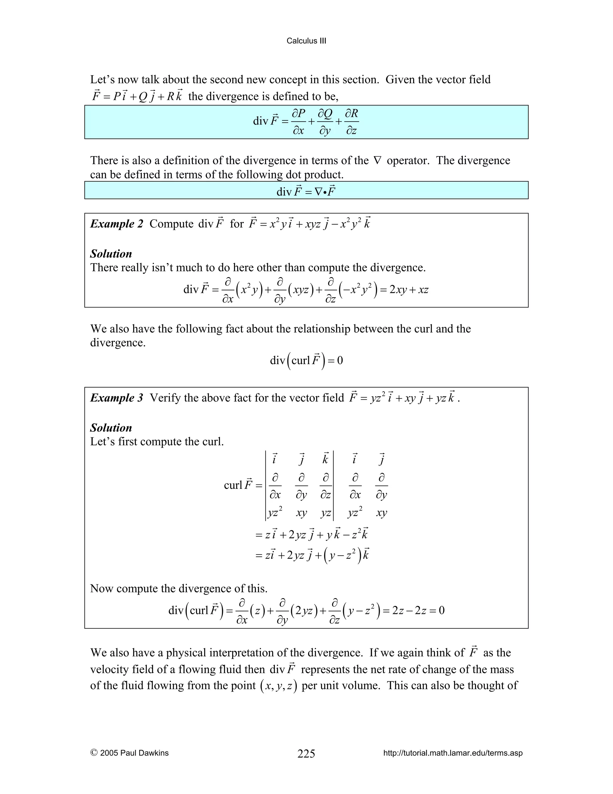 Calculus III

Let’s now talk about the second new concept in this section. Given the vector field
F = P i + Q j + R k the divergence is defined to be,
∂P ∂Q ∂R
+
+
div F =
∂x ∂y ∂z
There is also a definition of the divergence in terms of the ∇ operator. The divergence
can be defined in terms of the following dot product.
div F = ∇i F
Example 2 Compute div F for F = x 2 y i + xyz j − x 2 y 2 k
Solution
There really isn’t much to do here other than compute the divergence.
∂
∂
∂
div F = ( x 2 y ) + ( xyz ) + ( − x 2 y 2 ) = 2 xy + xz
∂x
∂y
∂z

We also have the following fact about the relationship between the curl and the
divergence.
div curl F = 0

(

)

Example 3 Verify the above fact for the vector field F = yz 2 i + xy j + yz k .
Solution
Let’s first compute the curl.
i
curl F =

j

k

i

j

∂
∂x
yz 2

∂
∂y
xy

∂
∂z
yz

∂
∂x
yz 2

∂
∂y
xy

= z i + 2 yz j + y k − z 2 k
= zi + 2 yz j + ( y − z 2 ) k

Now compute the divergence of this.
∂
∂
∂
div curl F = ( z ) + ( 2 yz ) + ( y − z 2 ) = 2 z − 2 z = 0
∂x
∂y
∂z

(

)

We also have a physical interpretation of the divergence. If we again think of F as the
velocity field of a flowing fluid then div F represents the net rate of change of the mass
of the fluid flowing from the point ( x, y, z ) per unit volume. This can also be thought of

© 2005 Paul Dawkins

225

http://tutorial.math.lamar.edu/terms.asp

 