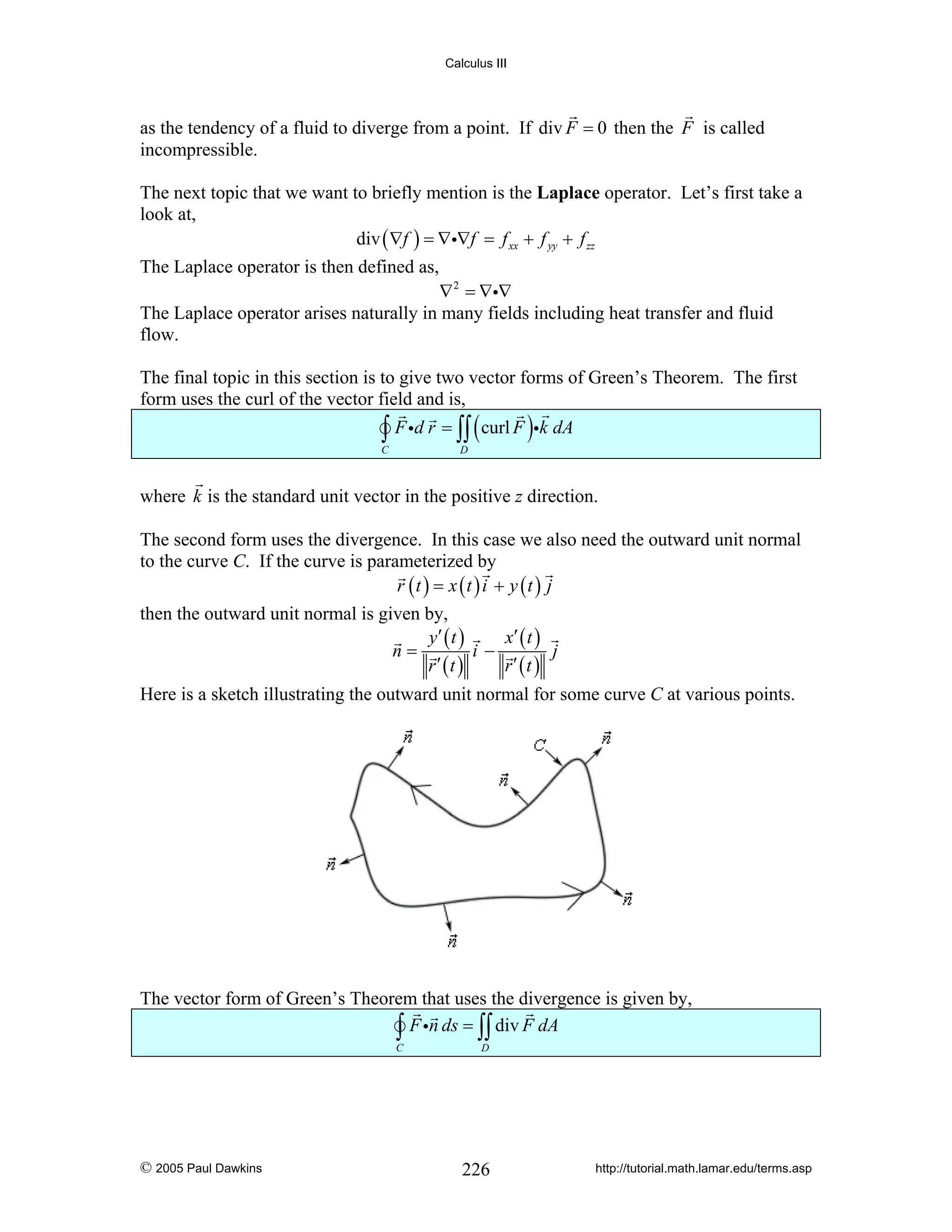 Calculus III

as the tendency of a fluid to diverge from a point. If div F = 0 then the F is called
incompressible.
The next topic that we want to briefly mention is the Laplace operator. Let’s first take a
look at,
div ( ∇f ) = ∇i∇f = f xx + f yy + f zz
The Laplace operator is then defined as,

∇ 2 = ∇i∇
The Laplace operator arises naturally in many fields including heat transfer and fluid
flow.
The final topic in this section is to give two vector forms of Green’s Theorem. The first
form uses the curl of the vector field and is,

∫ F id r = ∫∫ ( curl F )ik dA

C

D

where k is the standard unit vector in the positive z direction.
The second form uses the divergence. In this case we also need the outward unit normal
to the curve C. If the curve is parameterized by
r (t ) = x (t ) i + y (t ) j
then the outward unit normal is given by,
y′ ( t )
x′ ( t )
n=
i−
j
r′ (t )
r′ (t )
Here is a sketch illustrating the outward unit normal for some curve C at various points.

The vector form of Green’s Theorem that uses the divergence is given by,
∫ F in ds = ∫∫ div F dA
C

© 2005 Paul Dawkins

D

226

http://tutorial.math.lamar.edu/terms.asp

 