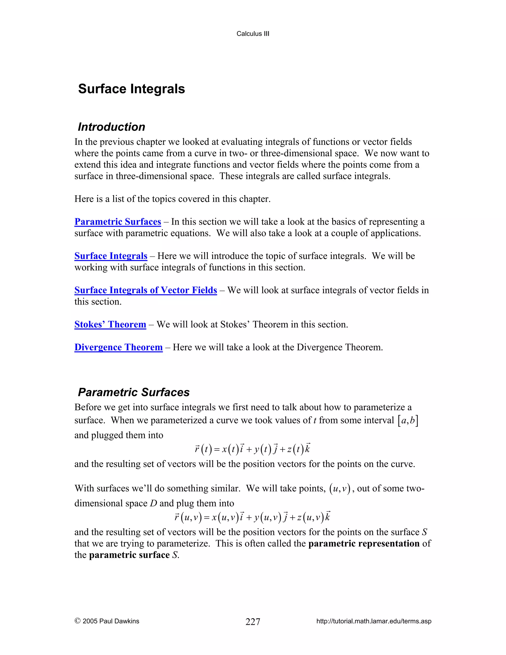 Calculus III

Surface Integrals
Introduction
In the previous chapter we looked at evaluating integrals of functions or vector fields
where the points came from a curve in two- or three-dimensional space. We now want to
extend this idea and integrate functions and vector fields where the points come from a
surface in three-dimensional space. These integrals are called surface integrals.
Here is a list of the topics covered in this chapter.

Parametric Surfaces – In this section we will take a look at the basics of representing a
surface with parametric equations. We will also take a look at a couple of applications.
Surface Integrals – Here we will introduce the topic of surface integrals. We will be
working with surface integrals of functions in this section.
Surface Integrals of Vector Fields – We will look at surface integrals of vector fields in
this section.
Stokes’ Theorem – We will look at Stokes’ Theorem in this section.
Divergence Theorem – Here we will take a look at the Divergence Theorem.

Parametric Surfaces
Before we get into surface integrals we first need to talk about how to parameterize a
surface. When we parameterized a curve we took values of t from some interval [ a, b ]
and plugged them into

r (t ) = x (t ) i + y (t ) j + z (t ) k

and the resulting set of vectors will be the position vectors for the points on the curve.
With surfaces we’ll do something similar. We will take points, ( u , v ) , out of some twodimensional space D and plug them into
r ( u, v ) = x ( u, v ) i + y ( u, v ) j + z ( u, v ) k
and the resulting set of vectors will be the position vectors for the points on the surface S
that we are trying to parameterize. This is often called the parametric representation of
the parametric surface S.

© 2005 Paul Dawkins

227

http://tutorial.math.lamar.edu/terms.asp

 
