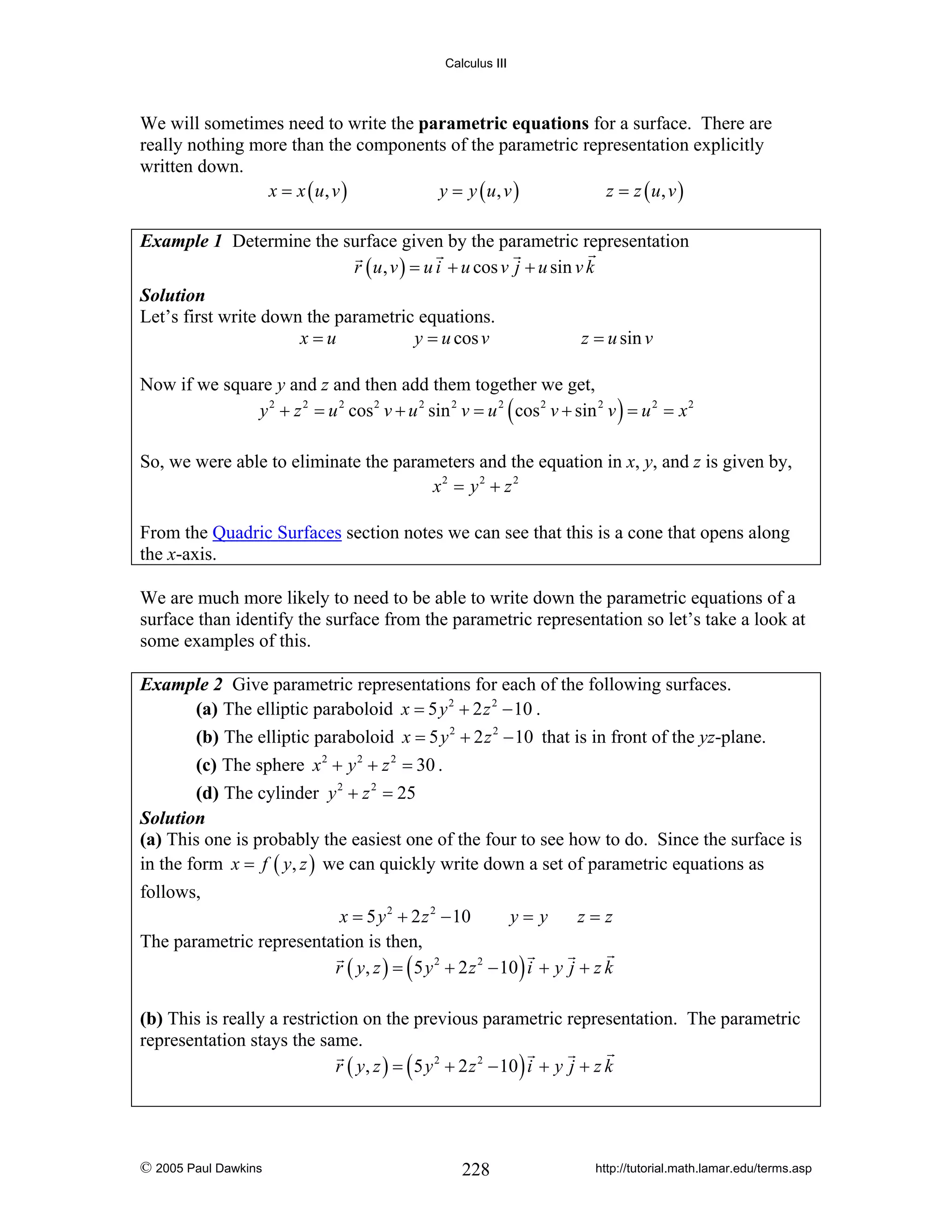 Calculus III

We will sometimes need to write the parametric equations for a surface. There are
really nothing more than the components of the parametric representation explicitly
written down.
x = x ( u, v )
y = y ( u, v )
z = z ( u, v )
Example 1 Determine the surface given by the parametric representation
r ( u , v ) = u i + u cos v j + u sin v k
Solution
Let’s first write down the parametric equations.
x=u
y = u cos v

z = u sin v

Now if we square y and z and then add them together we get,
y 2 + z 2 = u 2 cos 2 v + u 2 sin 2 v = u 2 ( cos 2 v + sin 2 v ) = u 2 = x 2
So, we were able to eliminate the parameters and the equation in x, y, and z is given by,
x2 = y 2 + z 2
From the Quadric Surfaces section notes we can see that this is a cone that opens along
the x-axis.
We are much more likely to need to be able to write down the parametric equations of a
surface than identify the surface from the parametric representation so let’s take a look at
some examples of this.
Example 2 Give parametric representations for each of the following surfaces.
(a) The elliptic paraboloid x = 5 y 2 + 2 z 2 − 10 .
(b) The elliptic paraboloid x = 5 y 2 + 2 z 2 − 10 that is in front of the yz-plane.
(c) The sphere x 2 + y 2 + z 2 = 30 .
(d) The cylinder y 2 + z 2 = 25
Solution
(a) This one is probably the easiest one of the four to see how to do. Since the surface is
in the form x = f ( y, z ) we can quickly write down a set of parametric equations as

follows,
x = 5 y 2 + 2 z 2 − 10
y=y
z=z
The parametric representation is then,
r ( y, z ) = ( 5 y 2 + 2 z 2 − 10 ) i + y j + z k

(b) This is really a restriction on the previous parametric representation. The parametric
representation stays the same.
r ( y, z ) = ( 5 y 2 + 2 z 2 − 10 ) i + y j + z k

© 2005 Paul Dawkins

228

http://tutorial.math.lamar.edu/terms.asp

 