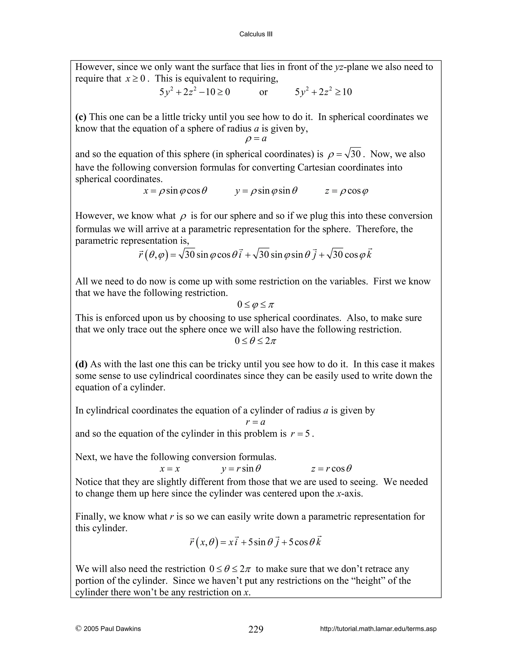 Calculus III

However, since we only want the surface that lies in front of the yz-plane we also need to
require that x ≥ 0 . This is equivalent to requiring,
5 y 2 + 2 z 2 − 10 ≥ 0
or
5 y 2 + 2 z 2 ≥ 10

(c) This one can be a little tricky until you see how to do it. In spherical coordinates we
know that the equation of a sphere of radius a is given by,
ρ =a
and so the equation of this sphere (in spherical coordinates) is ρ = 30 . Now, we also
have the following conversion formulas for converting Cartesian coordinates into
spherical coordinates.
x = ρ sin ϕ cos θ
y = ρ sin ϕ sin θ
z = ρ cos ϕ
However, we know what ρ is for our sphere and so if we plug this into these conversion
formulas we will arrive at a parametric representation for the sphere. Therefore, the
parametric representation is,
r (θ , ϕ ) = 30 sin ϕ cos θ i + 30 sin ϕ sin θ j + 30 cos ϕ k
All we need to do now is come up with some restriction on the variables. First we know
that we have the following restriction.
0 ≤ϕ ≤π
This is enforced upon us by choosing to use spherical coordinates. Also, to make sure
that we only trace out the sphere once we will also have the following restriction.
0 ≤ θ ≤ 2π

(d) As with the last one this can be tricky until you see how to do it. In this case it makes
some sense to use cylindrical coordinates since they can be easily used to write down the
equation of a cylinder.
In cylindrical coordinates the equation of a cylinder of radius a is given by
r=a
and so the equation of the cylinder in this problem is r = 5 .
Next, we have the following conversion formulas.
x=x
y = r sin θ
z = r cos θ
Notice that they are slightly different from those that we are used to seeing. We needed
to change them up here since the cylinder was centered upon the x-axis.
Finally, we know what r is so we can easily write down a parametric representation for
this cylinder.
r ( x, θ ) = x i + 5sin θ j + 5cos θ k
We will also need the restriction 0 ≤ θ ≤ 2π to make sure that we don’t retrace any
portion of the cylinder. Since we haven’t put any restrictions on the “height” of the
cylinder there won’t be any restriction on x.

© 2005 Paul Dawkins

229

http://tutorial.math.lamar.edu/terms.asp

 