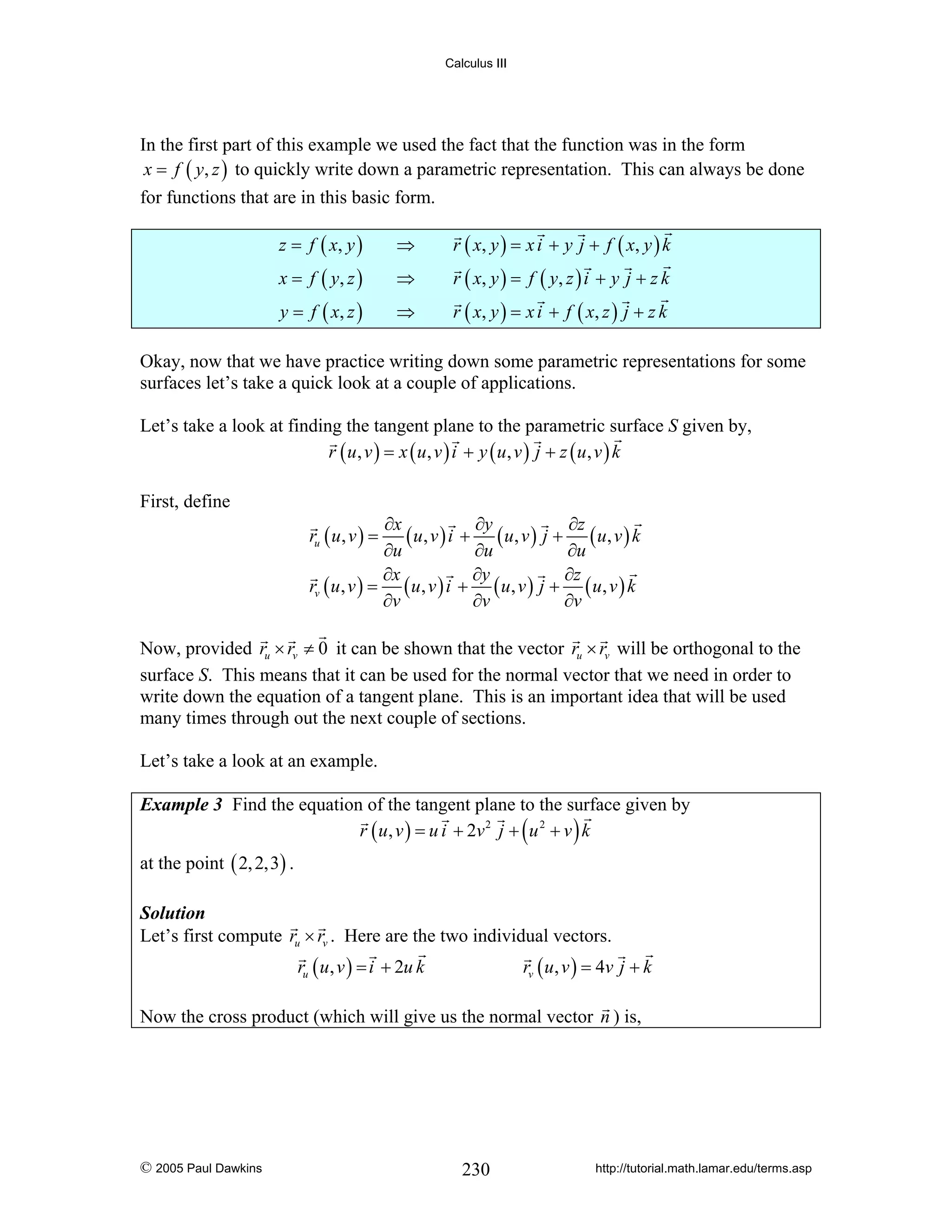 Calculus III

In the first part of this example we used the fact that the function was in the form
x = f ( y, z ) to quickly write down a parametric representation. This can always be done
for functions that are in this basic form.
z = f ( x, y )

⇒

r ( x, y ) = x i + y j + f ( x , y ) k

x = f ( y, z )

⇒

r ( x, y ) = f ( y , z ) i + y j + z k

y = f ( x, z )

⇒

r ( x, y ) = x i + f ( x , z ) j + z k

Okay, now that we have practice writing down some parametric representations for some
surfaces let’s take a quick look at a couple of applications.
Let’s take a look at finding the tangent plane to the parametric surface S given by,
r ( u, v ) = x ( u, v ) i + y ( u, v ) j + z ( u, v ) k
First, define

∂x
∂y
∂z
( u, v ) i + ( u, v ) j + ( u, v ) k
∂u
∂u
∂u
∂x
∂y
∂z
rv ( u , v ) = ( u , v ) i + ( u, v ) j + ( u, v ) k
∂v
∂v
∂v
ru ( u , v ) =

Now, provided ru × rv ≠ 0 it can be shown that the vector ru × rv will be orthogonal to the
surface S. This means that it can be used for the normal vector that we need in order to
write down the equation of a tangent plane. This is an important idea that will be used
many times through out the next couple of sections.
Let’s take a look at an example.
Example 3 Find the equation of the tangent plane to the surface given by
r ( u , v ) = u i + 2v 2 j + ( u 2 + v ) k

at the point ( 2, 2,3) .
Solution
Let’s first compute ru × rv . Here are the two individual vectors.

ru ( u , v ) = i + 2u k

rv ( u, v ) = 4v j + k

Now the cross product (which will give us the normal vector n ) is,

© 2005 Paul Dawkins

230

http://tutorial.math.lamar.edu/terms.asp

 