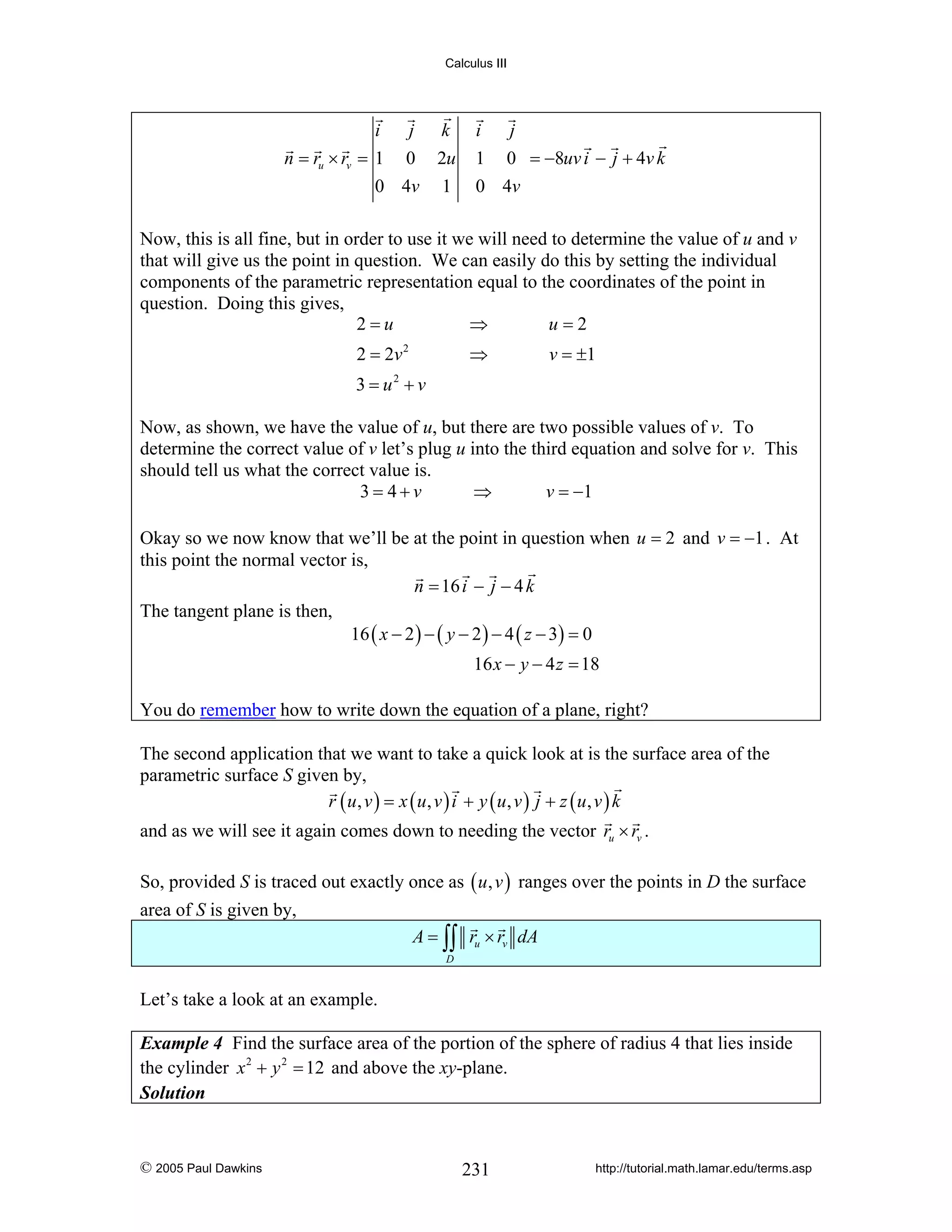 Calculus III

i
j k
n = ru × rv = 1 0 2u
0 4v 1

i
j
1 0 = −8uv i − j + 4v k
0 4v

Now, this is all fine, but in order to use it we will need to determine the value of u and v
that will give us the point in question. We can easily do this by setting the individual
components of the parametric representation equal to the coordinates of the point in
question. Doing this gives,
2=u
⇒
u=2
2 = 2v 2

⇒

v = ±1

3 = u2 + v
Now, as shown, we have the value of u, but there are two possible values of v. To
determine the correct value of v let’s plug u into the third equation and solve for v. This
should tell us what the correct value is.
3= 4+v
⇒
v = −1
Okay so we now know that we’ll be at the point in question when u = 2 and v = −1 . At
this point the normal vector is,
n = 16 i − j − 4 k
The tangent plane is then,
16 ( x − 2 ) − ( y − 2 ) − 4 ( z − 3) = 0
16 x − y − 4 z = 18
You do remember how to write down the equation of a plane, right?
The second application that we want to take a quick look at is the surface area of the
parametric surface S given by,
r ( u, v ) = x ( u, v ) i + y ( u, v ) j + z ( u, v ) k
and as we will see it again comes down to needing the vector ru × rv .
So, provided S is traced out exactly once as ( u , v ) ranges over the points in D the surface
area of S is given by,
A = ∫∫ ru × rv dA
D

Let’s take a look at an example.
Example 4 Find the surface area of the portion of the sphere of radius 4 that lies inside
the cylinder x 2 + y 2 = 12 and above the xy-plane.
Solution

© 2005 Paul Dawkins

231

http://tutorial.math.lamar.edu/terms.asp

 