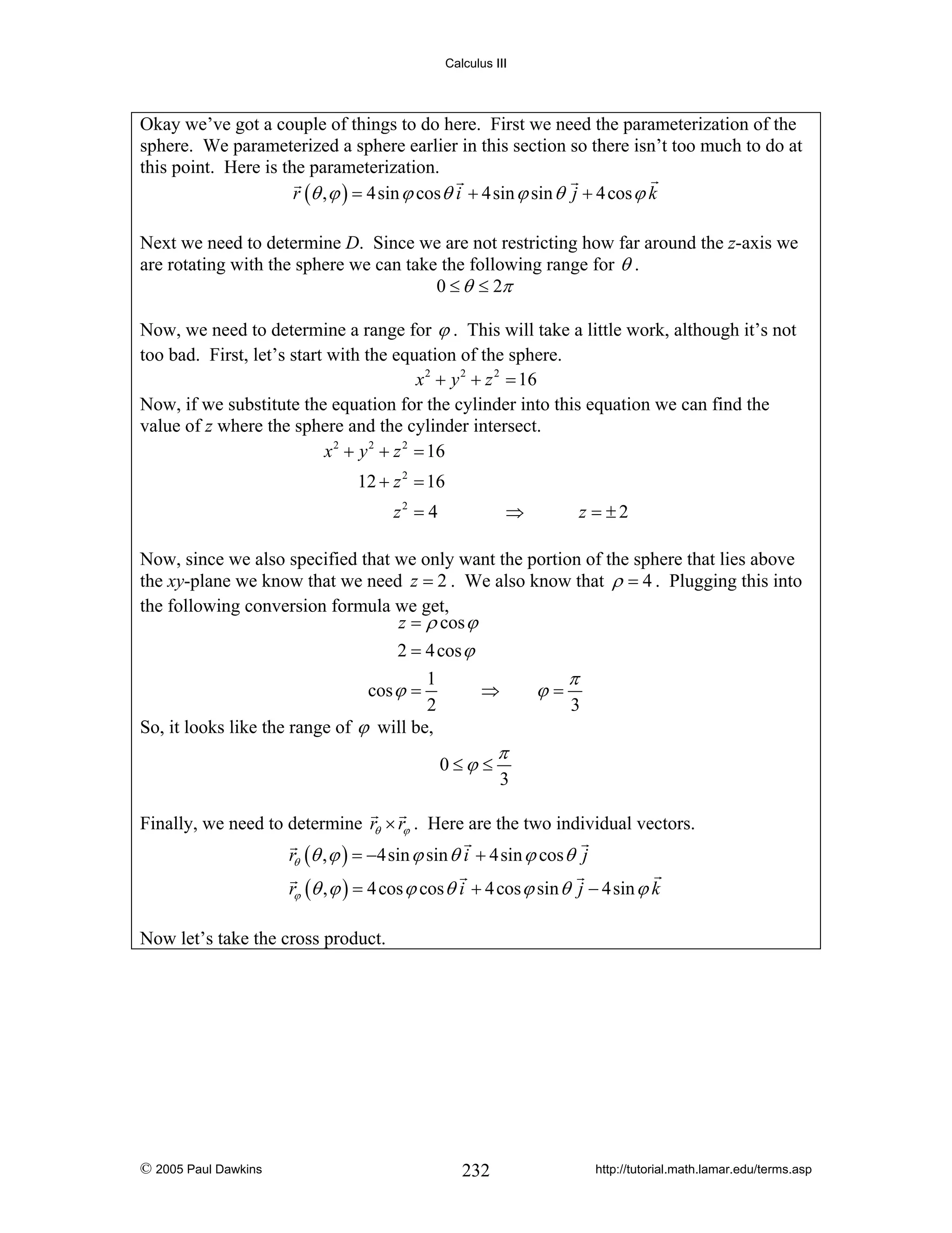 Calculus III

Okay we’ve got a couple of things to do here. First we need the parameterization of the
sphere. We parameterized a sphere earlier in this section so there isn’t too much to do at
this point. Here is the parameterization.
r (θ , ϕ ) = 4sin ϕ cos θ i + 4sin ϕ sin θ j + 4 cos ϕ k
Next we need to determine D. Since we are not restricting how far around the z-axis we
are rotating with the sphere we can take the following range for θ .
0 ≤ θ ≤ 2π
Now, we need to determine a range for ϕ . This will take a little work, although it’s not
too bad. First, let’s start with the equation of the sphere.
x 2 + y 2 + z 2 = 16
Now, if we substitute the equation for the cylinder into this equation we can find the
value of z where the sphere and the cylinder intersect.
x 2 + y 2 + z 2 = 16

12 + z 2 = 16
z2 = 4

⇒

z = ±2

Now, since we also specified that we only want the portion of the sphere that lies above
the xy-plane we know that we need z = 2 . We also know that ρ = 4 . Plugging this into
the following conversion formula we get,
z = ρ cos ϕ
2 = 4 cos ϕ
1
⇒
cos ϕ =
2
So, it looks like the range of ϕ will be,
0≤ϕ ≤

ϕ=

π
3

π
3

Finally, we need to determine rθ × rϕ . Here are the two individual vectors.
rθ (θ , ϕ ) = −4sin ϕ sin θ i + 4sin ϕ cos θ j
rϕ (θ , ϕ ) = 4 cos ϕ cos θ i + 4 cos ϕ sin θ j − 4sin ϕ k
Now let’s take the cross product.

© 2005 Paul Dawkins

232

http://tutorial.math.lamar.edu/terms.asp

 