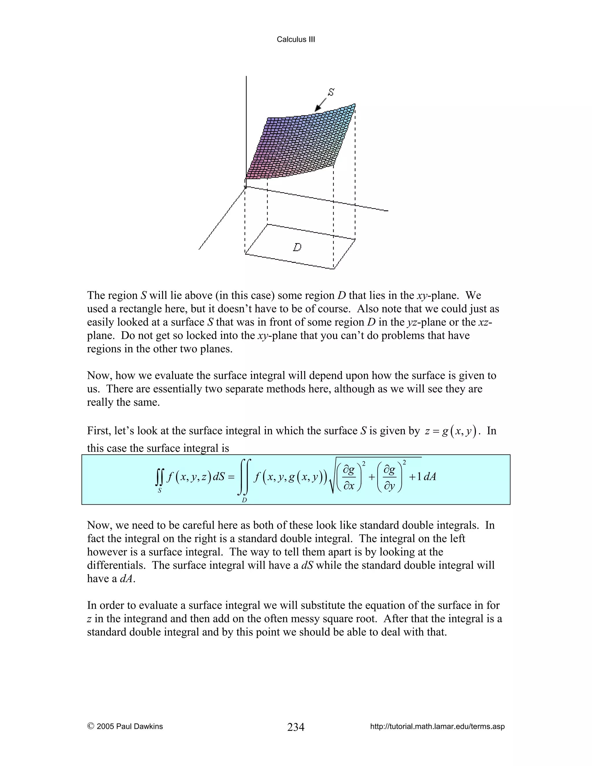Calculus III

The region S will lie above (in this case) some region D that lies in the xy-plane. We
used a rectangle here, but it doesn’t have to be of course. Also note that we could just as
easily looked at a surface S that was in front of some region D in the yz-plane or the xzplane. Do not get so locked into the xy-plane that you can’t do problems that have
regions in the other two planes.
Now, how we evaluate the surface integral will depend upon how the surface is given to
us. There are essentially two separate methods here, although as we will see they are
really the same.
First, let’s look at the surface integral in which the surface S is given by z = g ( x, y ) . In
this case the surface integral is

∫∫
S

2
2
⌠⌠
⎛ ∂g ⎞ ⎛ ∂g ⎞
f ( x, y, z ) dS = ⎮⎮ f ( x, y, g ( x, y ) ) ⎜ ⎟ + ⎜ ⎟ + 1 dA
⎮⎮
⎝ ∂x ⎠ ⎝ ∂y ⎠
⌡⌡
D

Now, we need to be careful here as both of these look like standard double integrals. In
fact the integral on the right is a standard double integral. The integral on the left
however is a surface integral. The way to tell them apart is by looking at the
differentials. The surface integral will have a dS while the standard double integral will
have a dA.
In order to evaluate a surface integral we will substitute the equation of the surface in for
z in the integrand and then add on the often messy square root. After that the integral is a
standard double integral and by this point we should be able to deal with that.

© 2005 Paul Dawkins

234

http://tutorial.math.lamar.edu/terms.asp

 