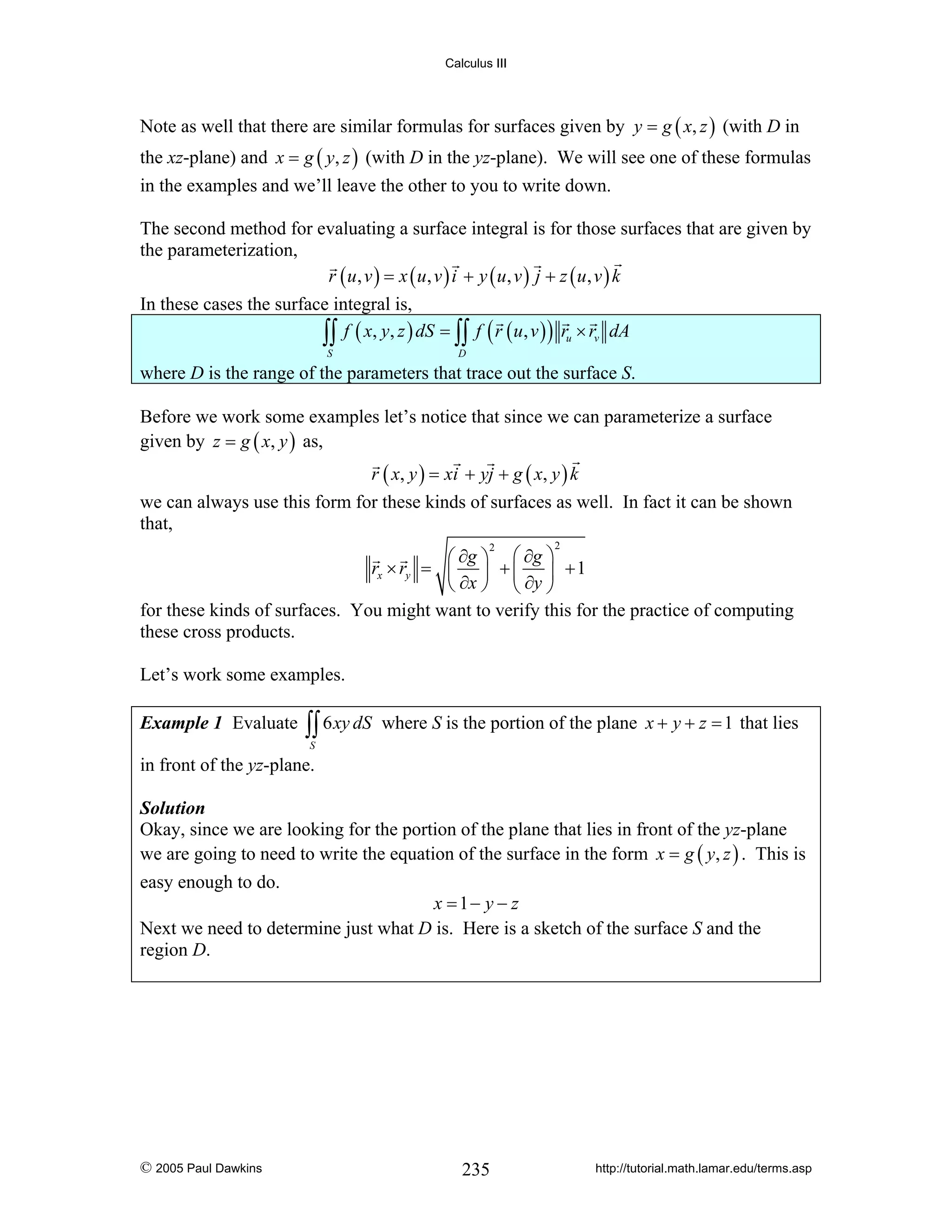 Calculus III

Note as well that there are similar formulas for surfaces given by y = g ( x, z ) (with D in
the xz-plane) and x = g ( y, z ) (with D in the yz-plane). We will see one of these formulas
in the examples and we’ll leave the other to you to write down.
The second method for evaluating a surface integral is for those surfaces that are given by
the parameterization,
r ( u, v ) = x ( u, v ) i + y ( u, v ) j + z ( u, v ) k
In these cases the surface integral is,
∫∫ f ( x, y, z ) dS = ∫∫ f ( r ( u, v ) ) ru × rv dA
S

D

where D is the range of the parameters that trace out the surface S.
Before we work some examples let’s notice that since we can parameterize a surface
given by z = g ( x, y ) as,
r ( x, y ) = xi + yj + g ( x, y ) k
we can always use this form for these kinds of surfaces as well. In fact it can be shown
that,
2

⎛ ∂g ⎞ ⎛ ∂g ⎞
rx × ry = ⎜ ⎟ + ⎜ ⎟ + 1
⎝ ∂x ⎠ ⎝ ∂y ⎠
for these kinds of surfaces. You might want to verify this for the practice of computing
these cross products.
2

Let’s work some examples.
Example 1 Evaluate

∫∫ 6 xy dS

where S is the portion of the plane x + y + z = 1 that lies

S

in front of the yz-plane.
Solution
Okay, since we are looking for the portion of the plane that lies in front of the yz-plane
we are going to need to write the equation of the surface in the form x = g ( y, z ) . This is

easy enough to do.

x = 1− y − z
Next we need to determine just what D is. Here is a sketch of the surface S and the
region D.

© 2005 Paul Dawkins

235

http://tutorial.math.lamar.edu/terms.asp

 