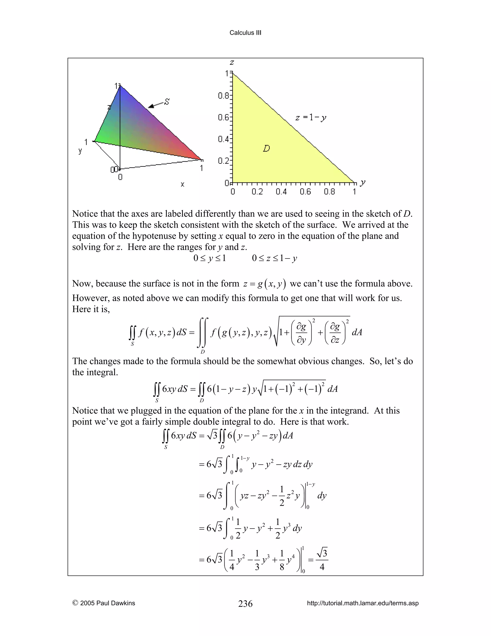 Calculus III

Notice that the axes are labeled differently than we are used to seeing in the sketch of D.
This was to keep the sketch consistent with the sketch of the surface. We arrived at the
equation of the hypotenuse by setting x equal to zero in the equation of the plane and
solving for z. Here are the ranges for y and z.
0 ≤ y ≤1
0 ≤ z ≤ 1− y
Now, because the surface is not in the form z = g ( x, y ) we can’t use the formula above.
However, as noted above we can modify this formula to get one that will work for us.
Here it is,
2
2
⌠⌠
⎛ ∂g ⎞ ⎛ ∂g ⎞
⎜ ⎟
∫∫ f ( x, y, z ) dS = ⎮⎮ f ( g ( y, z ) , y, z ) 1 + ⎝ ∂y ⎠ + ⎜ ∂z ⎟ dA
⎮⎮
⎝ ⎠
S
⌡⌡
D

The changes made to the formula should be the somewhat obvious changes. So, let’s do
the integral.

∫∫ 6 xy dS = ∫∫ 6 (1 − y − z ) y
S

1 + ( −1) + ( −1) dA
2

2

D

Notice that we plugged in the equation of the plane for the x in the integrand. At this
point we’ve got a fairly simple double integral to do. Here is that work.
2
∫∫ 6 xy dS = 3 ∫∫ 6 ( y − y − zy ) dA
S

D

1

1− y

= 6 3 ⌠ ∫ y − y 2 − zy dz dy
⌡0 0
1− y

1

⌠ ⎛
1
⎞
= 6 3 ⎮ ⎜ yz − zy 2 − z 2 y ⎟ dy
2
⎠0
⌡0 ⎝
1
1
1
= 6 3 ⌠ y − y 2 + y 3 dy
⎮
⌡0 2
2
1

1
1 ⎞
3
⎛1
= 6 3 ⎜ y 2 − y3 + y 4 ⎟ =
3
8 ⎠0
4
⎝4

© 2005 Paul Dawkins

236

http://tutorial.math.lamar.edu/terms.asp

 