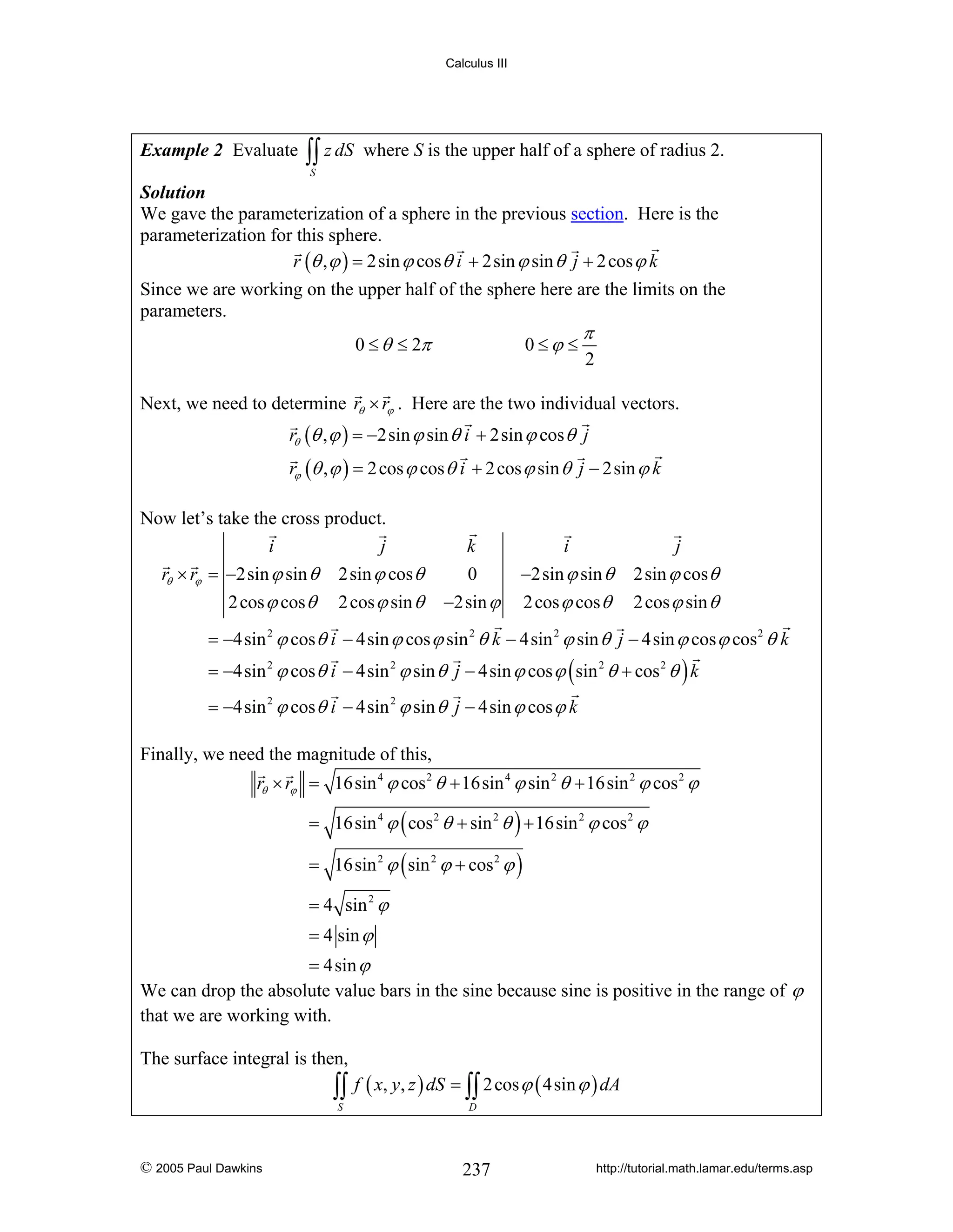Calculus III

Example 2 Evaluate

∫∫ z dS

where S is the upper half of a sphere of radius 2.

S

Solution
We gave the parameterization of a sphere in the previous section. Here is the
parameterization for this sphere.
r (θ , ϕ ) = 2sin ϕ cos θ i + 2sin ϕ sin θ j + 2 cos ϕ k

Since we are working on the upper half of the sphere here are the limits on the
parameters.
0 ≤ θ ≤ 2π

0≤ϕ ≤

π

2

Next, we need to determine rθ × rϕ . Here are the two individual vectors.
rθ (θ , ϕ ) = −2sin ϕ sin θ i + 2sin ϕ cos θ j
rϕ (θ , ϕ ) = 2 cos ϕ cos θ i + 2 cos ϕ sin θ j − 2sin ϕ k
Now let’s take the cross product.
i
j
rθ × rϕ = −2sin ϕ sin θ 2sin ϕ cos θ
2 cos ϕ cos θ

2 cos ϕ sin θ

k
0

i
−2sin ϕ sin θ

j
2sin ϕ cos θ

−2sin ϕ

2 cos ϕ cos θ

2 cos ϕ sin θ

= −4sin 2 ϕ cos θ i − 4sin ϕ cos ϕ sin 2 θ k − 4sin 2 ϕ sin θ j − 4sin ϕ cos ϕ cos 2 θ k
= −4sin 2 ϕ cos θ i − 4sin 2 ϕ sin θ j − 4sin ϕ cos ϕ ( sin 2 θ + cos 2 θ ) k
= −4sin 2 ϕ cos θ i − 4sin 2 ϕ sin θ j − 4sin ϕ cos ϕ k
Finally, we need the magnitude of this,
rθ × rϕ = 16sin 4 ϕ cos 2 θ + 16sin 4 ϕ sin 2 θ + 16sin 2 ϕ cos 2 ϕ
= 16sin 4 ϕ ( cos 2 θ + sin 2 θ ) + 16sin 2 ϕ cos 2 ϕ
= 16sin 2 ϕ ( sin 2 ϕ + cos 2 ϕ )
= 4 sin 2 ϕ
= 4 sin ϕ
= 4sin ϕ
We can drop the absolute value bars in the sine because sine is positive in the range of ϕ
that we are working with.
The surface integral is then,

∫∫ f ( x, y, z ) dS = ∫∫ 2 cos ϕ ( 4sin ϕ ) dA
S

© 2005 Paul Dawkins

D

237

http://tutorial.math.lamar.edu/terms.asp

 