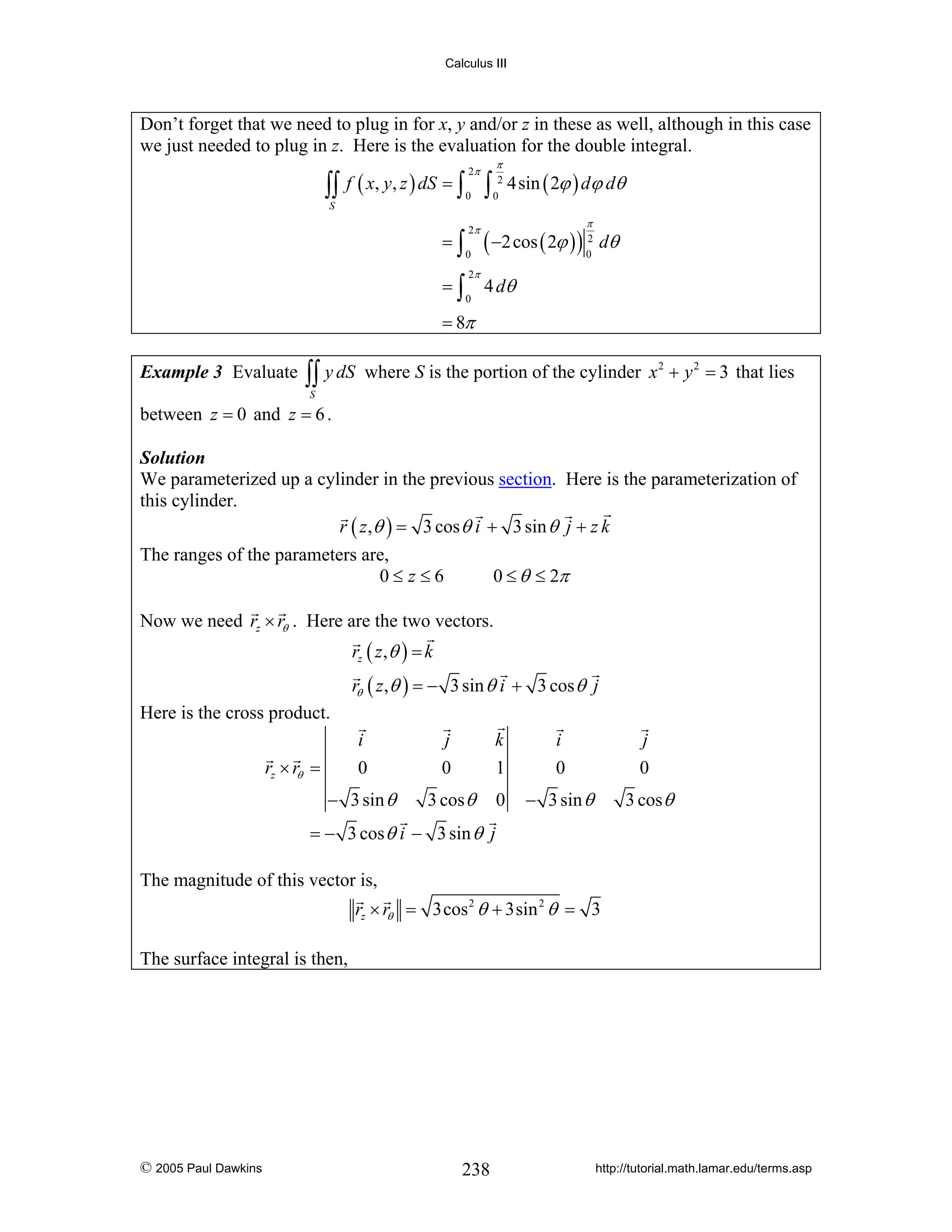 Calculus III

Don’t forget that we need to plug in for x, y and/or z in these as well, although in this case
we just needed to plug in z. Here is the evaluation for the double integral.

∫∫
S

f ( x, y, z ) dS = ∫
=∫
=∫

2π
0
2π
0
2π
0

∫

π
2
0

4sin ( 2ϕ ) dϕ dθ
π

( −2 cos ( 2ϕ ) ) 2 dθ
0

4 dθ

= 8π
Example 3 Evaluate

∫∫ y dS

where S is the portion of the cylinder x 2 + y 2 = 3 that lies

S

between z = 0 and z = 6 .
Solution
We parameterized up a cylinder in the previous section. Here is the parameterization of
this cylinder.
r ( z ,θ ) = 3 cos θ i + 3 sin θ j + z k

The ranges of the parameters are,
0≤ z≤6

0 ≤ θ ≤ 2π

Now we need rz × rθ . Here are the two vectors.
rz ( z ,θ ) = k
rθ ( z ,θ ) = − 3 sin θ i + 3 cos θ j
Here is the cross product.
i
0

j
0

k
1

i
0

j
0

− 3 sin θ

3 cos θ

0

− 3 sin θ

3 cos θ

rz × rθ =

= − 3 cos θ i − 3 sin θ j

The magnitude of this vector is,
rz × rθ = 3cos 2 θ + 3sin 2 θ = 3

The surface integral is then,

© 2005 Paul Dawkins

238

http://tutorial.math.lamar.edu/terms.asp

 