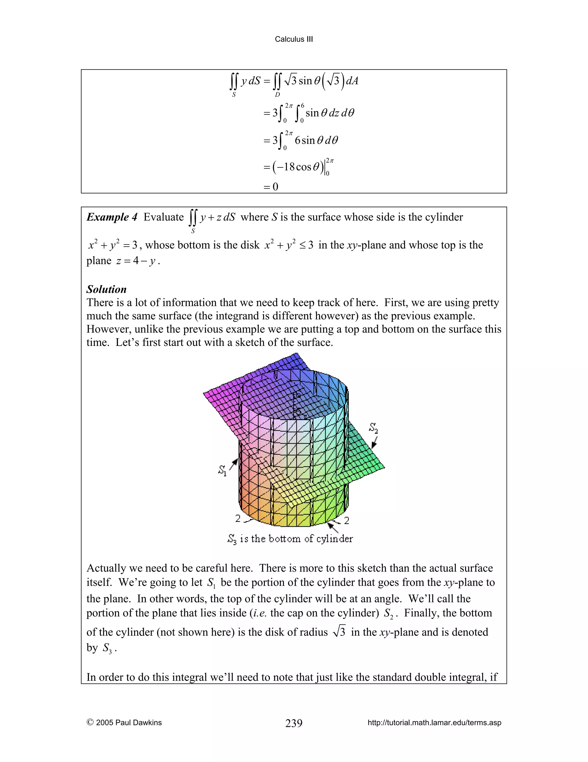 Calculus III

∫∫ y dS = ∫∫
S

3 sin θ

( 3 ) dA

D

2π

= 3∫

0

= 3∫

0

2π

∫

6
0

sin θ dz dθ

6sin θ dθ
2π

= ( −18cos θ ) 0
=0

Example 4 Evaluate

∫∫ y + z dS

where S is the surface whose side is the cylinder

S

x 2 + y 2 = 3 , whose bottom is the disk x 2 + y 2 ≤ 3 in the xy-plane and whose top is the
plane z = 4 − y .
Solution
There is a lot of information that we need to keep track of here. First, we are using pretty
much the same surface (the integrand is different however) as the previous example.
However, unlike the previous example we are putting a top and bottom on the surface this
time. Let’s first start out with a sketch of the surface.

Actually we need to be careful here. There is more to this sketch than the actual surface
itself. We’re going to let S1 be the portion of the cylinder that goes from the xy-plane to
the plane. In other words, the top of the cylinder will be at an angle. We’ll call the
portion of the plane that lies inside (i.e. the cap on the cylinder) S2 . Finally, the bottom
of the cylinder (not shown here) is the disk of radius
by S3 .

3 in the xy-plane and is denoted

In order to do this integral we’ll need to note that just like the standard double integral, if

© 2005 Paul Dawkins

239

http://tutorial.math.lamar.edu/terms.asp

 