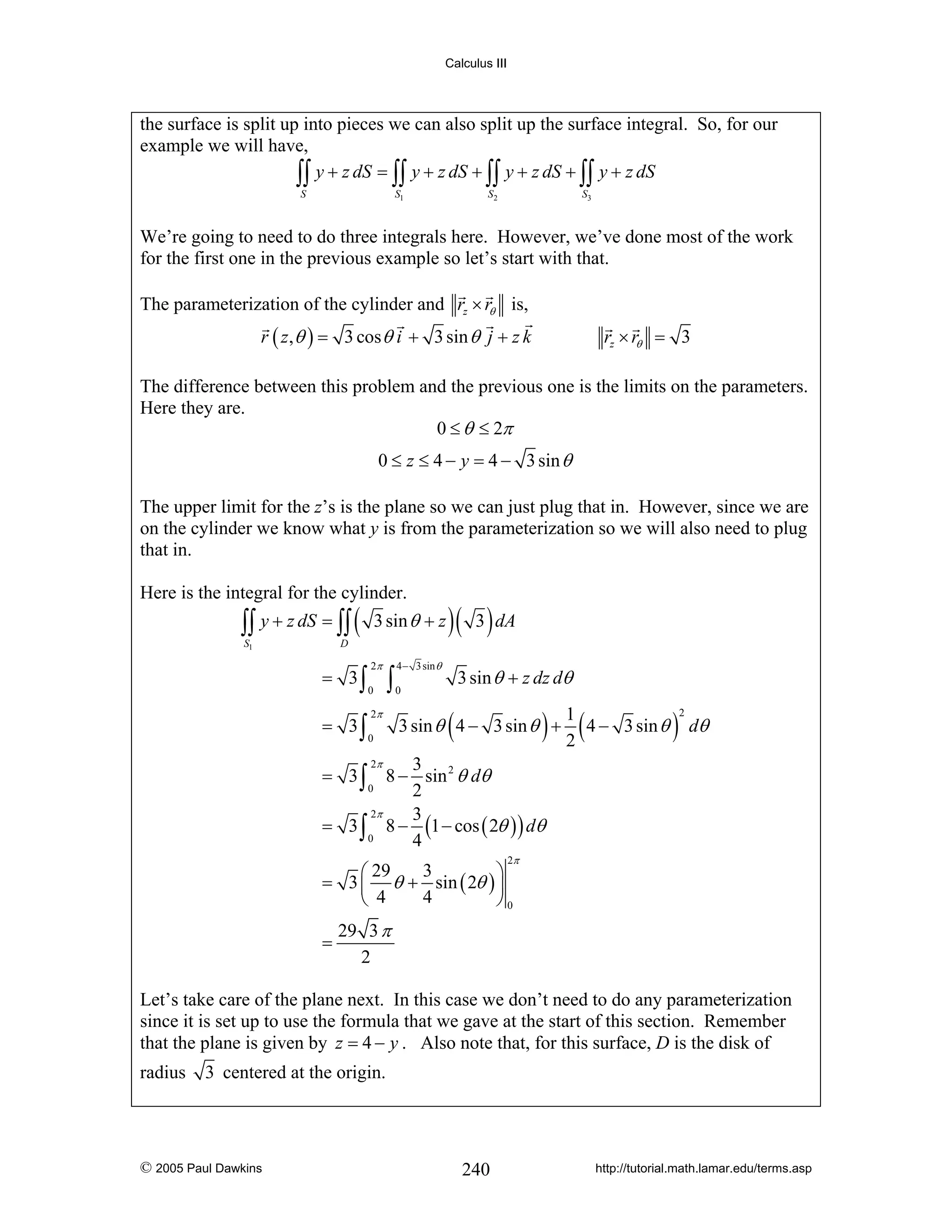 Calculus III

the surface is split up into pieces we can also split up the surface integral. So, for our
example we will have,
∫∫ y + z dS = ∫∫ y + z dS + ∫∫ y + z dS + ∫∫ y + z dS
S

S1

S2

S3

We’re going to need to do three integrals here. However, we’ve done most of the work
for the first one in the previous example so let’s start with that.
The parameterization of the cylinder and rz × rθ is,
r ( z , θ ) = 3 cos θ i + 3 sin θ j + z k

rz × rθ = 3

The difference between this problem and the previous one is the limits on the parameters.
Here they are.
0 ≤ θ ≤ 2π
0 ≤ z ≤ 4 − y = 4 − 3 sin θ
The upper limit for the z’s is the plane so we can just plug that in. However, since we are
on the cylinder we know what y is from the parameterization so we will also need to plug
that in.
Here is the integral for the cylinder.

∫∫ y + z dS = ∫∫ (
S1

3 sin θ + z

)( 3 ) dA

D

= 3∫
= 3∫

2π
0

∫

2π
0

4 − 3 sin θ

3 sin θ + z dz dθ

0

(

) 1 (4 −
2

3 sin θ 4 − 3 sin θ +

3 sin θ

)

2

dθ

2π
3
= 3 ∫ 8 − sin 2 θ dθ
0
2
2π
3
= 3 ∫ 8 − (1 − cos ( 2θ ) ) dθ
0
4
2π

3
⎛ 29
⎞
= 3 ⎜ θ + sin ( 2θ ) ⎟
4
⎝ 4
⎠0
=

29 3 π
2

Let’s take care of the plane next. In this case we don’t need to do any parameterization
since it is set up to use the formula that we gave at the start of this section. Remember
that the plane is given by z = 4 − y . Also note that, for this surface, D is the disk of
radius

3 centered at the origin.

© 2005 Paul Dawkins

240

http://tutorial.math.lamar.edu/terms.asp

 