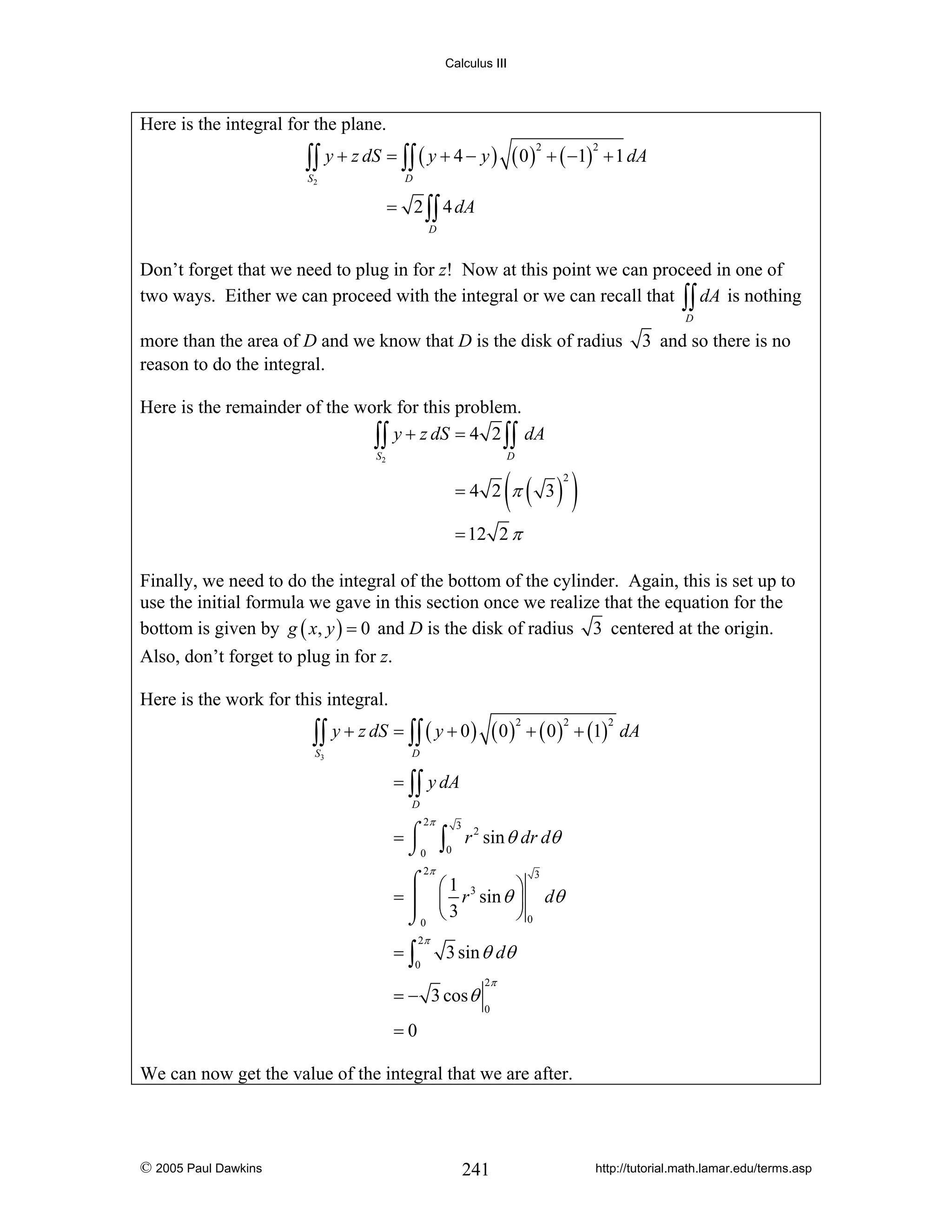 Calculus III

Here is the integral for the plane.

∫∫ y + z dS = ∫∫ ( y + 4 − y ) ( 0 ) + ( −1)
2

S2

2

+ 1 dA

D

= 2 ∫∫ 4 dA
D

Don’t forget that we need to plug in for z! Now at this point we can proceed in one of
two ways. Either we can proceed with the integral or we can recall that ∫∫ dA is nothing
D

more than the area of D and we know that D is the disk of radius
reason to do the integral.

3 and so there is no

Here is the remainder of the work for this problem.
∫∫ y + z dS = 4 2 ∫∫ dA
S2

D

(

=4 2 π

( 3) )
2

= 12 2 π
Finally, we need to do the integral of the bottom of the cylinder. Again, this is set up to
use the initial formula we gave in this section once we realize that the equation for the
bottom is given by g ( x, y ) = 0 and D is the disk of radius 3 centered at the origin.
Also, don’t forget to plug in for z.
Here is the work for this integral.

∫∫ y + z dS = ∫∫ ( y + 0 ) ( 0 ) + ( 0 ) + (1)
2

S3

2

2

dA

D

= ∫∫ y dA
D

2π

=⌠
⌡0

∫

0

3

r 2 sin θ dr dθ

2π

3
⌠ ⎛1 3
⎞
= ⎮ ⎜ r sin θ ⎟ dθ
⎠0
⌡0 ⎝ 3

=∫

2π

0

3 sin θ dθ

= − 3 cos θ

2π
0

=0
We can now get the value of the integral that we are after.

© 2005 Paul Dawkins

241

http://tutorial.math.lamar.edu/terms.asp

 