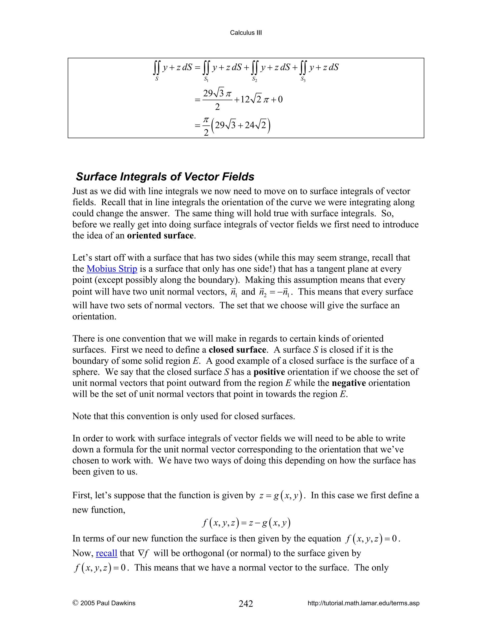 Calculus III

∫∫ y + z dS = ∫∫ y + z dS + ∫∫ y + z dS + ∫∫ y + z dS
S

S1

=
=

S2

S3

29 3 π
+ 12 2 π + 0
2

π

2

( 29

3 + 24 2

)

Surface Integrals of Vector Fields
Just as we did with line integrals we now need to move on to surface integrals of vector
fields. Recall that in line integrals the orientation of the curve we were integrating along
could change the answer. The same thing will hold true with surface integrals. So,
before we really get into doing surface integrals of vector fields we first need to introduce
the idea of an oriented surface.
Let’s start off with a surface that has two sides (while this may seem strange, recall that
the Mobius Strip is a surface that only has one side!) that has a tangent plane at every
point (except possibly along the boundary). Making this assumption means that every
point will have two unit normal vectors, n1 and n2 = −n1 . This means that every surface
will have two sets of normal vectors. The set that we choose will give the surface an
orientation.
There is one convention that we will make in regards to certain kinds of oriented
surfaces. First we need to define a closed surface. A surface S is closed if it is the
boundary of some solid region E. A good example of a closed surface is the surface of a
sphere. We say that the closed surface S has a positive orientation if we choose the set of
unit normal vectors that point outward from the region E while the negative orientation
will be the set of unit normal vectors that point in towards the region E.
Note that this convention is only used for closed surfaces.
In order to work with surface integrals of vector fields we will need to be able to write
down a formula for the unit normal vector corresponding to the orientation that we’ve
chosen to work with. We have two ways of doing this depending on how the surface has
been given to us.
First, let’s suppose that the function is given by z = g ( x, y ) . In this case we first define a
new function,

f ( x, y , z ) = z − g ( x , y )

In terms of our new function the surface is then given by the equation f ( x, y, z ) = 0 .
Now, recall that ∇f will be orthogonal (or normal) to the surface given by
f ( x, y, z ) = 0 . This means that we have a normal vector to the surface. The only

© 2005 Paul Dawkins

242

http://tutorial.math.lamar.edu/terms.asp

 