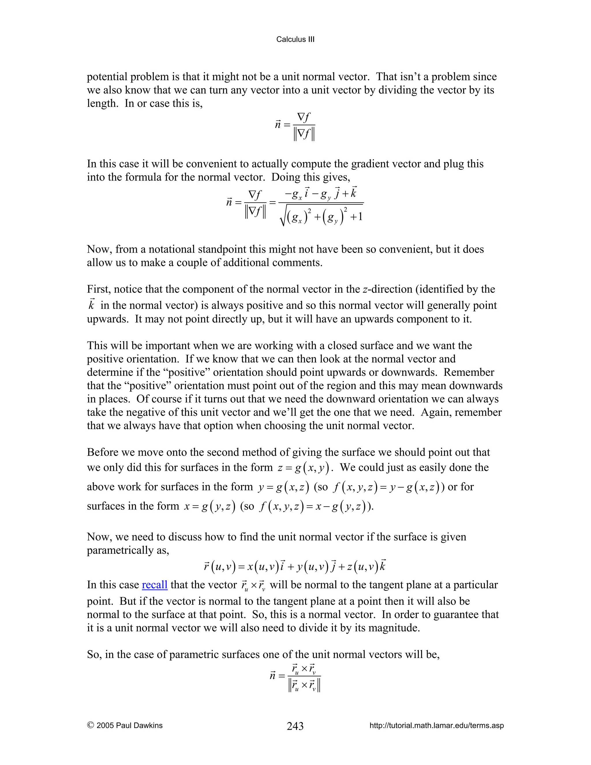 Calculus III

potential problem is that it might not be a unit normal vector. That isn’t a problem since
we also know that we can turn any vector into a unit vector by dividing the vector by its
length. In or case this is,
∇f
n=
∇f
In this case it will be convenient to actually compute the gradient vector and plug this
into the formula for the normal vector. Doing this gives,
−gx i − g y j + k
∇f
=
n=
2
2
∇f
( gx ) + ( g y ) +1
Now, from a notational standpoint this might not have been so convenient, but it does
allow us to make a couple of additional comments.
First, notice that the component of the normal vector in the z-direction (identified by the
k in the normal vector) is always positive and so this normal vector will generally point
upwards. It may not point directly up, but it will have an upwards component to it.
This will be important when we are working with a closed surface and we want the
positive orientation. If we know that we can then look at the normal vector and
determine if the “positive” orientation should point upwards or downwards. Remember
that the “positive” orientation must point out of the region and this may mean downwards
in places. Of course if it turns out that we need the downward orientation we can always
take the negative of this unit vector and we’ll get the one that we need. Again, remember
that we always have that option when choosing the unit normal vector.
Before we move onto the second method of giving the surface we should point out that
we only did this for surfaces in the form z = g ( x, y ) . We could just as easily done the
above work for surfaces in the form y = g ( x, z ) (so f ( x, y, z ) = y − g ( x, z ) ) or for
surfaces in the form x = g ( y, z ) (so f ( x, y, z ) = x − g ( y, z ) ).
Now, we need to discuss how to find the unit normal vector if the surface is given
parametrically as,
r ( u, v ) = x ( u, v ) i + y ( u, v ) j + z ( u, v ) k
In this case recall that the vector ru × rv will be normal to the tangent plane at a particular
point. But if the vector is normal to the tangent plane at a point then it will also be
normal to the surface at that point. So, this is a normal vector. In order to guarantee that
it is a unit normal vector we will also need to divide it by its magnitude.
So, in the case of parametric surfaces one of the unit normal vectors will be,
r ×r
n= u v
ru × rv
© 2005 Paul Dawkins

243

http://tutorial.math.lamar.edu/terms.asp

 