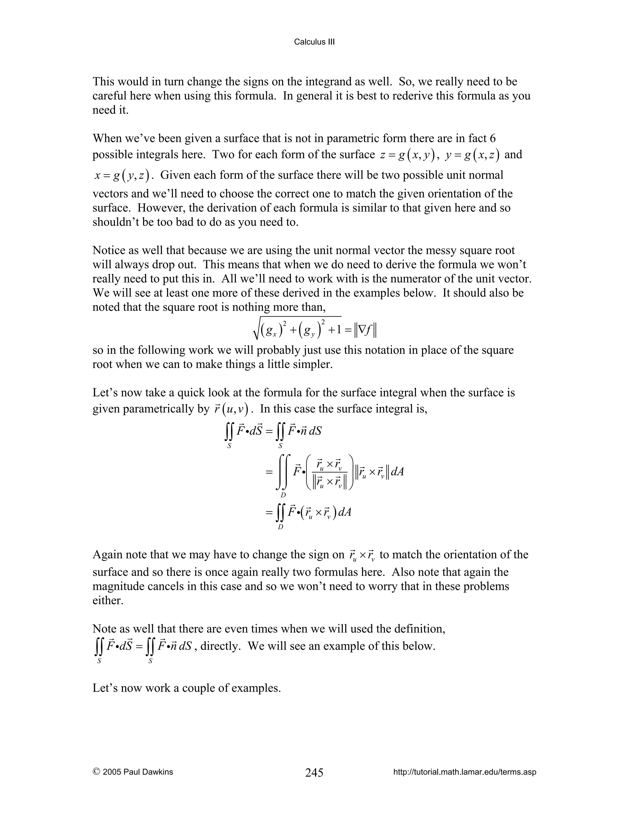 Calculus III

This would in turn change the signs on the integrand as well. So, we really need to be
careful here when using this formula. In general it is best to rederive this formula as you
need it.
When we’ve been given a surface that is not in parametric form there are in fact 6
possible integrals here. Two for each form of the surface z = g ( x, y ) , y = g ( x, z ) and
x = g ( y, z ) . Given each form of the surface there will be two possible unit normal

vectors and we’ll need to choose the correct one to match the given orientation of the
surface. However, the derivation of each formula is similar to that given here and so
shouldn’t be too bad to do as you need to.
Notice as well that because we are using the unit normal vector the messy square root
will always drop out. This means that when we do need to derive the formula we won’t
really need to put this in. All we’ll need to work with is the numerator of the unit vector.
We will see at least one more of these derived in the examples below. It should also be
noted that the square root is nothing more than,

( gx ) + ( g y )
2

2

+ 1 = ∇f

so in the following work we will probably just use this notation in place of the square
root when we can to make things a little simpler.
Let’s now take a quick look at the formula for the surface integral when the surface is
given parametrically by r ( u , v ) . In this case the surface integral is,

∫∫ F idS = ∫∫ F in dS
S

S

⌠⌠ ⎛ r × r
= ⎮⎮ F i⎜ u v
⎜
⌡⌡ ⎝ ru × rv

⎞
⎟ ru × rv dA
⎟
⎠

D

= ∫∫ F i( ru × rv ) dA
D

Again note that we may have to change the sign on ru × rv to match the orientation of the
surface and so there is once again really two formulas here. Also note that again the
magnitude cancels in this case and so we won’t need to worry that in these problems
either.
Note as well that there are even times when we will used the definition,
∫∫ F idS = ∫∫ F in dS , directly. We will see an example of this below.
S

S

Let’s now work a couple of examples.

© 2005 Paul Dawkins

245

http://tutorial.math.lamar.edu/terms.asp

 