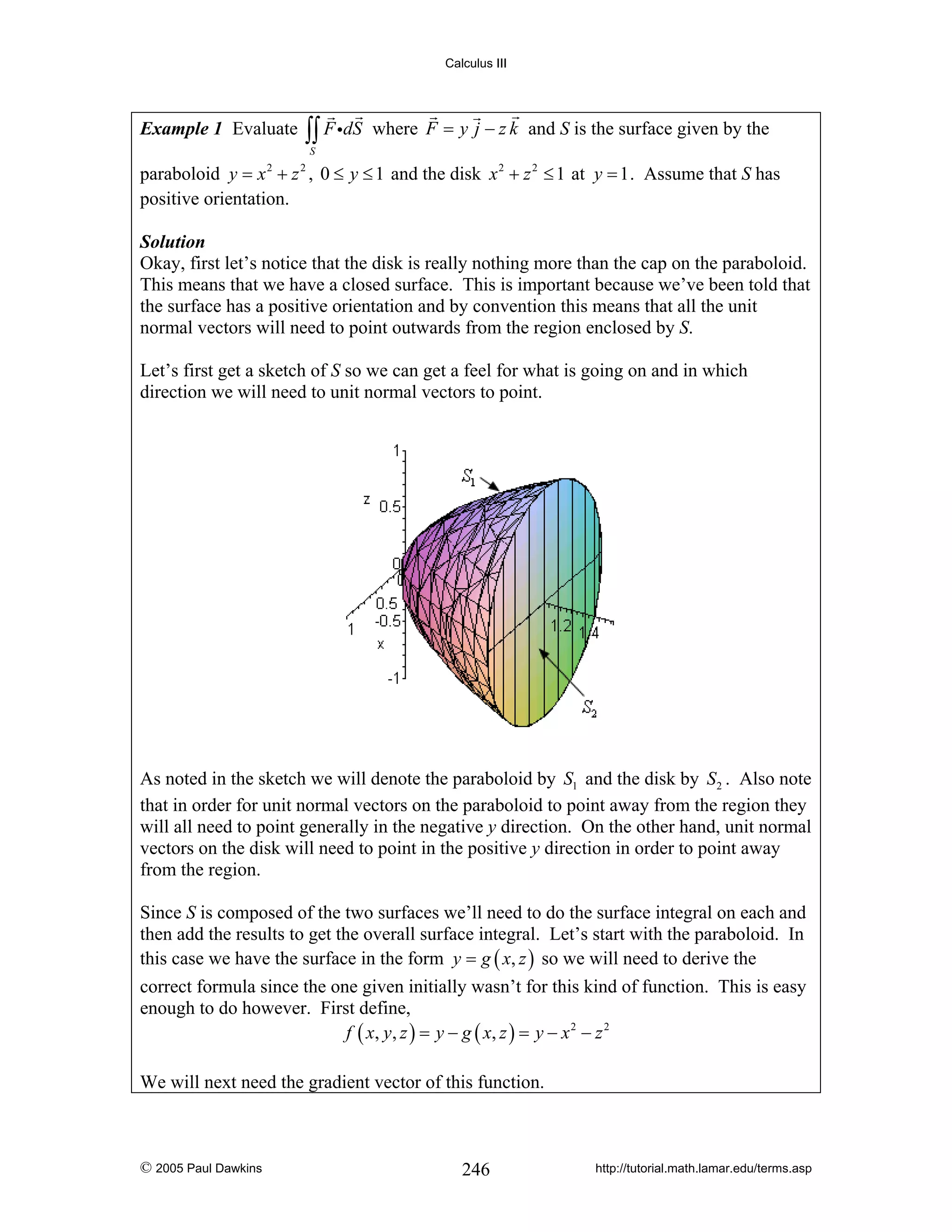 Calculus III

Example 1 Evaluate

∫∫ F idS

where F = y j − z k and S is the surface given by the

S

paraboloid y = x 2 + z 2 , 0 ≤ y ≤ 1 and the disk x 2 + z 2 ≤ 1 at y = 1 . Assume that S has
positive orientation.
Solution
Okay, first let’s notice that the disk is really nothing more than the cap on the paraboloid.
This means that we have a closed surface. This is important because we’ve been told that
the surface has a positive orientation and by convention this means that all the unit
normal vectors will need to point outwards from the region enclosed by S.

Let’s first get a sketch of S so we can get a feel for what is going on and in which
direction we will need to unit normal vectors to point.

As noted in the sketch we will denote the paraboloid by S1 and the disk by S2 . Also note
that in order for unit normal vectors on the paraboloid to point away from the region they
will all need to point generally in the negative y direction. On the other hand, unit normal
vectors on the disk will need to point in the positive y direction in order to point away
from the region.
Since S is composed of the two surfaces we’ll need to do the surface integral on each and
then add the results to get the overall surface integral. Let’s start with the paraboloid. In
this case we have the surface in the form y = g ( x, z ) so we will need to derive the
correct formula since the one given initially wasn’t for this kind of function. This is easy
enough to do however. First define,
f ( x , y , z ) = y − g ( x, z ) = y − x 2 − z 2
We will next need the gradient vector of this function.

© 2005 Paul Dawkins

246

http://tutorial.math.lamar.edu/terms.asp

 