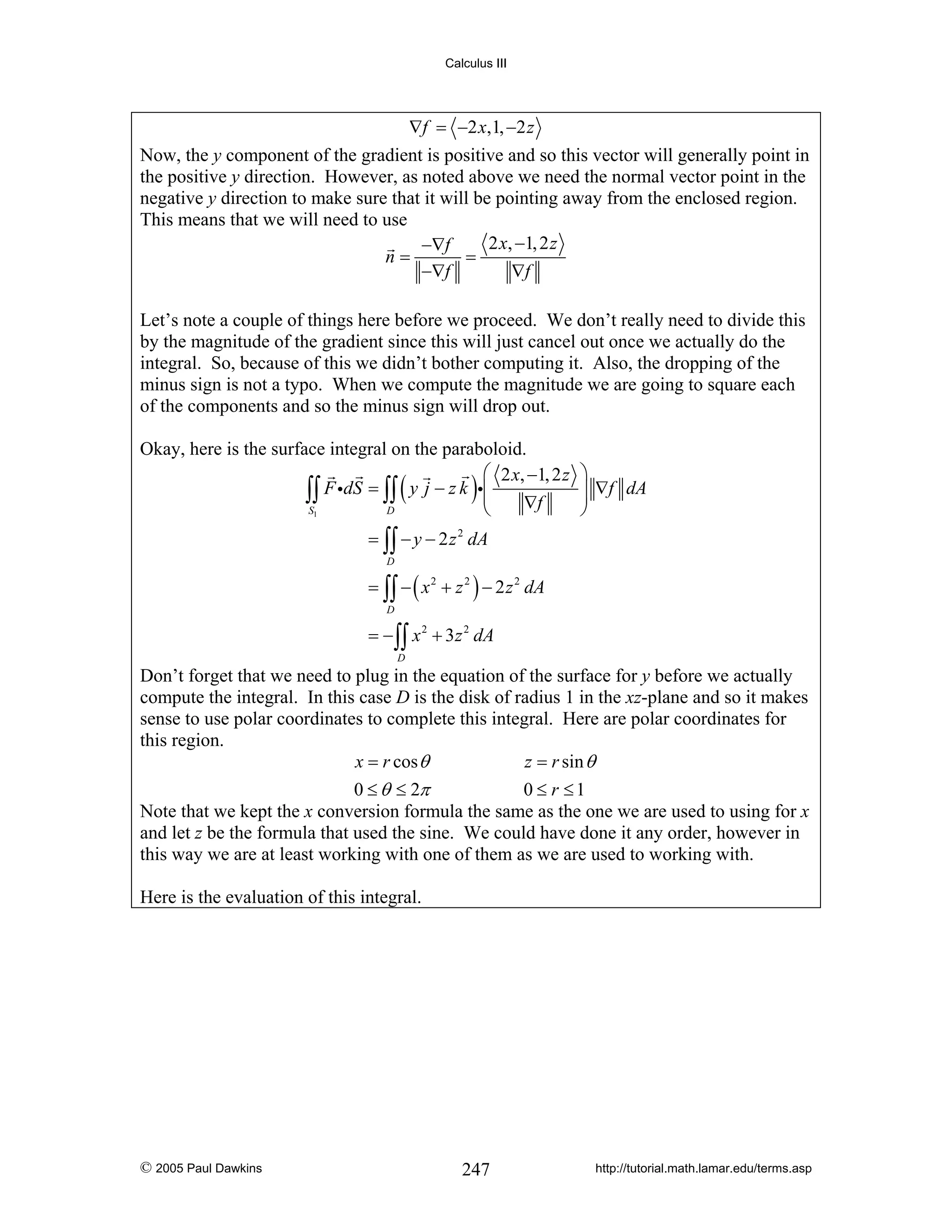Calculus III

∇f = −2 x,1, −2 z

Now, the y component of the gradient is positive and so this vector will generally point in
the positive y direction. However, as noted above we need the normal vector point in the
negative y direction to make sure that it will be pointing away from the enclosed region.
This means that we will need to use
2 x, −1, 2 z
−∇f
n=
=
−∇f
∇f
Let’s note a couple of things here before we proceed. We don’t really need to divide this
by the magnitude of the gradient since this will just cancel out once we actually do the
integral. So, because of this we didn’t bother computing it. Also, the dropping of the
minus sign is not a typo. When we compute the magnitude we are going to square each
of the components and so the minus sign will drop out.
Okay, here is the surface integral on the paraboloid.
⎛ 2 x, −1, 2 z
∫∫ F idS = ∫∫ y j − z k i⎜ ∇f
⎜
S1
D
⎝

(

)

⎞
⎟ ∇f dA
⎟
⎠

= ∫∫ − y − 2 z 2 dA
D

= ∫∫ − ( x 2 + z 2 ) − 2 z 2 dA
D

= − ∫∫ x 2 + 3z 2 dA
D

Don’t forget that we need to plug in the equation of the surface for y before we actually
compute the integral. In this case D is the disk of radius 1 in the xz-plane and so it makes
sense to use polar coordinates to complete this integral. Here are polar coordinates for
this region.
x = r cos θ
z = r sin θ
0 ≤ θ ≤ 2π
0 ≤ r ≤1
Note that we kept the x conversion formula the same as the one we are used to using for x
and let z be the formula that used the sine. We could have done it any order, however in
this way we are at least working with one of them as we are used to working with.
Here is the evaluation of this integral.

© 2005 Paul Dawkins

247

http://tutorial.math.lamar.edu/terms.asp

 