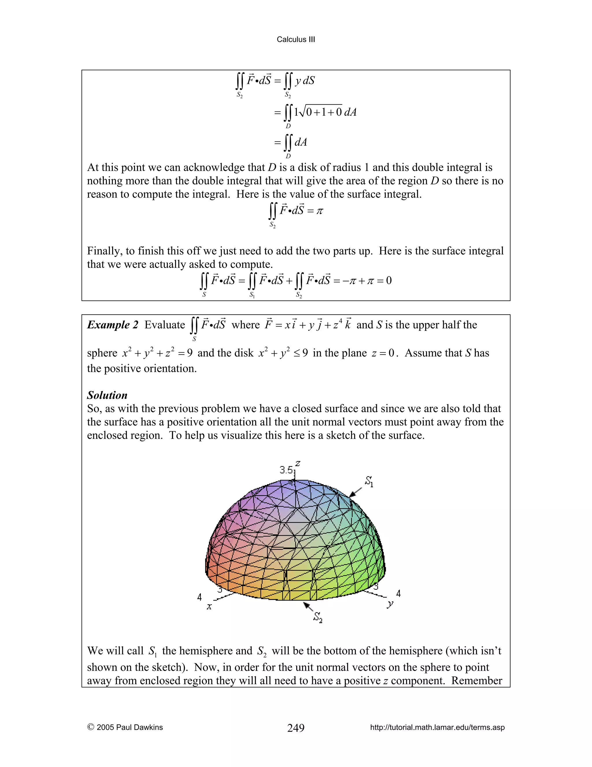 Calculus III

∫∫ F idS = ∫∫ y dS
S2

S2

= ∫∫ 1 0 + 1 + 0 dA
D

= ∫∫ dA
D

At this point we can acknowledge that D is a disk of radius 1 and this double integral is
nothing more than the double integral that will give the area of the region D so there is no
reason to compute the integral. Here is the value of the surface integral.
∫∫ F idS = π
S2

Finally, to finish this off we just need to add the two parts up. Here is the surface integral
that we were actually asked to compute.
∫∫ F idS = ∫∫ F idS + ∫∫ F idS = −π + π = 0
S

Example 2 Evaluate

∫∫ F idS

S1

S2

where F = x i + y j + z 4 k and S is the upper half the

S

sphere x + y + z = 9 and the disk x 2 + y 2 ≤ 9 in the plane z = 0 . Assume that S has
the positive orientation.
2

2

2

Solution
So, as with the previous problem we have a closed surface and since we are also told that
the surface has a positive orientation all the unit normal vectors must point away from the
enclosed region. To help us visualize this here is a sketch of the surface.

We will call S1 the hemisphere and S2 will be the bottom of the hemisphere (which isn’t
shown on the sketch). Now, in order for the unit normal vectors on the sphere to point
away from enclosed region they will all need to have a positive z component. Remember

© 2005 Paul Dawkins

249

http://tutorial.math.lamar.edu/terms.asp

 