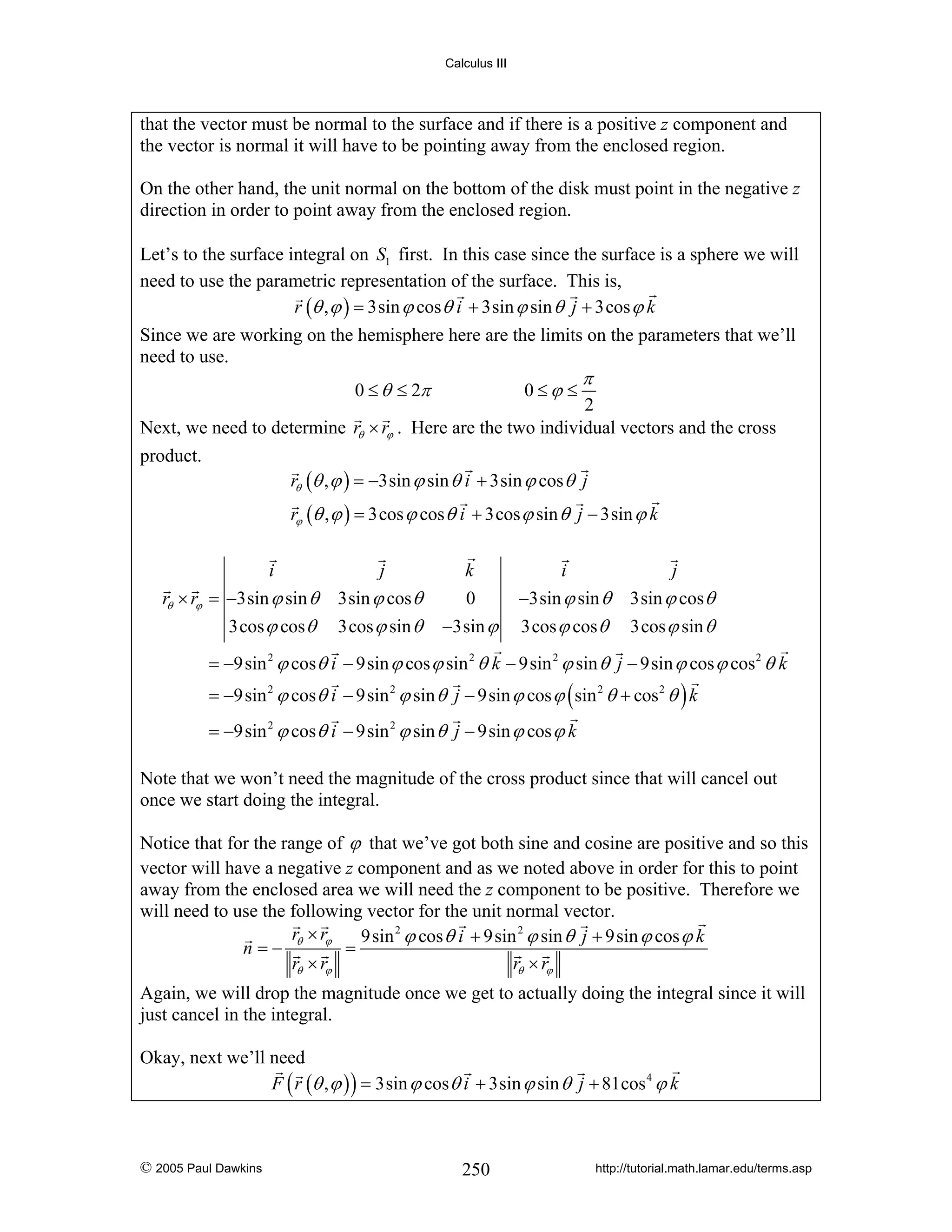 Calculus III

that the vector must be normal to the surface and if there is a positive z component and
the vector is normal it will have to be pointing away from the enclosed region.
On the other hand, the unit normal on the bottom of the disk must point in the negative z
direction in order to point away from the enclosed region.
Let’s to the surface integral on S1 first. In this case since the surface is a sphere we will
need to use the parametric representation of the surface. This is,
r (θ , ϕ ) = 3sin ϕ cos θ i + 3sin ϕ sin θ j + 3cos ϕ k
Since we are working on the hemisphere here are the limits on the parameters that we’ll
need to use.
0 ≤ θ ≤ 2π

0≤ϕ ≤

π

2
Next, we need to determine rθ × rϕ . Here are the two individual vectors and the cross
product.

rθ (θ , ϕ ) = −3sin ϕ sin θ i + 3sin ϕ cos θ j
rϕ (θ , ϕ ) = 3cos ϕ cos θ i + 3cos ϕ sin θ j − 3sin ϕ k
i

j

rθ × rϕ = −3sin ϕ sin θ

3sin ϕ cos θ

k
0

3cos ϕ cos θ

3cos ϕ sin θ

−3sin ϕ

i

j

−3sin ϕ sin θ
3cos ϕ cos θ

3sin ϕ cos θ
3cos ϕ sin θ

= −9sin 2 ϕ cos θ i − 9sin ϕ cos ϕ sin 2 θ k − 9sin 2 ϕ sin θ j − 9sin ϕ cos ϕ cos 2 θ k
= −9sin 2 ϕ cos θ i − 9sin 2 ϕ sin θ j − 9sin ϕ cos ϕ ( sin 2 θ + cos 2 θ ) k
= −9sin 2 ϕ cos θ i − 9sin 2 ϕ sin θ j − 9sin ϕ cos ϕ k
Note that we won’t need the magnitude of the cross product since that will cancel out
once we start doing the integral.
Notice that for the range of ϕ that we’ve got both sine and cosine are positive and so this
vector will have a negative z component and as we noted above in order for this to point
away from the enclosed area we will need the z component to be positive. Therefore we
will need to use the following vector for the unit normal vector.
r ×r
9sin 2 ϕ cos θ i + 9sin 2 ϕ sin θ j + 9sin ϕ cos ϕ k
n=− θ ϕ =
rθ × rϕ
rθ × rϕ
Again, we will drop the magnitude once we get to actually doing the integral since it will
just cancel in the integral.
Okay, next we’ll need
F ( r (θ , ϕ ) ) = 3sin ϕ cos θ i + 3sin ϕ sin θ j + 81cos 4 ϕ k

© 2005 Paul Dawkins

250

http://tutorial.math.lamar.edu/terms.asp

 