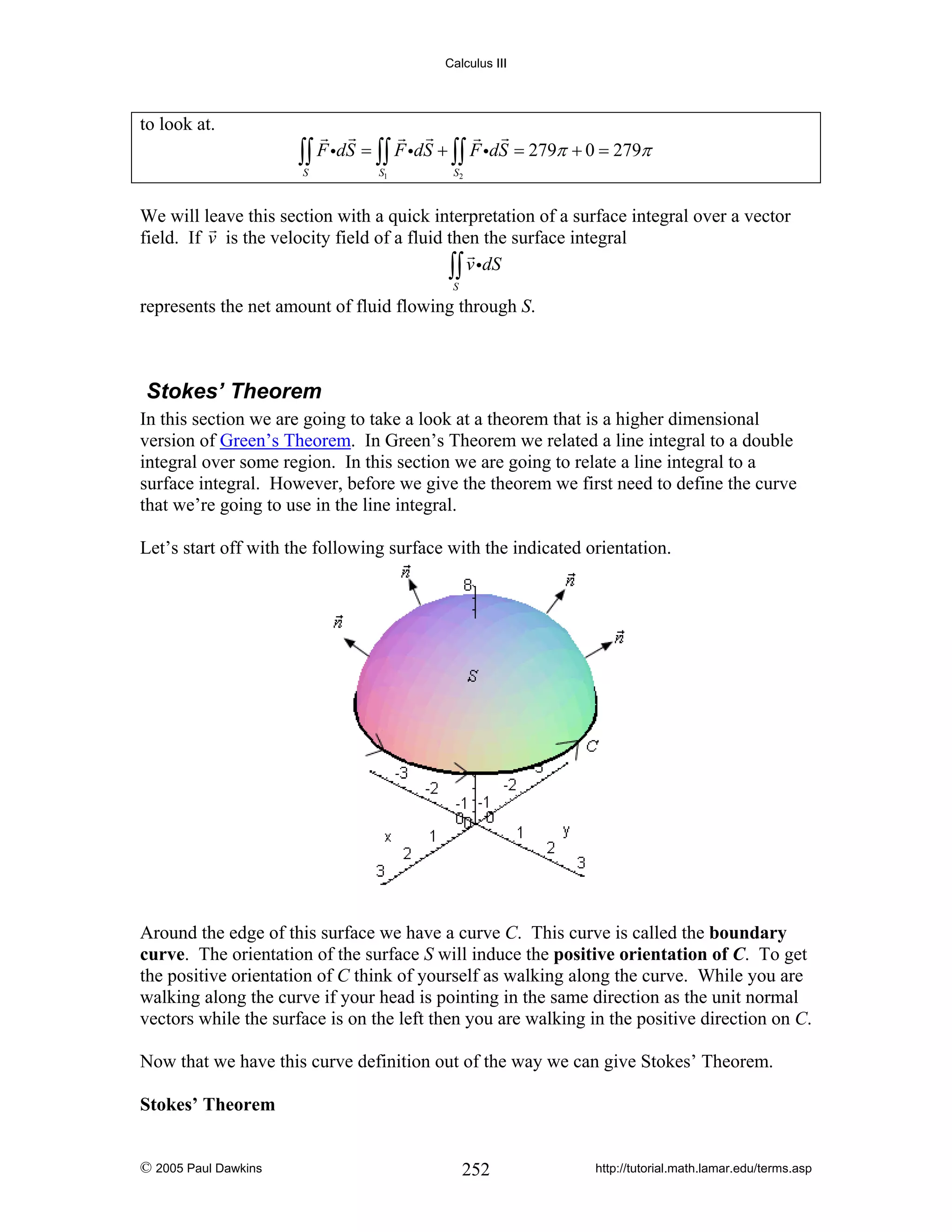 Calculus III

to look at.

∫∫ F idS = ∫∫ F idS + ∫∫ F idS = 279π + 0 = 279π
S

S1

S2

We will leave this section with a quick interpretation of a surface integral over a vector
field. If v is the velocity field of a fluid then the surface integral
∫∫ v idS
S

represents the net amount of fluid flowing through S.

Stokes’ Theorem
In this section we are going to take a look at a theorem that is a higher dimensional
version of Green’s Theorem. In Green’s Theorem we related a line integral to a double
integral over some region. In this section we are going to relate a line integral to a
surface integral. However, before we give the theorem we first need to define the curve
that we’re going to use in the line integral.
Let’s start off with the following surface with the indicated orientation.

Around the edge of this surface we have a curve C. This curve is called the boundary
curve. The orientation of the surface S will induce the positive orientation of C. To get
the positive orientation of C think of yourself as walking along the curve. While you are
walking along the curve if your head is pointing in the same direction as the unit normal
vectors while the surface is on the left then you are walking in the positive direction on C.
Now that we have this curve definition out of the way we can give Stokes’ Theorem.

Stokes’ Theorem

© 2005 Paul Dawkins

252

http://tutorial.math.lamar.edu/terms.asp

 