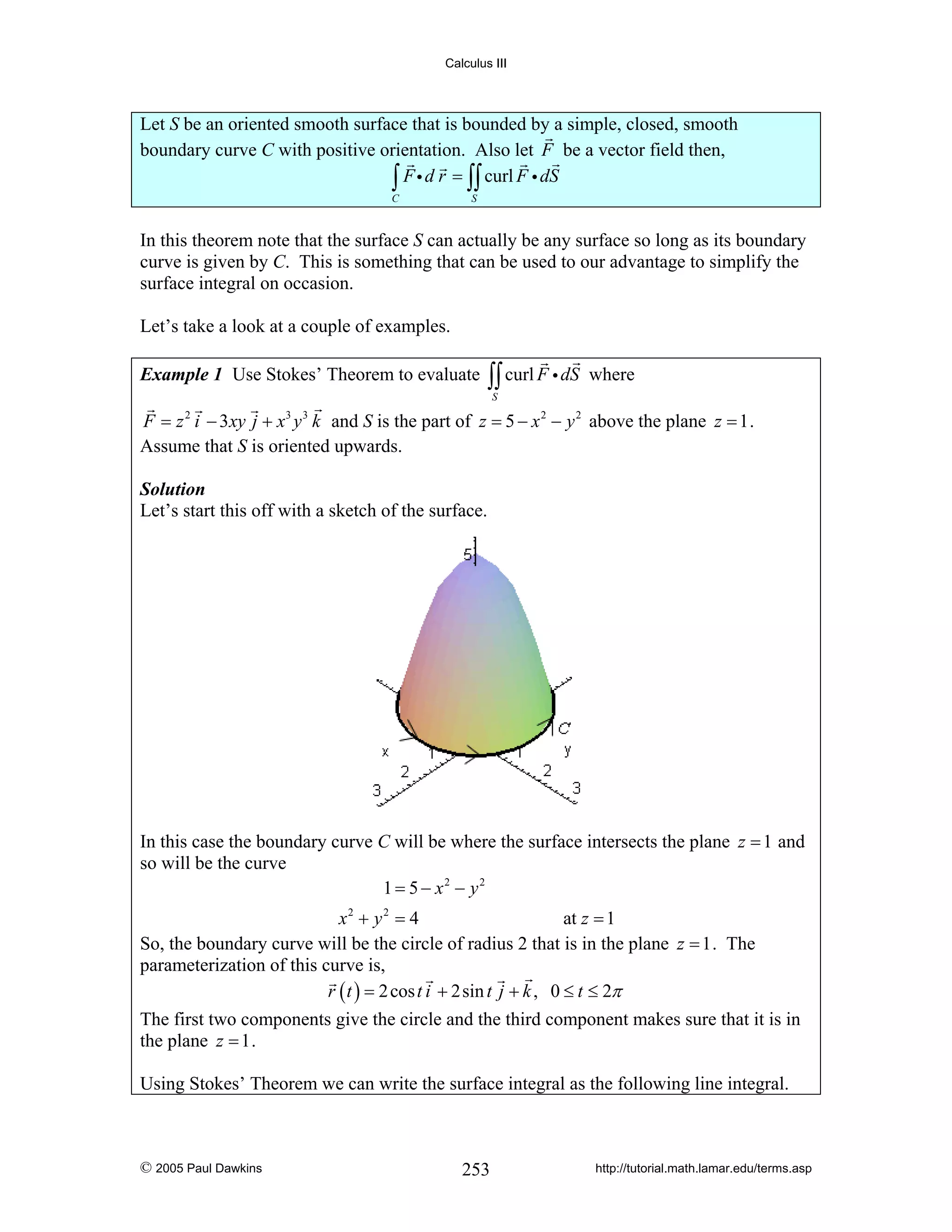 Calculus III

Let S be an oriented smooth surface that is bounded by a simple, closed, smooth
boundary curve C with positive orientation. Also let F be a vector field then,
∫ F i d r = ∫∫ curl F i dS
C

S

In this theorem note that the surface S can actually be any surface so long as its boundary
curve is given by C. This is something that can be used to our advantage to simplify the
surface integral on occasion.
Let’s take a look at a couple of examples.
Example 1 Use Stokes’ Theorem to evaluate

∫∫ curl F i dS

where

S

F = z 2 i − 3xy j + x3 y 3 k and S is the part of z = 5 − x 2 − y 2 above the plane z = 1 .
Assume that S is oriented upwards.
Solution
Let’s start this off with a sketch of the surface.

In this case the boundary curve C will be where the surface intersects the plane z = 1 and
so will be the curve
1 = 5 − x2 − y2
x2 + y 2 = 4
at z = 1
So, the boundary curve will be the circle of radius 2 that is in the plane z = 1 . The
parameterization of this curve is,
r ( t ) = 2 cos t i + 2sin t j + k , 0 ≤ t ≤ 2π

The first two components give the circle and the third component makes sure that it is in
the plane z = 1 .
Using Stokes’ Theorem we can write the surface integral as the following line integral.

© 2005 Paul Dawkins

253

http://tutorial.math.lamar.edu/terms.asp

 