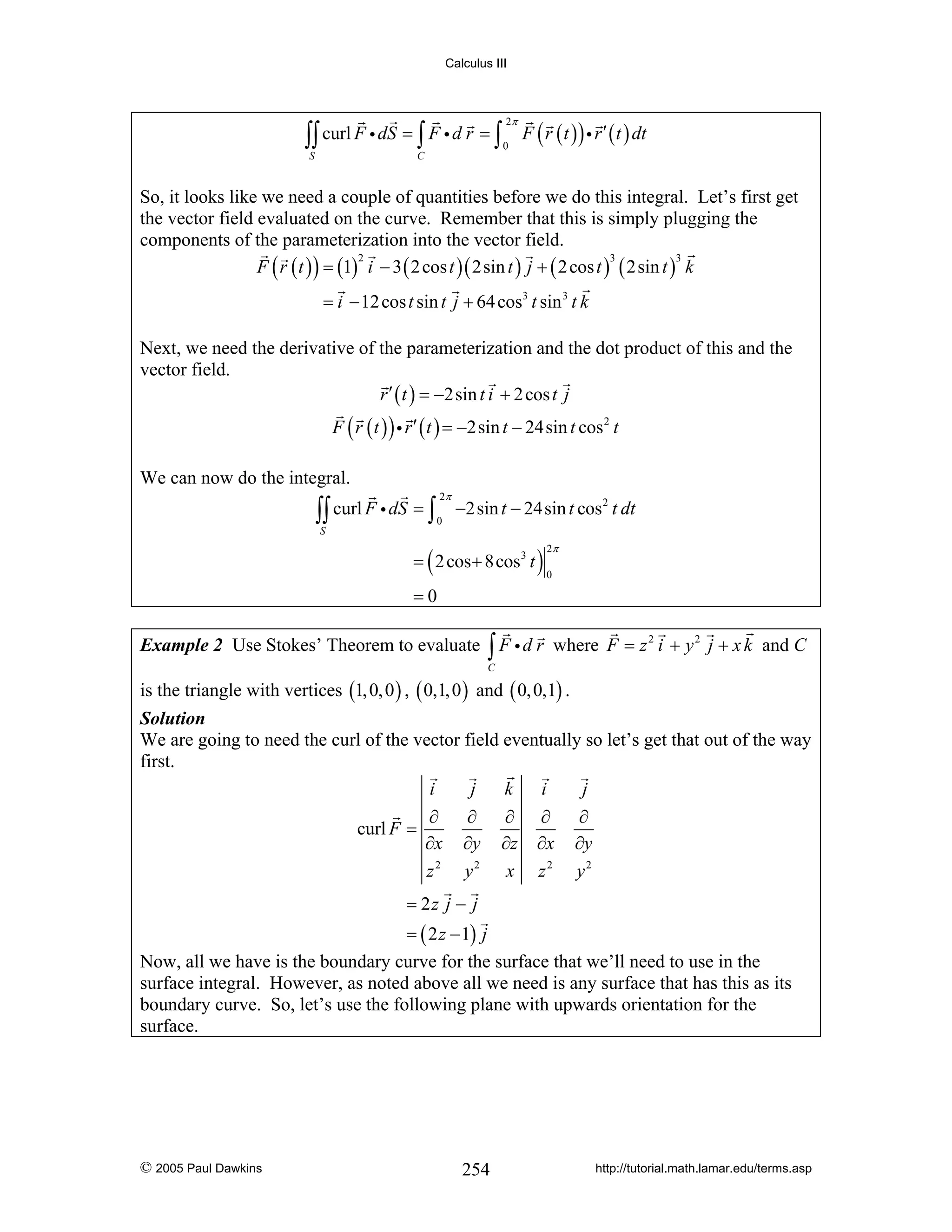 Calculus III

∫∫ curl F i dS = ∫ F i d r = ∫
S

2π
0

F ( r ( t ) ) i r ′ ( t ) dt

C

So, it looks like we need a couple of quantities before we do this integral. Let’s first get
the vector field evaluated on the curve. Remember that this is simply plugging the
components of the parameterization into the vector field.
2
3
3
F ( r ( t ) ) = (1) i − 3 ( 2 cos t )( 2sin t ) j + ( 2 cos t ) ( 2sin t ) k

= i − 12 cos t sin t j + 64 cos3 t sin 3 t k
Next, we need the derivative of the parameterization and the dot product of this and the
vector field.
r ′ ( t ) = −2sin t i + 2 cos t j
F ( r ( t ) ) i r ′ ( t ) = −2sin t − 24sin t cos 2 t

We can now do the integral.

∫∫ curl F i dS = ∫

2π
0

−2sin t − 24sin t cos 2 t dt

S

= ( 2 cos + 8cos3 t )

2π
0

=0
Example 2 Use Stokes’ Theorem to evaluate

∫ F id r

where F = z 2 i + y 2 j + x k and C

C

is the triangle with vertices (1, 0, 0 ) , ( 0,1, 0 ) and ( 0, 0,1) .
Solution
We are going to need the curl of the vector field eventually so let’s get that out of the way
first.
i
j
k
i
j
∂
∂
∂ ∂
∂
curl F =
∂x ∂y ∂z ∂x ∂y
z2 y2 x z2 y2
= 2z j − j
= ( 2 z − 1) j
Now, all we have is the boundary curve for the surface that we’ll need to use in the
surface integral. However, as noted above all we need is any surface that has this as its
boundary curve. So, let’s use the following plane with upwards orientation for the
surface.

© 2005 Paul Dawkins

254

http://tutorial.math.lamar.edu/terms.asp

 