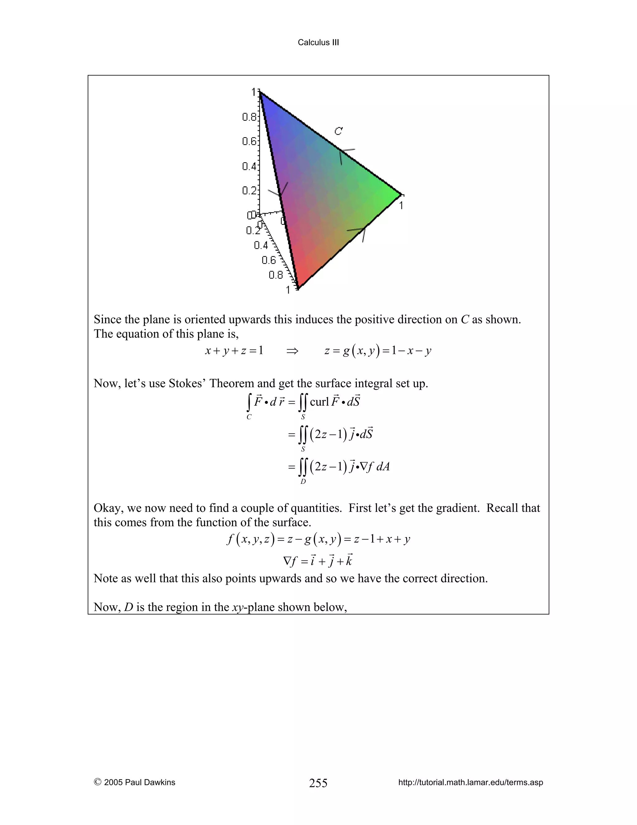 Calculus III

Since the plane is oriented upwards this induces the positive direction on C as shown.
The equation of this plane is,
x + y + z =1
⇒
z = g ( x, y ) = 1 − x − y
Now, let’s use Stokes’ Theorem and get the surface integral set up.
∫ F i d r = ∫∫ curl F i dS
C

S

= ∫∫ ( 2 z − 1) j idS
S

= ∫∫ ( 2 z − 1) j i∇f dA
D

Okay, we now need to find a couple of quantities. First let’s get the gradient. Recall that
this comes from the function of the surface.
f ( x, y , z ) = z − g ( x, y ) = z − 1 + x + y

∇f = i + j + k
Note as well that this also points upwards and so we have the correct direction.
Now, D is the region in the xy-plane shown below,

© 2005 Paul Dawkins

255

http://tutorial.math.lamar.edu/terms.asp

 