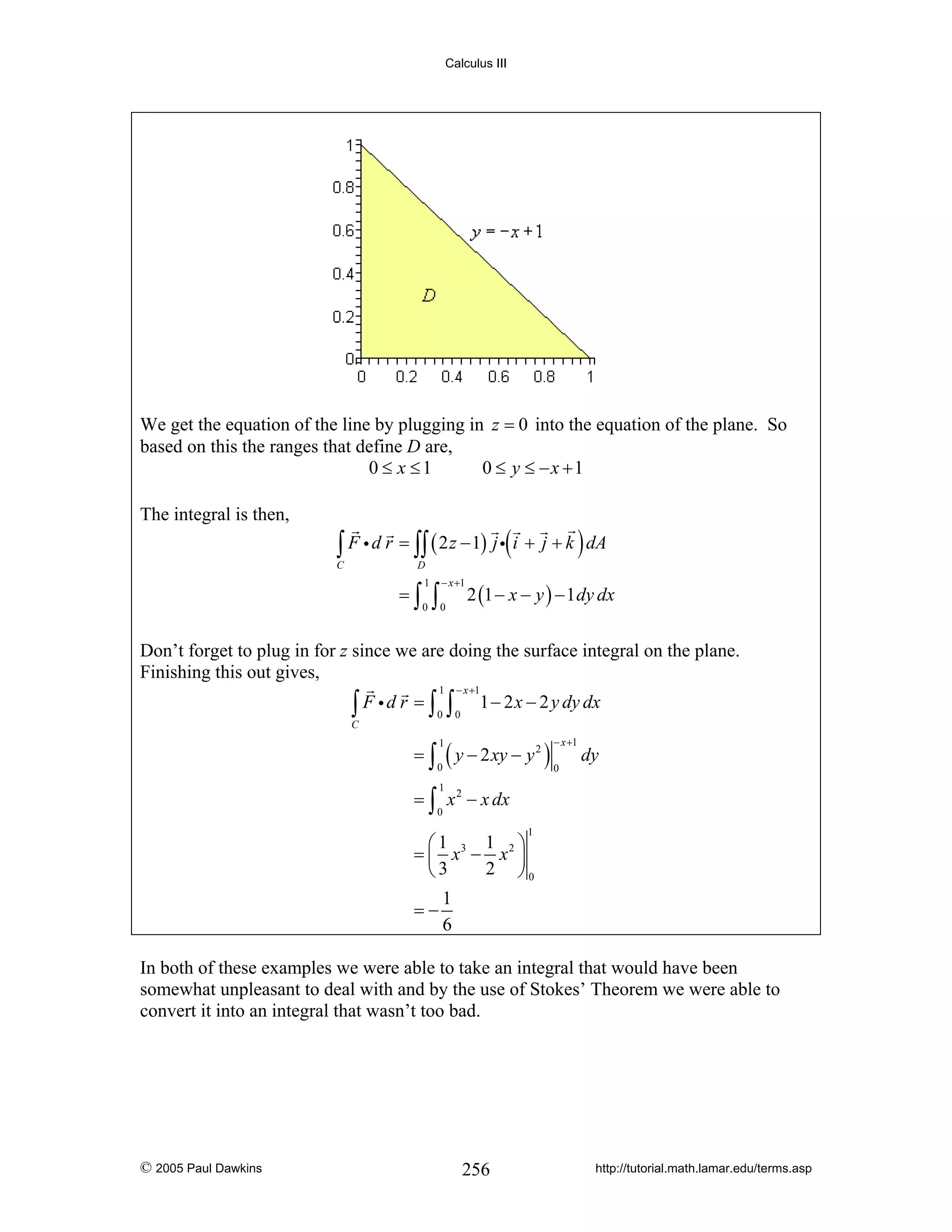 Calculus III

We get the equation of the line by plugging in z = 0 into the equation of the plane. So
based on this the ranges that define D are,
0 ≤ x ≤1
0 ≤ y ≤ −x +1
The integral is then,

∫ F i d r = ∫∫ ( 2 z − 1) j i( i + j + k ) dA

C

D

=∫

1
0

∫

− x +1

0

2 (1 − x − y ) − 1 dy dx

Don’t forget to plug in for z since we are doing the surface integral on the plane.
Finishing this out gives,
1

− x +1

0

0

∫ F id r = ∫ ∫

1 − 2 x − 2 y dy dx

C

= ∫ ( y − 2 xy − y 2 )
1

− x +1

0

0

dy

1

= ∫ x 2 − x dx
0

1

1 ⎞
⎛1
= ⎜ x3 − x 2 ⎟
2 ⎠0
⎝3
1
=−
6
In both of these examples we were able to take an integral that would have been
somewhat unpleasant to deal with and by the use of Stokes’ Theorem we were able to
convert it into an integral that wasn’t too bad.

© 2005 Paul Dawkins

256

http://tutorial.math.lamar.edu/terms.asp

 