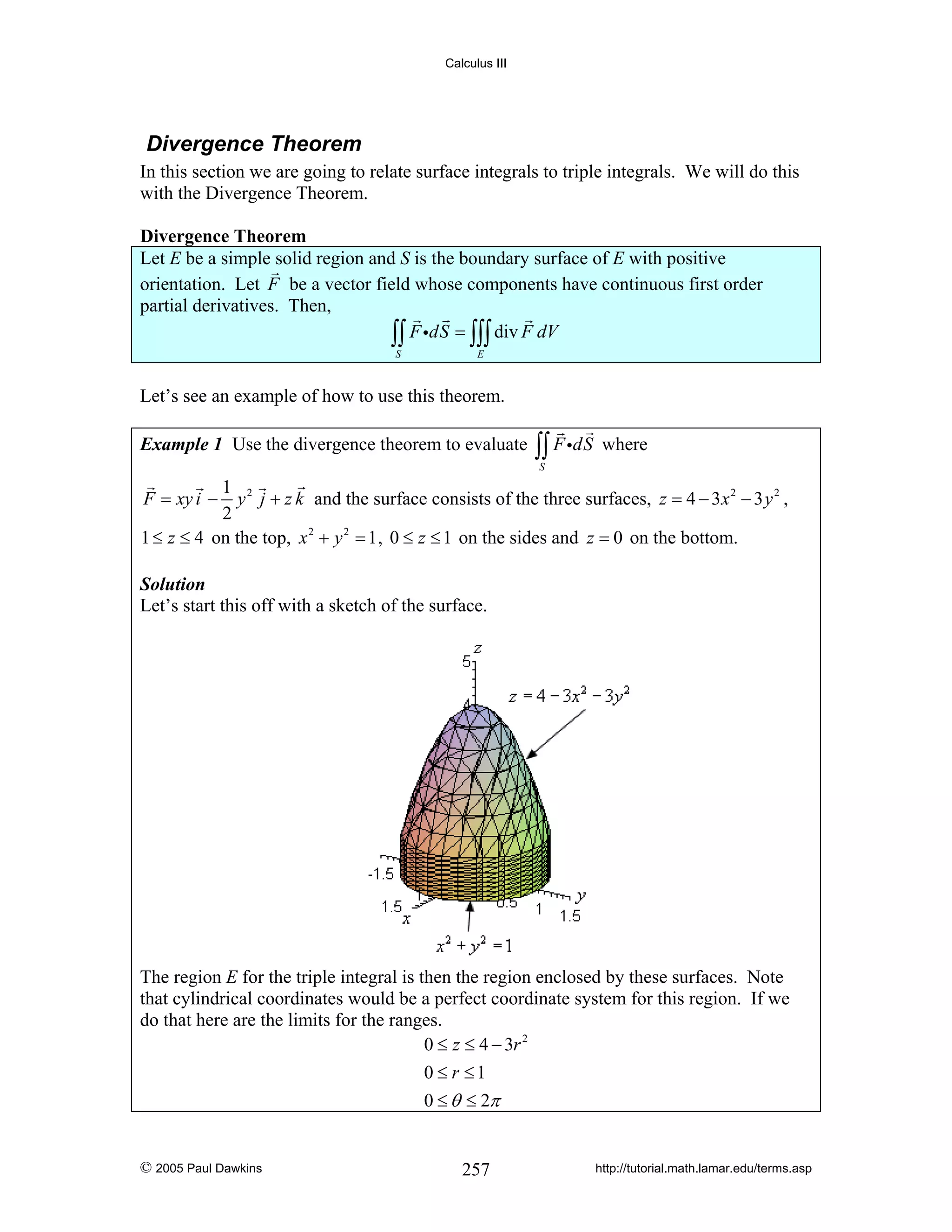 Calculus III

Divergence Theorem
In this section we are going to relate surface integrals to triple integrals. We will do this
with the Divergence Theorem.

Divergence Theorem
Let E be a simple solid region and S is the boundary surface of E with positive
orientation. Let F be a vector field whose components have continuous first order
partial derivatives. Then,
∫∫ F idS = ∫∫∫ div F dV
S

E

Let’s see an example of how to use this theorem.
Example 1 Use the divergence theorem to evaluate

∫∫ F idS

where

S

1 2
y j + z k and the surface consists of the three surfaces, z = 4 − 3 x 2 − 3 y 2 ,
2
1 ≤ z ≤ 4 on the top, x 2 + y 2 = 1 , 0 ≤ z ≤ 1 on the sides and z = 0 on the bottom.
F = xy i −

Solution
Let’s start this off with a sketch of the surface.

The region E for the triple integral is then the region enclosed by these surfaces. Note
that cylindrical coordinates would be a perfect coordinate system for this region. If we
do that here are the limits for the ranges.
0 ≤ z ≤ 4 − 3r 2
0 ≤ r ≤1
0 ≤ θ ≤ 2π

© 2005 Paul Dawkins

257

http://tutorial.math.lamar.edu/terms.asp

 