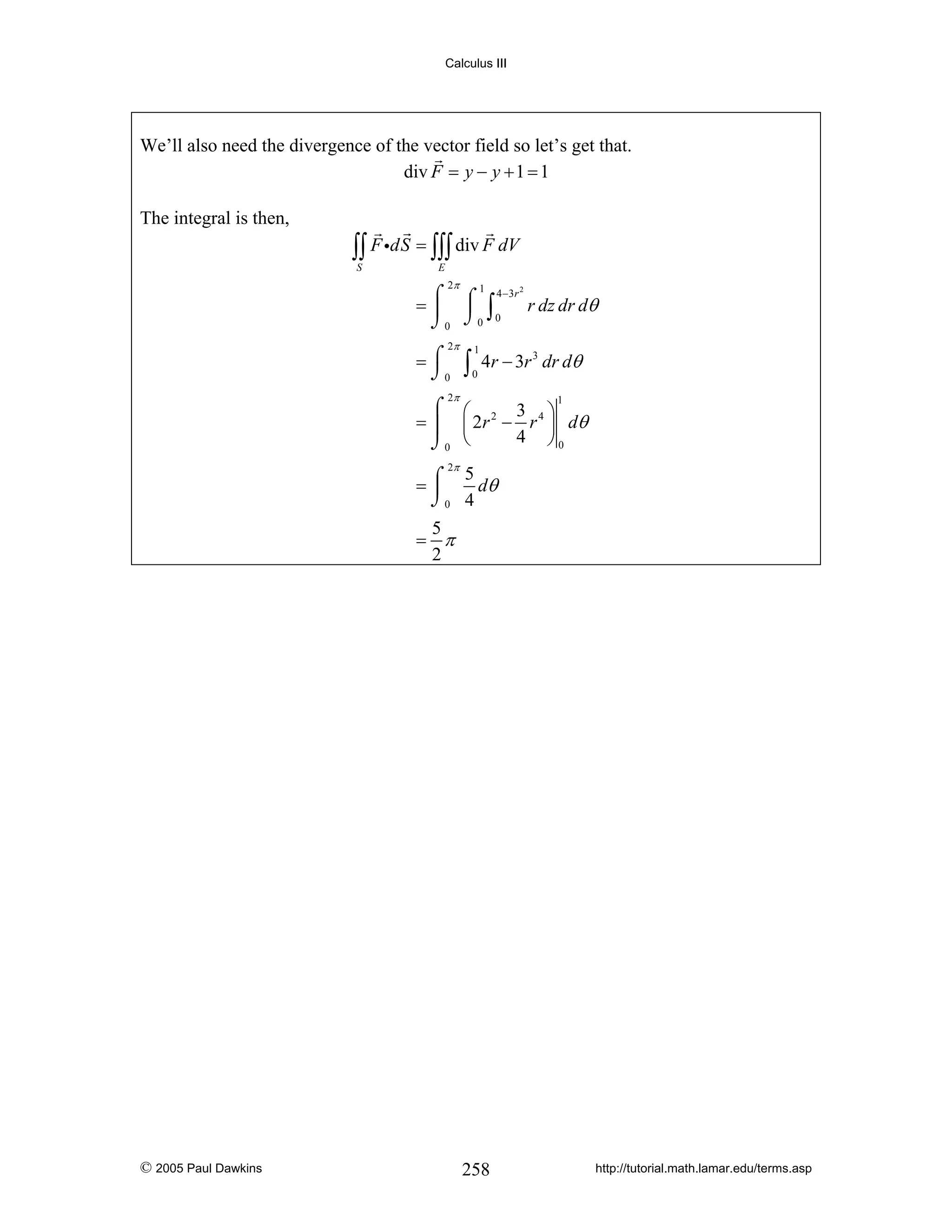 Calculus III

We’ll also need the divergence of the vector field so let’s get that.
div F = y − y + 1 = 1
The integral is then,

∫∫ F idS = ∫∫∫ div F dV
S

E

2π

⌠ ⌠ 1 4 −3r 2
=⎮ ⎮ ∫
r dz dr dθ
⌡0 ⌡0 0
2π

=⌠
⌡0

∫

1
0

4r − 3r 3 dr dθ

2π

⌠ ⎛
3 ⎞
= ⎮ ⎜ 2 r 2 − r 4 ⎟ dθ
4 ⎠0
⌡0 ⎝
1

2π
5
=⌠
dθ
⎮
⌡0 4

5
= π
2

© 2005 Paul Dawkins

258

http://tutorial.math.lamar.edu/terms.asp

 