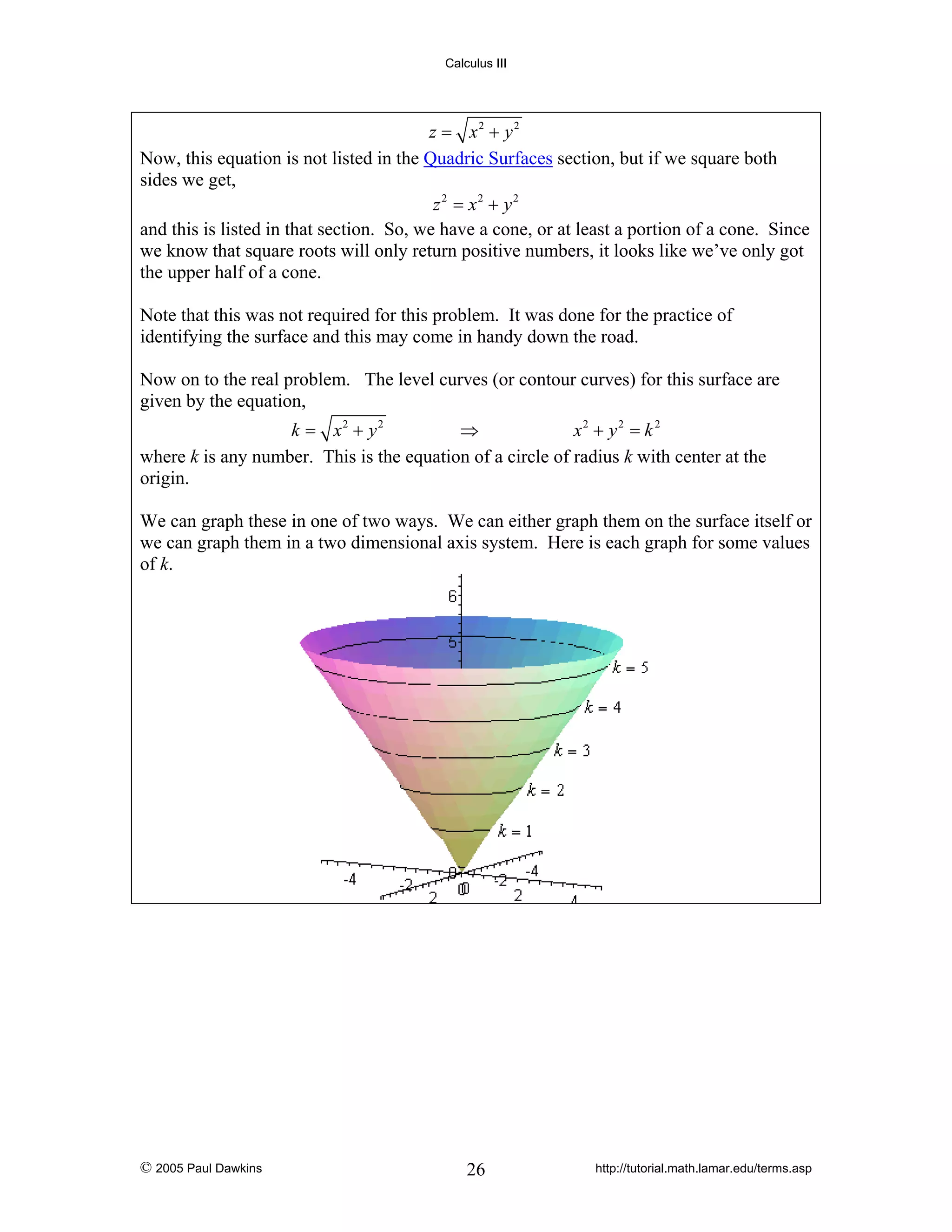 Calculus III

z = x2 + y2
Now, this equation is not listed in the Quadric Surfaces section, but if we square both
sides we get,
z 2 = x2 + y2
and this is listed in that section. So, we have a cone, or at least a portion of a cone. Since
we know that square roots will only return positive numbers, it looks like we’ve only got
the upper half of a cone.
Note that this was not required for this problem. It was done for the practice of
identifying the surface and this may come in handy down the road.
Now on to the real problem. The level curves (or contour curves) for this surface are
given by the equation,
k = x2 + y2
⇒
x2 + y2 = k 2
where k is any number. This is the equation of a circle of radius k with center at the
origin.
We can graph these in one of two ways. We can either graph them on the surface itself or
we can graph them in a two dimensional axis system. Here is each graph for some values
of k.

© 2005 Paul Dawkins

26

http://tutorial.math.lamar.edu/terms.asp

 