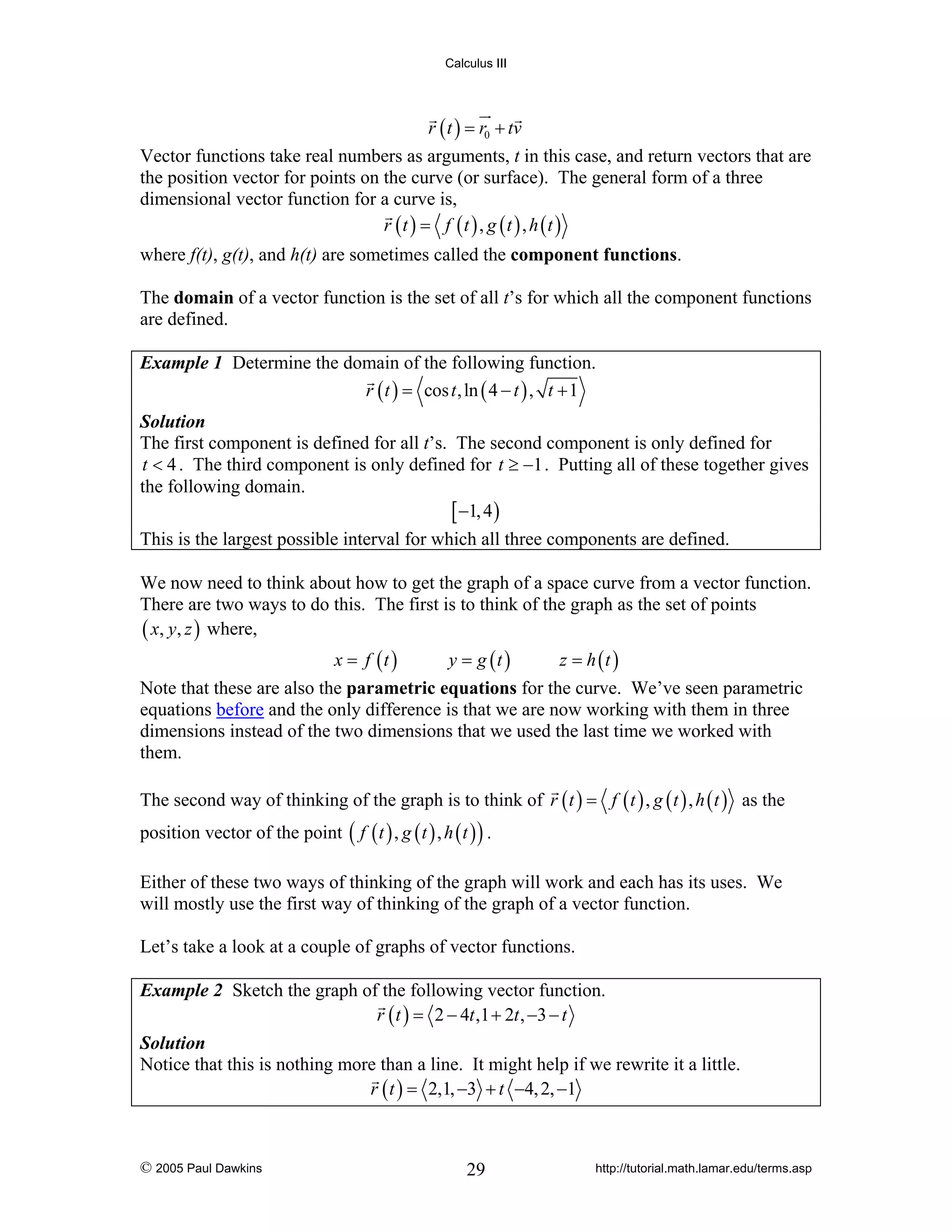 Calculus III

r ( t ) = r0 + tv

Vector functions take real numbers as arguments, t in this case, and return vectors that are
the position vector for points on the curve (or surface). The general form of a three
dimensional vector function for a curve is,
r (t ) = f (t ) , g (t ) , h (t )
where f(t), g(t), and h(t) are sometimes called the component functions.
The domain of a vector function is the set of all t’s for which all the component functions
are defined.
Example 1 Determine the domain of the following function.
r ( t ) = cos t , ln ( 4 − t ) , t + 1
Solution
The first component is defined for all t’s. The second component is only defined for
t < 4 . The third component is only defined for t ≥ −1 . Putting all of these together gives
the following domain.
[ −1, 4 )

This is the largest possible interval for which all three components are defined.
We now need to think about how to get the graph of a space curve from a vector function.
There are two ways to do this. The first is to think of the graph as the set of points
( x, y, z ) where,
x = f (t )

y = g (t )

z = h (t )

Note that these are also the parametric equations for the curve. We’ve seen parametric
equations before and the only difference is that we are now working with them in three
dimensions instead of the two dimensions that we used the last time we worked with
them.
The second way of thinking of the graph is to think of r ( t ) = f ( t ) , g ( t ) , h ( t ) as the
position vector of the point ( f ( t ) , g ( t ) , h ( t ) ) .
Either of these two ways of thinking of the graph will work and each has its uses. We
will mostly use the first way of thinking of the graph of a vector function.
Let’s take a look at a couple of graphs of vector functions.
Example 2 Sketch the graph of the following vector function.
r ( t ) = 2 − 4t ,1 + 2t , −3 − t
Solution
Notice that this is nothing more than a line. It might help if we rewrite it a little.
r ( t ) = 2,1, −3 + t −4, 2, −1

© 2005 Paul Dawkins

29

http://tutorial.math.lamar.edu/terms.asp

 
