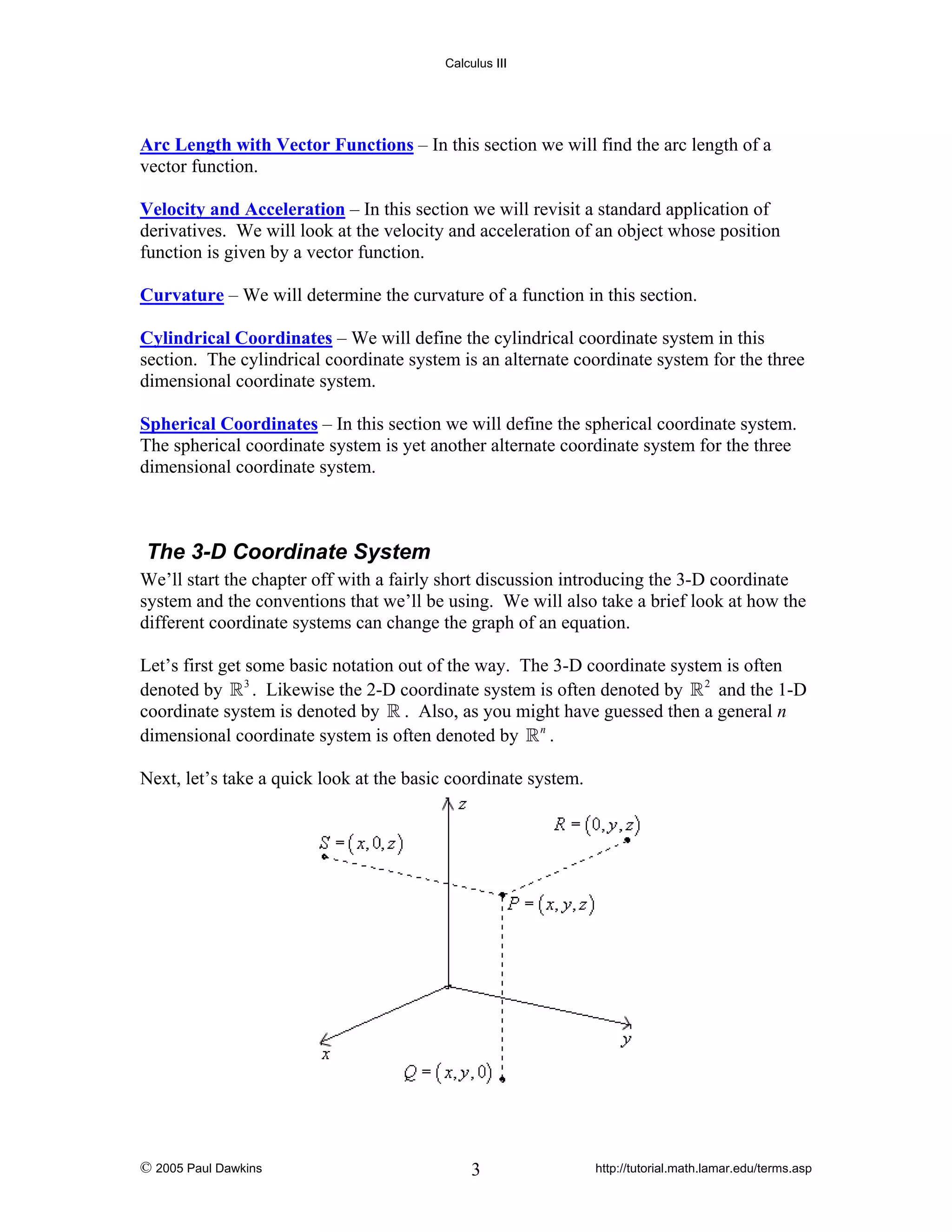 Calculus III

Arc Length with Vector Functions – In this section we will find the arc length of a
vector function.
Velocity and Acceleration – In this section we will revisit a standard application of
derivatives. We will look at the velocity and acceleration of an object whose position
function is given by a vector function.
Curvature – We will determine the curvature of a function in this section.
Cylindrical Coordinates – We will define the cylindrical coordinate system in this
section. The cylindrical coordinate system is an alternate coordinate system for the three
dimensional coordinate system.
Spherical Coordinates – In this section we will define the spherical coordinate system.
The spherical coordinate system is yet another alternate coordinate system for the three
dimensional coordinate system.

The 3-D Coordinate System
We’ll start the chapter off with a fairly short discussion introducing the 3-D coordinate
system and the conventions that we’ll be using. We will also take a brief look at how the
different coordinate systems can change the graph of an equation.
Let’s first get some basic notation out of the way. The 3-D coordinate system is often
denoted by 3 . Likewise the 2-D coordinate system is often denoted by 2 and the 1-D
coordinate system is denoted by . Also, as you might have guessed then a general n
dimensional coordinate system is often denoted by n .
Next, let’s take a quick look at the basic coordinate system.

© 2005 Paul Dawkins

3

http://tutorial.math.lamar.edu/terms.asp

 