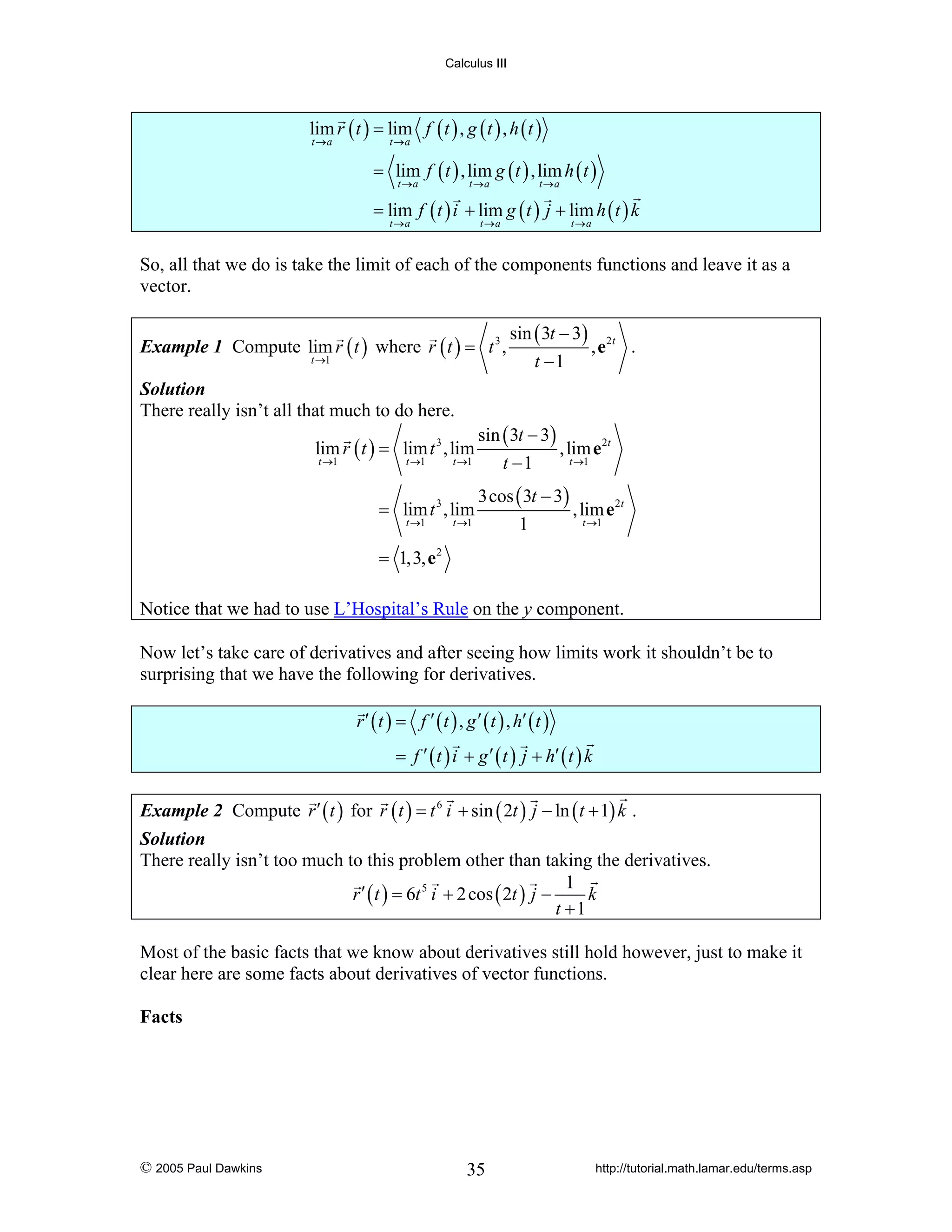 Calculus III

lim r ( t ) = lim f ( t ) , g ( t ) , h ( t )
t →a

t →a

= lim f ( t ) , lim g ( t ) , lim h ( t )
t →a

t →a

t →a

= lim f ( t ) i + lim g ( t ) j + lim h ( t ) k
t →a

t →a

t →a

So, all that we do is take the limit of each of the components functions and leave it as a
vector.
Example 1 Compute lim r ( t ) where r ( t ) = t 3 ,
t →1

Solution
There really isn’t all that much to do here.

lim r ( t ) = lim t 3 , lim
t →1

t →1

t →1

= lim t 3 , lim
t →1

t →1

sin ( 3t − 3)
t −1

, e2t .

sin ( 3t − 3)
, lim e 2t
t →1
t −1
3cos ( 3t − 3)
, lim e 2t
t →1
1

= 1,3, e 2
Notice that we had to use L’Hospital’s Rule on the y component.
Now let’s take care of derivatives and after seeing how limits work it shouldn’t be to
surprising that we have the following for derivatives.
r ′ ( t ) = f ′ ( t ) , g ′ ( t ) , h′ ( t )
= f ′ ( t ) i + g ′ ( t ) j + h′ ( t ) k
Example 2 Compute r ′ ( t ) for r ( t ) = t 6 i + sin ( 2t ) j − ln ( t + 1) k .
Solution
There really isn’t too much to this problem other than taking the derivatives.
1
r ′ ( t ) = 6t 5 i + 2 cos ( 2t ) j −
k
t +1

Most of the basic facts that we know about derivatives still hold however, just to make it
clear here are some facts about derivatives of vector functions.
Facts

© 2005 Paul Dawkins

35

http://tutorial.math.lamar.edu/terms.asp

 