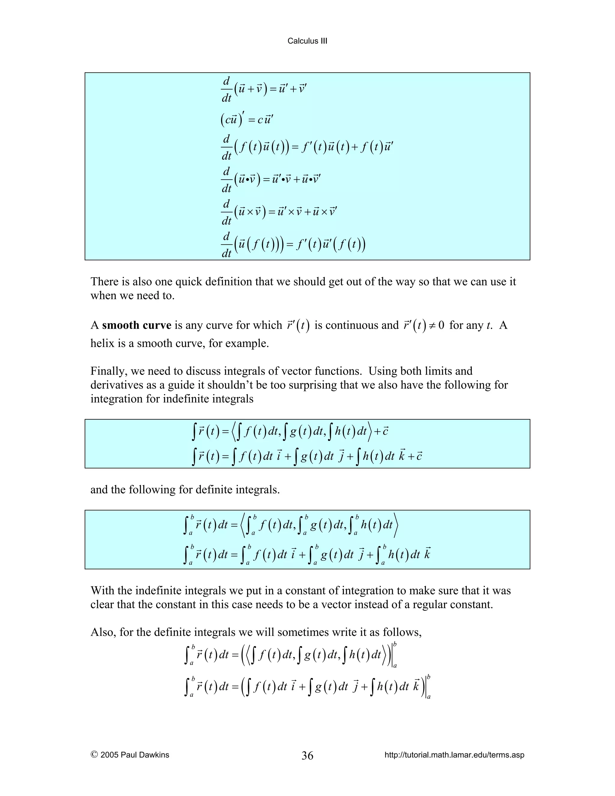 Calculus III

d
( u + v ) = u ′ + v′
dt
( cu )′ = c u′
d
( f ( t ) u ( t ) ) = f ′ ( t ) u ( t ) + f ( t ) u′
dt
d
( u iv ) = u′iv + u iv′
dt
d
( u × v ) = u ′ × v + u × v′
dt
d
u ( f ( t ) ) = f ′ ( t ) u′ ( f ( t ) )
dt

(

)

There is also one quick definition that we should get out of the way so that we can use it
when we need to.
A smooth curve is any curve for which r ′ ( t ) is continuous and r ′ ( t ) ≠ 0 for any t. A
helix is a smooth curve, for example.
Finally, we need to discuss integrals of vector functions. Using both limits and
derivatives as a guide it shouldn’t be too surprising that we also have the following for
integration for indefinite integrals

∫ r ( t ) = ∫ f ( t ) dt , ∫ g ( t ) dt , ∫ h ( t ) dt + c
∫ r ( t ) = ∫ f ( t ) dt i + ∫ g ( t ) dt j + ∫ h ( t ) dt k + c
and the following for definite integrals.

∫ r ( t ) dt = ∫ f ( t ) dt , ∫ g ( t ) dt , ∫ h ( t ) dt
b

b

a

a

b

b

a

a

∫ r ( t ) dt = ∫ f ( t ) dt i + ∫ g ( t ) dt
b

b

b

a

a

a

j + ∫ h ( t ) dt k
b

a

With the indefinite integrals we put in a constant of integration to make sure that it was
clear that the constant in this case needs to be a vector instead of a regular constant.
Also, for the definite integrals we will sometimes write it as follows,

∫
∫

© 2005 Paul Dawkins

b
a
b
a

r ( t ) dt =
r ( t ) dt =

(∫
(∫

f ( t ) dt , ∫ g ( t ) dt , ∫ h ( t ) dt

)

b
a

f ( t ) dt i + ∫ g ( t ) dt j + ∫ h ( t ) dt k

36

)

b
a

http://tutorial.math.lamar.edu/terms.asp

 