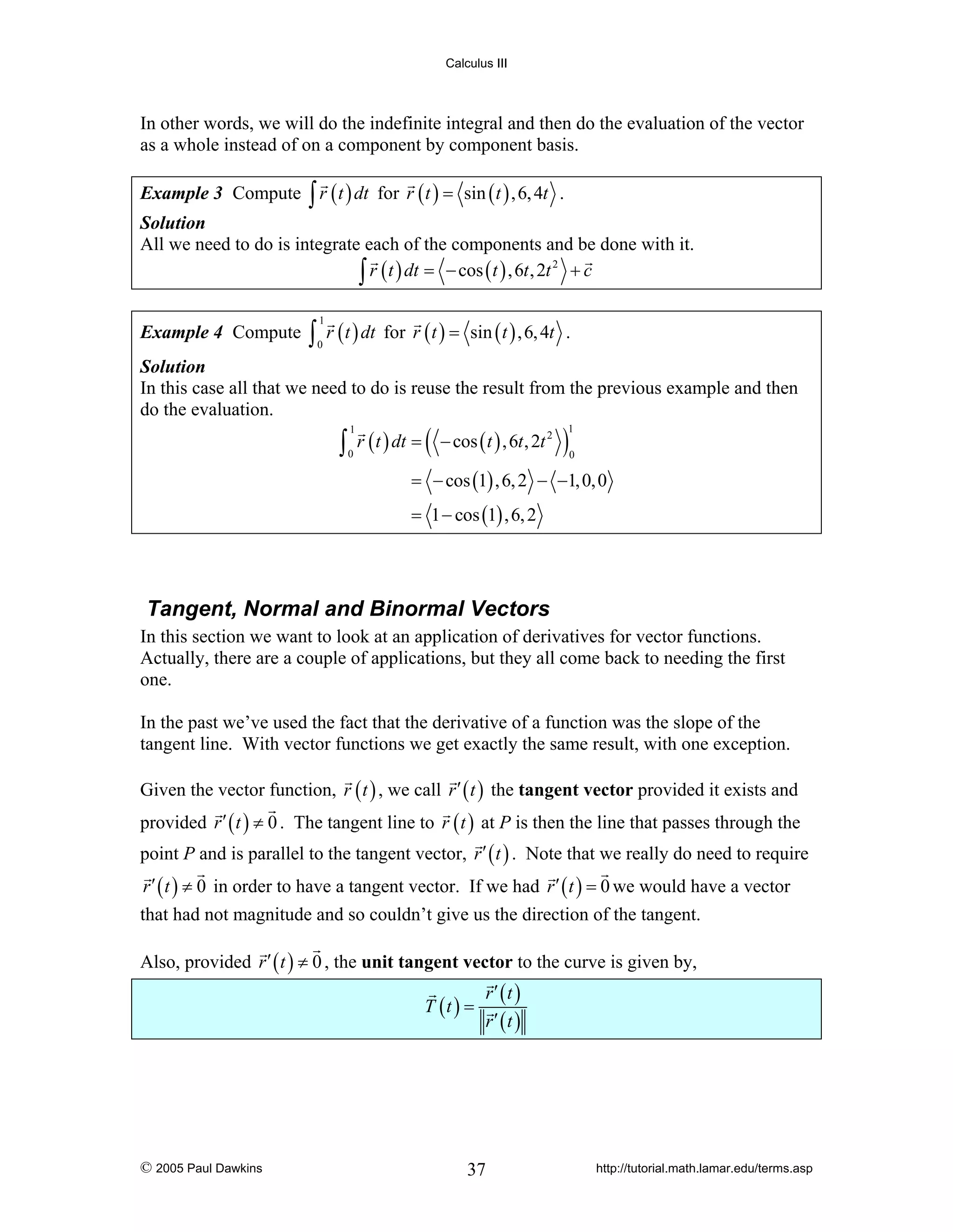 Calculus III

In other words, we will do the indefinite integral and then do the evaluation of the vector
as a whole instead of on a component by component basis.
Example 3 Compute ∫ r ( t ) dt for r ( t ) = sin ( t ) , 6, 4t .
Solution
All we need to do is integrate each of the components and be done with it.
2
∫ r ( t ) dt = − cos ( t ) , 6t , 2t + c
Example 4 Compute

∫ r ( t ) dt for r ( t ) =
1

0

sin ( t ) , 6, 4t .

Solution
In this case all that we need to do is reuse the result from the previous example and then
do the evaluation.

∫ r ( t ) dt = (
1

0

− cos ( t ) , 6t , 2t 2

)

1
0

= − cos (1) , 6, 2 − −1, 0, 0
= 1 − cos (1) , 6, 2

Tangent, Normal and Binormal Vectors
In this section we want to look at an application of derivatives for vector functions.
Actually, there are a couple of applications, but they all come back to needing the first
one.
In the past we’ve used the fact that the derivative of a function was the slope of the
tangent line. With vector functions we get exactly the same result, with one exception.
Given the vector function, r ( t ) , we call r ′ ( t ) the tangent vector provided it exists and
provided r ′ ( t ) ≠ 0 . The tangent line to r ( t ) at P is then the line that passes through the
point P and is parallel to the tangent vector, r ′ ( t ) . Note that we really do need to require
r ′ ( t ) ≠ 0 in order to have a tangent vector. If we had r ′ ( t ) = 0 we would have a vector
that had not magnitude and so couldn’t give us the direction of the tangent.
Also, provided r ′ ( t ) ≠ 0 , the unit tangent vector to the curve is given by,
T (t ) =

© 2005 Paul Dawkins

r′ (t )
r′ (t )

37

http://tutorial.math.lamar.edu/terms.asp

 