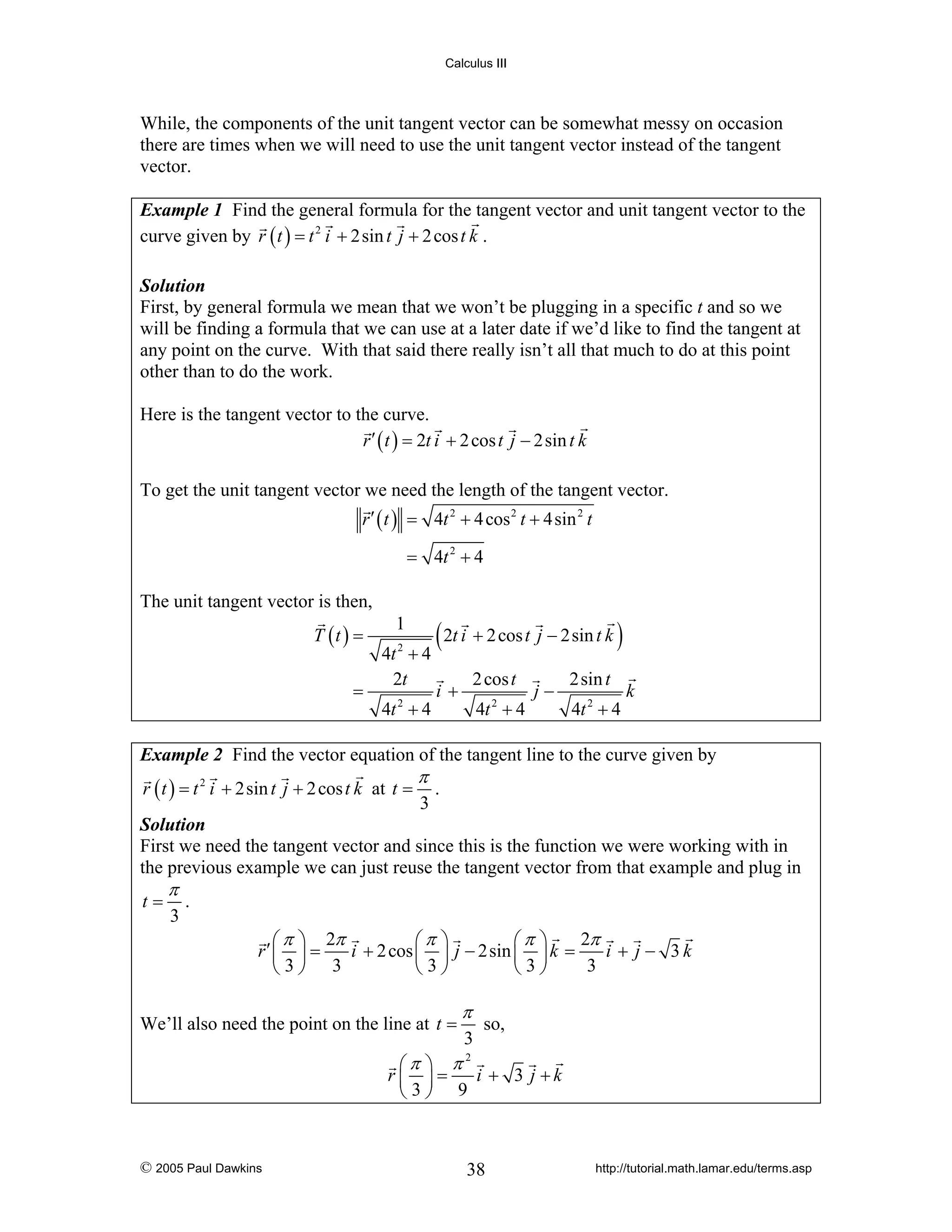 Calculus III

While, the components of the unit tangent vector can be somewhat messy on occasion
there are times when we will need to use the unit tangent vector instead of the tangent
vector.
Example 1 Find the general formula for the tangent vector and unit tangent vector to the
curve given by r ( t ) = t 2 i + 2sin t j + 2 cos t k .
Solution
First, by general formula we mean that we won’t be plugging in a specific t and so we
will be finding a formula that we can use at a later date if we’d like to find the tangent at
any point on the curve. With that said there really isn’t all that much to do at this point
other than to do the work.

Here is the tangent vector to the curve.
r ′ ( t ) = 2t i + 2 cos t j − 2sin t k
To get the unit tangent vector we need the length of the tangent vector.
r ′ ( t ) = 4t 2 + 4 cos 2 t + 4sin 2 t
= 4t 2 + 4

The unit tangent vector is then,

T (t ) =
=

1
4t 2 + 4
2t
4t + 4
2

( 2t i + 2 cos t j − 2sin t k )
2 cos t

i+

4t + 4
2

j−

2sin t
4t 2 + 4

k

Example 2 Find the vector equation of the tangent line to the curve given by

r ( t ) = t 2 i + 2sin t j + 2 cos t k at t =

π

3

.

Solution
First we need the tangent vector and since this is the function we were working with in
the previous example we can just reuse the tangent vector from that example and plug in

t=

π

3

.

2π
⎛ π ⎞ 2π
⎛π ⎞
⎛π ⎞
r′ ⎜ ⎟ =
i + 2 cos ⎜ ⎟ j − 2sin ⎜ ⎟ k =
i + j − 3k
3
⎝3⎠ 3
⎝3⎠
⎝3⎠

We’ll also need the point on the line at t =

π
3

so,

⎛π ⎞ π
r⎜ ⎟=
i + 3 j +k
⎝3⎠ 9
2

© 2005 Paul Dawkins

38

http://tutorial.math.lamar.edu/terms.asp

 