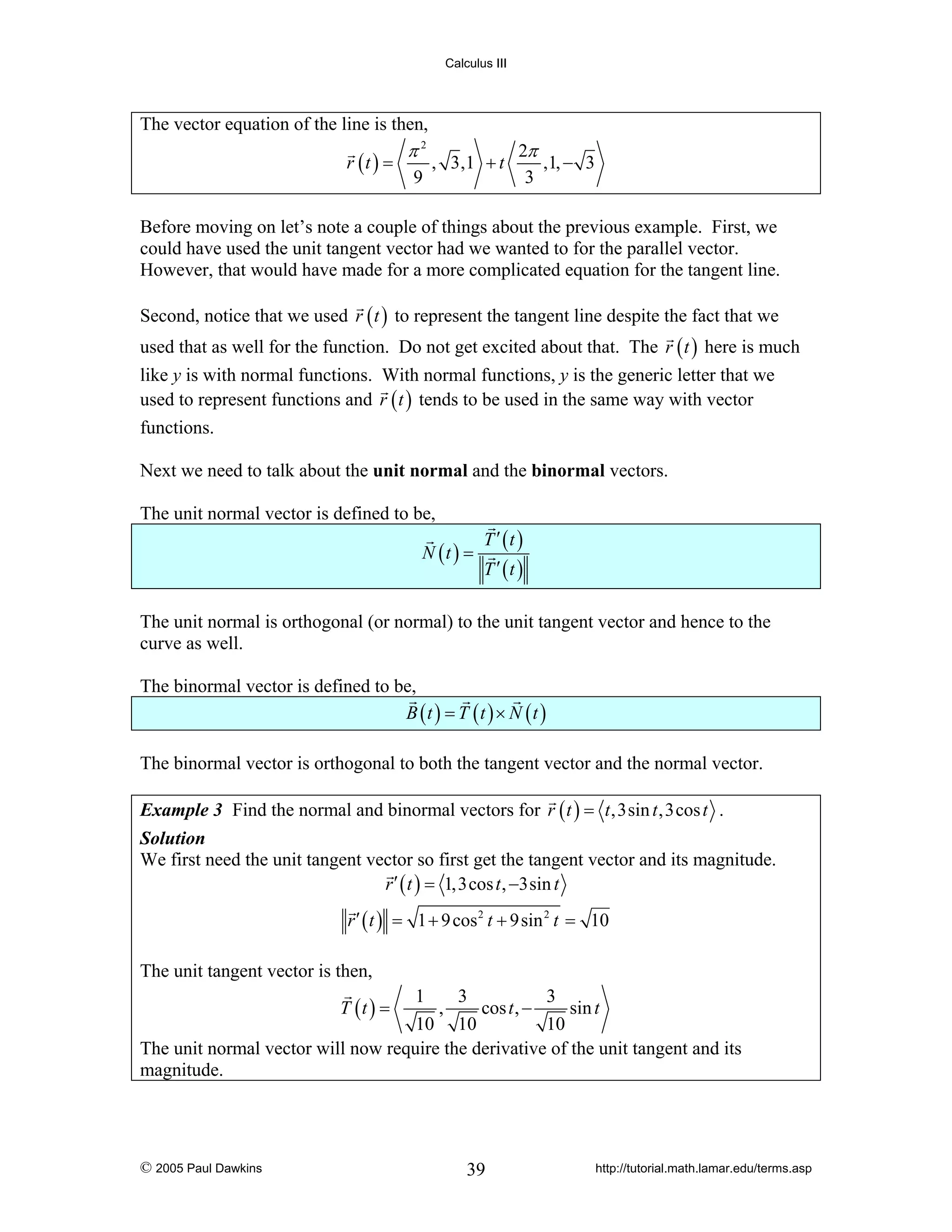 Calculus III

The vector equation of the line is then,
r (t ) =

π2
9

, 3,1 + t

2π
,1, − 3
3

Before moving on let’s note a couple of things about the previous example. First, we
could have used the unit tangent vector had we wanted to for the parallel vector.
However, that would have made for a more complicated equation for the tangent line.
Second, notice that we used r ( t ) to represent the tangent line despite the fact that we
used that as well for the function. Do not get excited about that. The r ( t ) here is much
like y is with normal functions. With normal functions, y is the generic letter that we
used to represent functions and r ( t ) tends to be used in the same way with vector
functions.
Next we need to talk about the unit normal and the binormal vectors.
The unit normal vector is defined to be,
N (t ) =

T ′ (t )

T ′ (t )

The unit normal is orthogonal (or normal) to the unit tangent vector and hence to the
curve as well.
The binormal vector is defined to be,
B (t ) = T (t ) × N (t )
The binormal vector is orthogonal to both the tangent vector and the normal vector.
Example 3 Find the normal and binormal vectors for r ( t ) = t ,3sin t ,3cos t .
Solution
We first need the unit tangent vector so first get the tangent vector and its magnitude.
r ′ ( t ) = 1,3cos t , −3sin t
r ′ ( t ) = 1 + 9 cos 2 t + 9sin 2 t = 10

The unit tangent vector is then,
1
3
3
,
cos t , −
sin t
10 10
10
The unit normal vector will now require the derivative of the unit tangent and its
magnitude.
T (t ) =

© 2005 Paul Dawkins

39

http://tutorial.math.lamar.edu/terms.asp

 