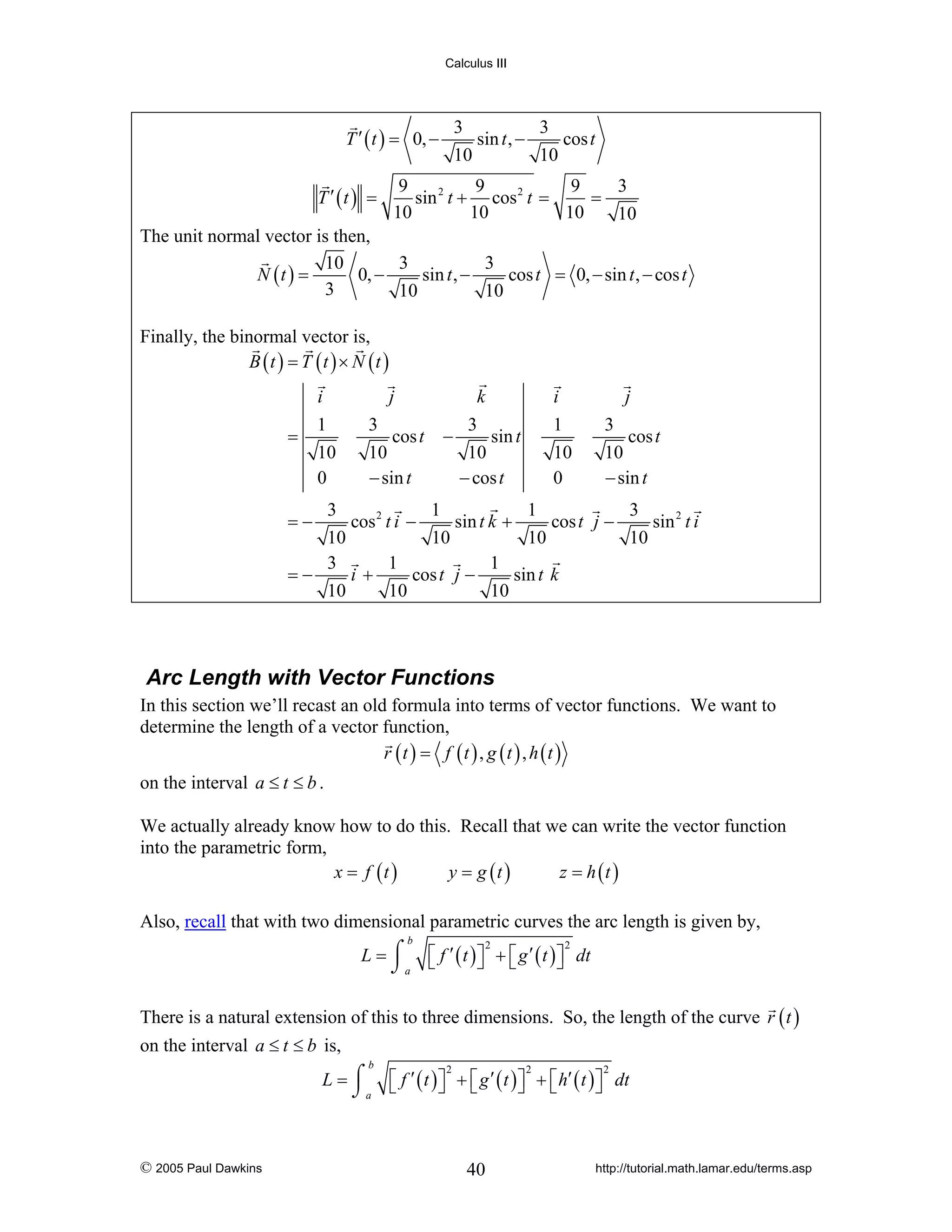 Calculus III

3
3
sin t , −
cos t
10
10

T ′ ( t ) = 0, −
T ′ (t ) =

9
9
9
3
sin 2 t + cos 2 t =
=
10
10
10
10

The unit normal vector is then,
10
3
3
N (t ) =
0, −
sin t , −
cos t = 0, − sin t , − cos t
3
10
10
Finally, the binormal vector is,
B (t ) = T (t ) × N (t )
i
=

1
10
0

j

k

3
cos t
10
− sin t

−

i

3
sin t
10
− cos t

j

1
10
0

3
cos t
10
− sin t

3
1
1
3
cos 2 t i −
sin t k +
cos t j −
sin 2 t i
10
10
10
10
3
1
1
=−
i+
cos t j −
sin t k
10
10
10
=−

Arc Length with Vector Functions
In this section we’ll recast an old formula into terms of vector functions. We want to
determine the length of a vector function,
r (t ) = f (t ) , g (t ) , h (t )
on the interval a ≤ t ≤ b .
We actually already know how to do this. Recall that we can write the vector function
into the parametric form,
x = f (t )
y = g (t )
z = h (t )
Also, recall that with two dimensional parametric curves the arc length is given by,
b

L = ⌠ ⎡ f ′ ( t ) ⎤ + ⎡ g ′ ( t ) ⎤ dt
⎦ ⎣
⎦
⌡a ⎣
2

2

There is a natural extension of this to three dimensions. So, the length of the curve r ( t )
on the interval a ≤ t ≤ b is,
b

L = ⌠ ⎡ f ′ ( t ) ⎤ + ⎡ g ′ ( t ) ⎤ + ⎡ h′ ( t ) ⎤ dt
⎦ ⎣
⎦ ⎣
⎦
⌡a ⎣

© 2005 Paul Dawkins

2

2

40

2

http://tutorial.math.lamar.edu/terms.asp

 