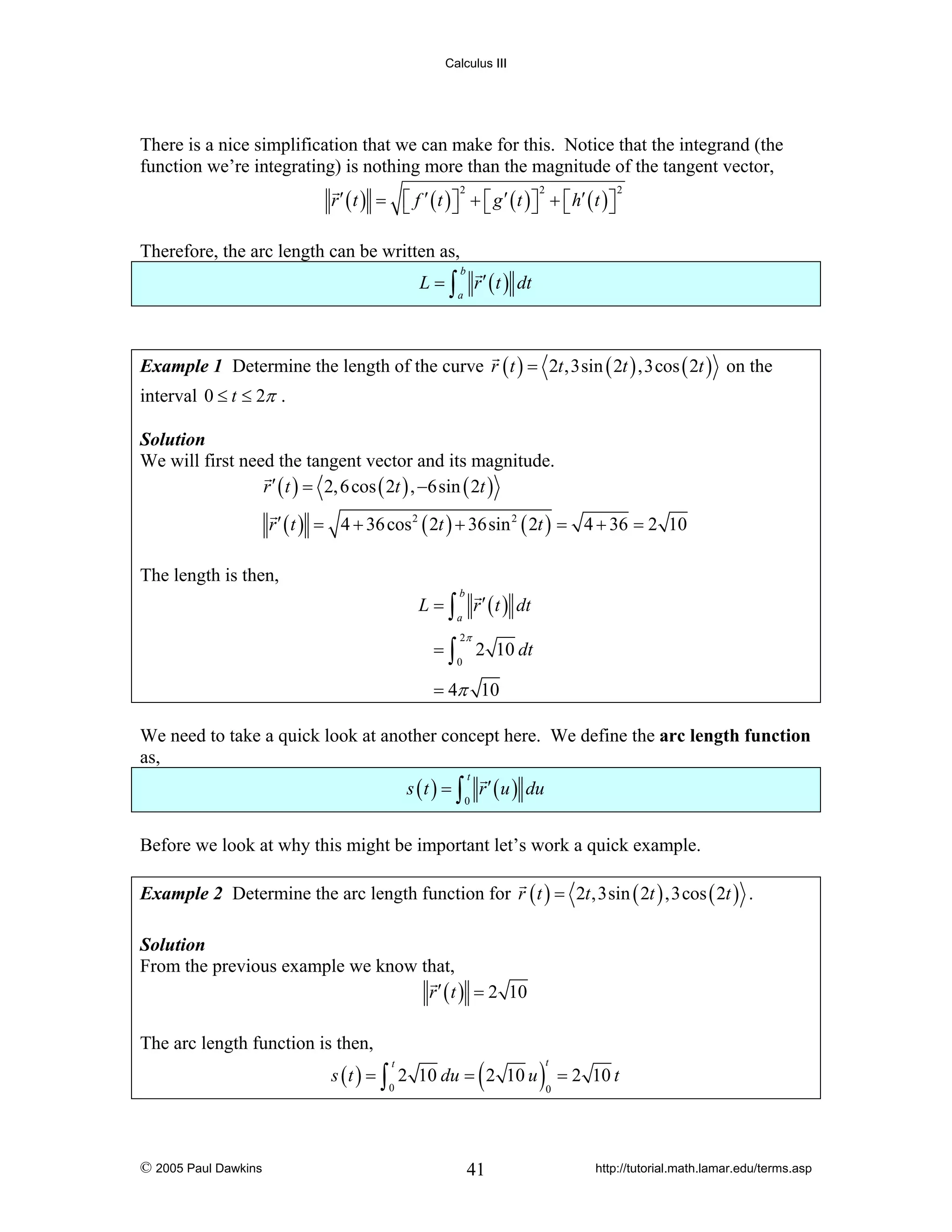 Calculus III

There is a nice simplification that we can make for this. Notice that the integrand (the
function we’re integrating) is nothing more than the magnitude of the tangent vector,
r ′ ( t ) = ⎡ f ′ ( t ) ⎤ + ⎡ g ′ ( t ) ⎤ + ⎡ h′ ( t ) ⎤
⎣
⎦ ⎣
⎦ ⎣
⎦
2

2

2

Therefore, the arc length can be written as,
L = ∫ r ′ ( t ) dt
b

a

Example 1 Determine the length of the curve r ( t ) = 2t ,3sin ( 2t ) ,3cos ( 2t ) on the

interval 0 ≤ t ≤ 2π .
Solution
We will first need the tangent vector and its magnitude.
r ′ ( t ) = 2, 6 cos ( 2t ) , −6sin ( 2t )

r ′ ( t ) = 4 + 36 cos 2 ( 2t ) + 36sin 2 ( 2t ) = 4 + 36 = 2 10
The length is then,
L = ∫ r ′ ( t ) dt
b

a

=∫

2π
0

2 10 dt

= 4π 10
We need to take a quick look at another concept here. We define the arc length function
as,

s ( t ) = ∫ r ′ ( u ) du
t

0

Before we look at why this might be important let’s work a quick example.
Example 2 Determine the arc length function for r ( t ) = 2t ,3sin ( 2t ) ,3cos ( 2t ) .
Solution
From the previous example we know that,
r ′ ( t ) = 2 10

The arc length function is then,

(

s ( t ) = ∫ 2 10 du = 2 10 u
t

0

© 2005 Paul Dawkins

41

)

t

= 2 10 t

0

http://tutorial.math.lamar.edu/terms.asp

 