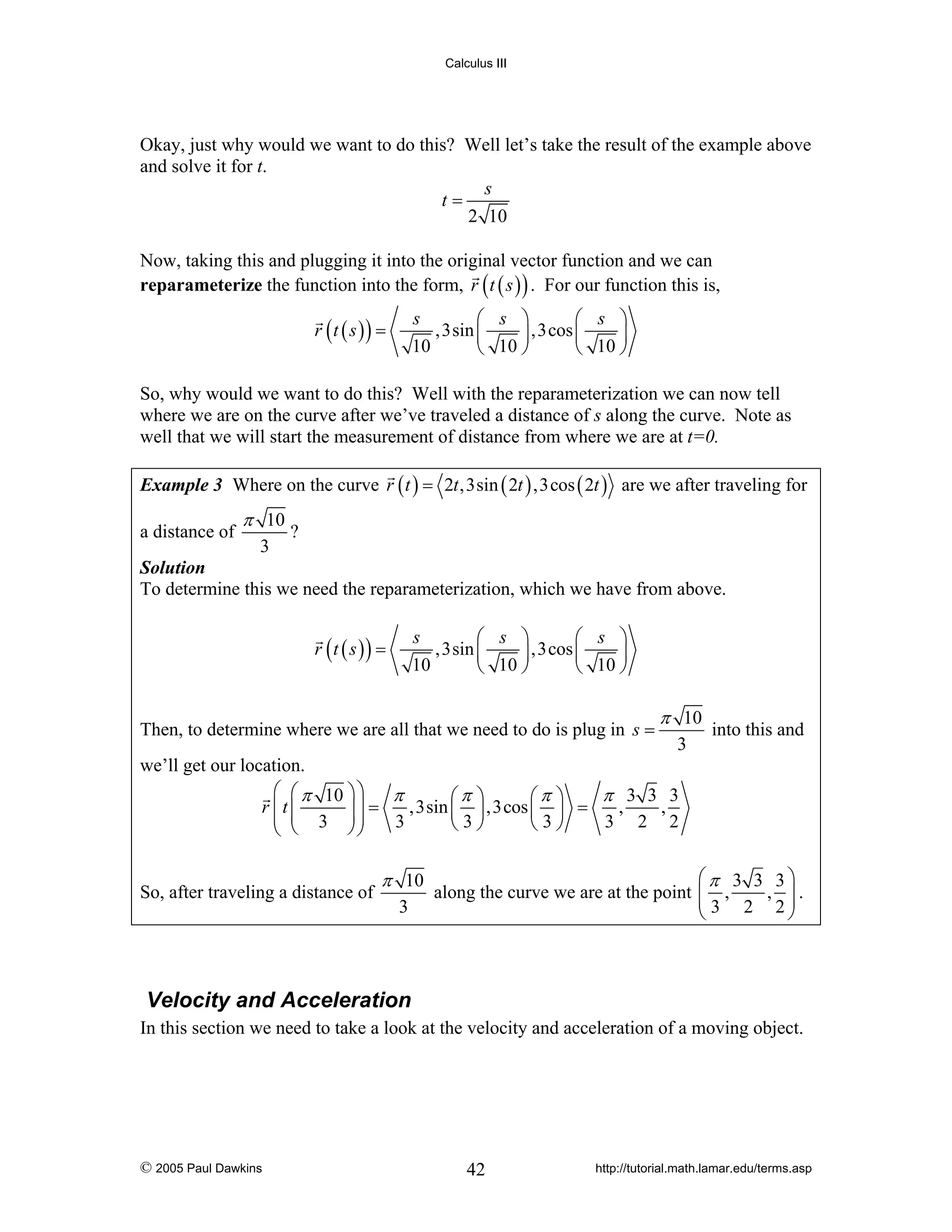 Calculus III

Okay, just why would we want to do this? Well let’s take the result of the example above
and solve it for t.
s
t=
2 10
Now, taking this and plugging it into the original vector function and we can
reparameterize the function into the form, r ( t ( s ) ) . For our function this is,
s
⎛ s ⎞
⎛ s ⎞
,3sin ⎜
⎟ ,3cos ⎜
⎟
10
⎝ 10 ⎠
⎝ 10 ⎠

r (t ( s )) =

So, why would we want to do this? Well with the reparameterization we can now tell
where we are on the curve after we’ve traveled a distance of s along the curve. Note as
well that we will start the measurement of distance from where we are at t=0.
Example 3 Where on the curve r ( t ) = 2t ,3sin ( 2t ) ,3cos ( 2t ) are we after traveling for

a distance of

π 10
3

?

Solution
To determine this we need the reparameterization, which we have from above.
s
⎛ s ⎞
⎛ s ⎞
,3sin ⎜
⎟ ,3cos ⎜
⎟
10
⎝ 10 ⎠
⎝ 10 ⎠

r (t ( s )) =

Then, to determine where we are all that we need to do is plug in s =

π 10
3

into this and

we’ll get our location.
⎛ ⎛ π 10 ⎞ ⎞
π
π 3 3 3
⎛π ⎞
⎛π ⎞
,3sin ⎜ ⎟ ,3cos ⎜ ⎟ =
,
,
r ⎜t ⎜
⎟⎟ =
⎜ ⎜ 3 ⎟⎟
3
3 2 2
⎝3⎠
⎝3⎠
⎝
⎠⎠
⎝
So, after traveling a distance of

π 10
3

⎛π 3 3 3⎞
along the curve we are at the point ⎜ ,
⎜ 3 2 ,2⎟.
⎟
⎝
⎠

Velocity and Acceleration
In this section we need to take a look at the velocity and acceleration of a moving object.

© 2005 Paul Dawkins

42

http://tutorial.math.lamar.edu/terms.asp

 