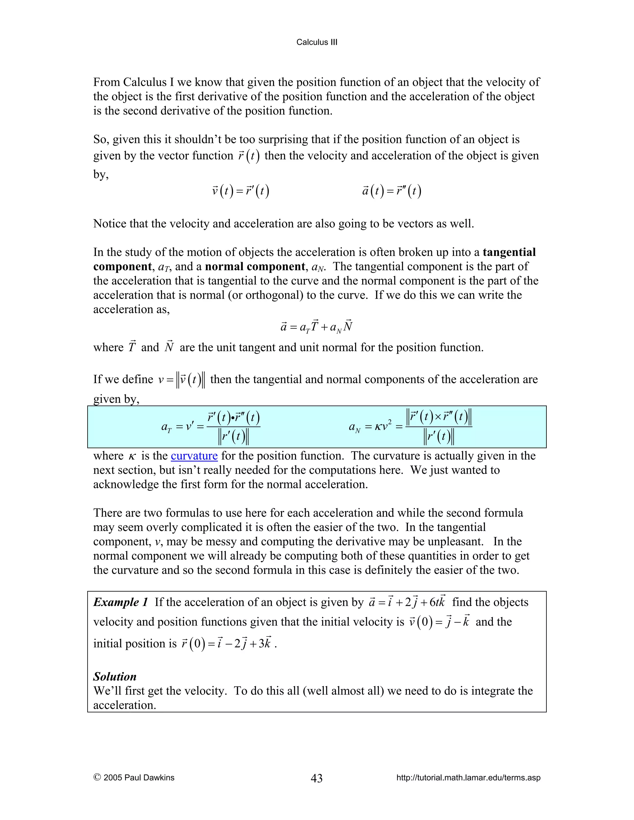 Calculus III

From Calculus I we know that given the position function of an object that the velocity of
the object is the first derivative of the position function and the acceleration of the object
is the second derivative of the position function.
So, given this it shouldn’t be too surprising that if the position function of an object is
given by the vector function r ( t ) then the velocity and acceleration of the object is given
by,

v (t ) = r′ (t )

a ( t ) = r ′′ ( t )

Notice that the velocity and acceleration are also going to be vectors as well.
In the study of the motion of objects the acceleration is often broken up into a tangential
component, aT, and a normal component, aN. The tangential component is the part of
the acceleration that is tangential to the curve and the normal component is the part of the
acceleration that is normal (or orthogonal) to the curve. If we do this we can write the
acceleration as,
a = aT T + aN N
where T and N are the unit tangent and unit normal for the position function.
If we define v = v ( t ) then the tangential and normal components of the acceleration are
given by,
aT = v′ =

r ′ ( t )ir ′′ ( t )
r′ (t )

aN = κ v 2 =

r ′ ( t ) × r ′′ ( t )
r′ (t )

where κ is the curvature for the position function. The curvature is actually given in the
next section, but isn’t really needed for the computations here. We just wanted to
acknowledge the first form for the normal acceleration.
There are two formulas to use here for each acceleration and while the second formula
may seem overly complicated it is often the easier of the two. In the tangential
component, v, may be messy and computing the derivative may be unpleasant. In the
normal component we will already be computing both of these quantities in order to get
the curvature and so the second formula in this case is definitely the easier of the two.
Example 1 If the acceleration of an object is given by a = i + 2 j + 6tk find the objects

velocity and position functions given that the initial velocity is v ( 0 ) = j − k and the
initial position is r ( 0 ) = i − 2 j + 3k .
Solution
We’ll first get the velocity. To do this all (well almost all) we need to do is integrate the
acceleration.

© 2005 Paul Dawkins

43

http://tutorial.math.lamar.edu/terms.asp

 