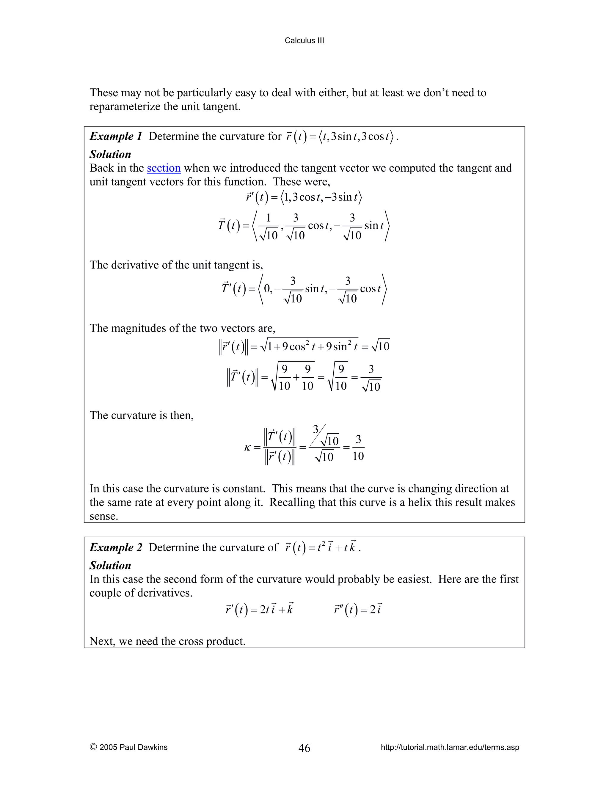 Calculus III

These may not be particularly easy to deal with either, but at least we don’t need to
reparameterize the unit tangent.
Example 1 Determine the curvature for r ( t ) = t ,3sin t ,3cos t .
Solution
Back in the section when we introduced the tangent vector we computed the tangent and
unit tangent vectors for this function. These were,
r ′ ( t ) = 1,3cos t , −3sin t
T (t ) =

1
3
3
,
cos t , −
sin t
10 10
10

The derivative of the unit tangent is,
T ′ ( t ) = 0, −

3
3
sin t , −
cos t
10
10

The magnitudes of the two vectors are,
r ′ ( t ) = 1 + 9 cos 2 t + 9sin 2 t = 10
T ′ (t ) =

9 9
9
3
+
=
=
10 10
10
10

The curvature is then,

κ=

T ′ (t )
r′ (t )

3
=

10 = 3
10
10

In this case the curvature is constant. This means that the curve is changing direction at
the same rate at every point along it. Recalling that this curve is a helix this result makes
sense.
Example 2 Determine the curvature of r ( t ) = t 2 i + t k .
Solution
In this case the second form of the curvature would probably be easiest. Here are the first
couple of derivatives.
r ′ ( t ) = 2t i + k
r ′′ ( t ) = 2 i

Next, we need the cross product.

© 2005 Paul Dawkins

46

http://tutorial.math.lamar.edu/terms.asp

 