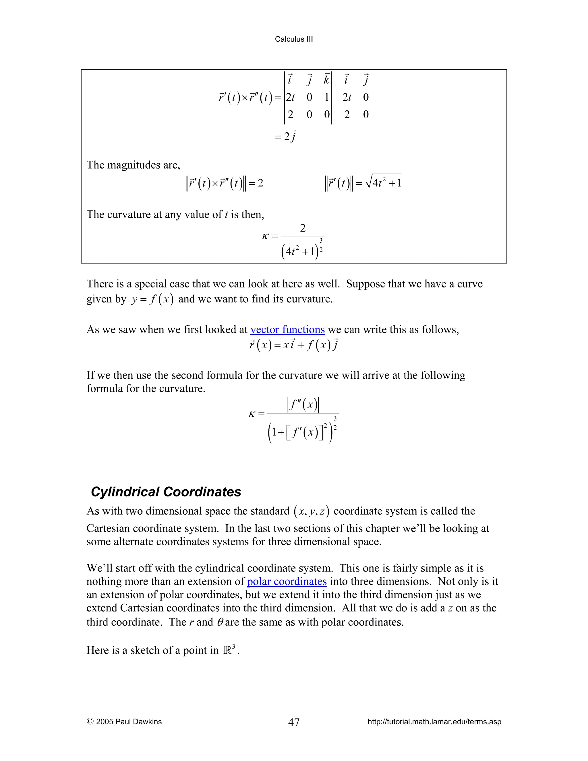 Calculus III

i
r ′ ( t ) × r ′′ ( t ) = 2t
2

j k
0 1
0 0

i
2t
2

j
0
0

=2j
The magnitudes are,
r ′ ( t ) × r ′′ ( t ) = 2

r ′ ( t ) = 4t 2 + 1

The curvature at any value of t is then,

κ=

2

( 4t

3

2

+ 1) 2

There is a special case that we can look at here as well. Suppose that we have a curve
given by y = f ( x ) and we want to find its curvature.
As we saw when we first looked at vector functions we can write this as follows,
r ( x) = x i + f ( x) j
If we then use the second formula for the curvature we will arrive at the following
formula for the curvature.
f ′′ ( x )
κ=
3

(1 + ⎡⎣ f ′ ( x )⎤⎦ )

2 2

Cylindrical Coordinates
As with two dimensional space the standard ( x, y, z ) coordinate system is called the
Cartesian coordinate system. In the last two sections of this chapter we’ll be looking at
some alternate coordinates systems for three dimensional space.
We’ll start off with the cylindrical coordinate system. This one is fairly simple as it is
nothing more than an extension of polar coordinates into three dimensions. Not only is it
an extension of polar coordinates, but we extend it into the third dimension just as we
extend Cartesian coordinates into the third dimension. All that we do is add a z on as the
third coordinate. The r and θ are the same as with polar coordinates.
Here is a sketch of a point in

© 2005 Paul Dawkins

3

.

47

http://tutorial.math.lamar.edu/terms.asp

 