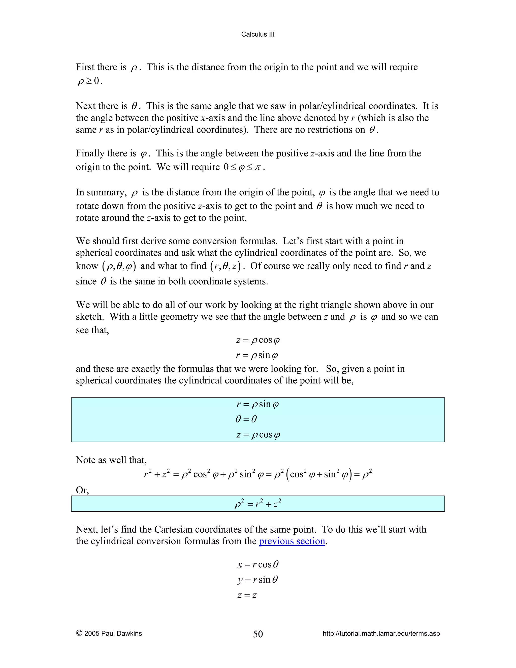 Calculus III

First there is ρ . This is the distance from the origin to the point and we will require
ρ ≥ 0.
Next there is θ . This is the same angle that we saw in polar/cylindrical coordinates. It is
the angle between the positive x-axis and the line above denoted by r (which is also the
same r as in polar/cylindrical coordinates). There are no restrictions on θ .
Finally there is ϕ . This is the angle between the positive z-axis and the line from the
origin to the point. We will require 0 ≤ ϕ ≤ π .
In summary, ρ is the distance from the origin of the point, ϕ is the angle that we need to
rotate down from the positive z-axis to get to the point and θ is how much we need to
rotate around the z-axis to get to the point.
We should first derive some conversion formulas. Let’s first start with a point in
spherical coordinates and ask what the cylindrical coordinates of the point are. So, we
know ( ρ , θ , ϕ ) and what to find ( r , θ , z ) . Of course we really only need to find r and z
since θ is the same in both coordinate systems.
We will be able to do all of our work by looking at the right triangle shown above in our
sketch. With a little geometry we see that the angle between z and ρ is ϕ and so we can
see that,
z = ρ cos ϕ
r = ρ sin ϕ
and these are exactly the formulas that we were looking for. So, given a point in
spherical coordinates the cylindrical coordinates of the point will be,
r = ρ sin ϕ

θ =θ
z = ρ cos ϕ
Note as well that,
r 2 + z 2 = ρ 2 cos 2 ϕ + ρ 2 sin 2 ϕ = ρ 2 ( cos 2 ϕ + sin 2 ϕ ) = ρ 2
Or,

ρ 2 = r2 + z2
Next, let’s find the Cartesian coordinates of the same point. To do this we’ll start with
the cylindrical conversion formulas from the previous section.
x = r cos θ
y = r sin θ
z=z

© 2005 Paul Dawkins

50

http://tutorial.math.lamar.edu/terms.asp

 