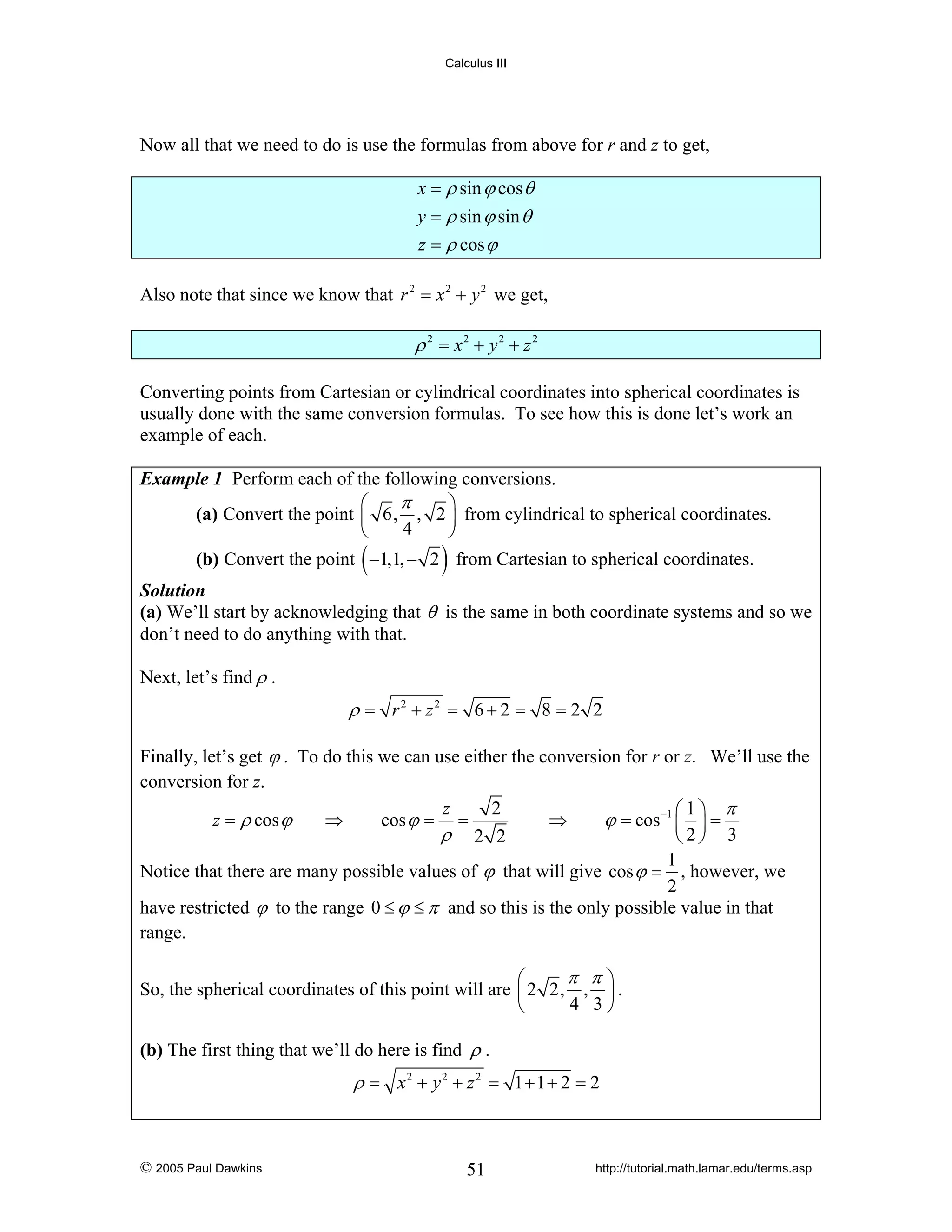 Calculus III

Now all that we need to do is use the formulas from above for r and z to get,
x = ρ sin ϕ cos θ
y = ρ sin ϕ sin θ
z = ρ cos ϕ
Also note that since we know that r 2 = x 2 + y 2 we get,

ρ 2 = x2 + y2 + z 2
Converting points from Cartesian or cylindrical coordinates into spherical coordinates is
usually done with the same conversion formulas. To see how this is done let’s work an
example of each.
Example 1 Perform each of the following conversions.
π
⎛
⎞
(a) Convert the point ⎜ 6, , 2 ⎟ from cylindrical to spherical coordinates.
4
⎝
⎠

(

)

(b) Convert the point −1,1, − 2 from Cartesian to spherical coordinates.
Solution
(a) We’ll start by acknowledging that θ is the same in both coordinate systems and so we
don’t need to do anything with that.

Next, let’s find ρ .

ρ = r2 + z2 = 6 + 2 = 8 = 2 2
Finally, let’s get ϕ . To do this we can use either the conversion for r or z. We’ll use the
conversion for z.
2
z
⎛1⎞ π
ϕ = cos −1 ⎜ ⎟ =
⇒
⇒
cos ϕ = =
z = ρ cos ϕ
ρ 2 2
⎝2⎠ 3
1
Notice that there are many possible values of ϕ that will give cos ϕ = , however, we
2
have restricted ϕ to the range 0 ≤ ϕ ≤ π and so this is the only possible value in that
range.

π π⎞
⎛
So, the spherical coordinates of this point will are ⎜ 2 2, , ⎟ .
4 3⎠
⎝
(b) The first thing that we’ll do here is find ρ .

ρ = x2 + y2 + z 2 = 1 + 1 + 2 = 2

© 2005 Paul Dawkins

51

http://tutorial.math.lamar.edu/terms.asp

 