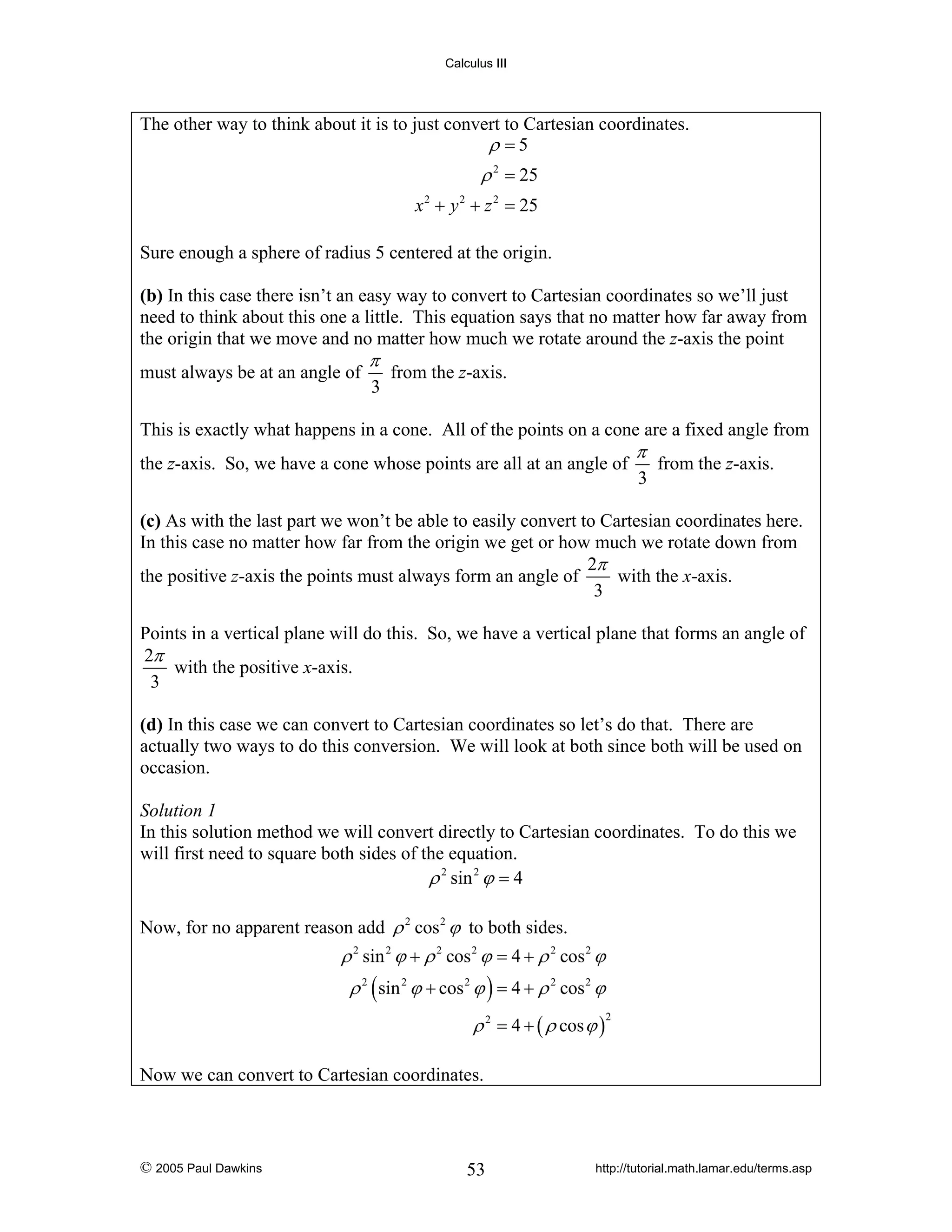 Calculus III

The other way to think about it is to just convert to Cartesian coordinates.
ρ =5

ρ 2 = 25
x 2 + y 2 + z 2 = 25
Sure enough a sphere of radius 5 centered at the origin.
(b) In this case there isn’t an easy way to convert to Cartesian coordinates so we’ll just
need to think about this one a little. This equation says that no matter how far away from
the origin that we move and no matter how much we rotate around the z-axis the point

must always be at an angle of

π

3

from the z-axis.

This is exactly what happens in a cone. All of the points on a cone are a fixed angle from
the z-axis. So, we have a cone whose points are all at an angle of

π

3

from the z-axis.

(c) As with the last part we won’t be able to easily convert to Cartesian coordinates here.
In this case no matter how far from the origin we get or how much we rotate down from
2π
with the x-axis.
the positive z-axis the points must always form an angle of
3

Points in a vertical plane will do this. So, we have a vertical plane that forms an angle of
2π
with the positive x-axis.
3
(d) In this case we can convert to Cartesian coordinates so let’s do that. There are
actually two ways to do this conversion. We will look at both since both will be used on
occasion.

Solution 1
In this solution method we will convert directly to Cartesian coordinates. To do this we
will first need to square both sides of the equation.
ρ 2 sin 2 ϕ = 4
Now, for no apparent reason add ρ 2 cos 2 ϕ to both sides.

ρ 2 sin 2 ϕ + ρ 2 cos 2 ϕ = 4 + ρ 2 cos 2 ϕ
ρ 2 ( sin 2 ϕ + cos 2 ϕ ) = 4 + ρ 2 cos 2 ϕ
ρ 2 = 4 + ( ρ cos ϕ )

2

Now we can convert to Cartesian coordinates.

© 2005 Paul Dawkins

53

http://tutorial.math.lamar.edu/terms.asp

 